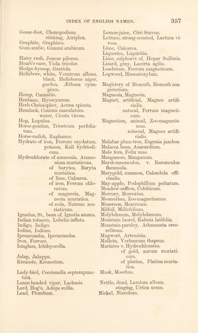 Goose-foot, Chenopodium. stinking, Atriplex. Graphite, Graphites. Gum arabic, Gummi arabicum. Hairy rush, Juncus pilosus. Heart’s-ease, Viola tricolor. Hedge-hyssop, Gratiola. Hellebore, white, Veratrum albmn. black, Helleborus niger. garden, A3tkusa cyna- pium. Hemp, Cannabis. Henbane, Hyoscyamus. Herb-Christopher, Actaea spicata. Hemlock, Conium maculatum. water, Cicuta virosa. Hop, Lupulus. Horse-gentian, Triosteum perfolia- tum. Horse-radisli, Raphanus. Hydrate of iron, Ferrum oxydatum. potassa, Kali hydriodi- cum. Hydrochlorate of ammonia, Ammo- niuin muriaticum. of barytes, Baryta muriatica. of lime, Calcarea. of iron, Ferrum chlo- ratum. of magnesia, Mag- nesia muriatica. of soda, Natrum mu- riaticum. Ignatius, St., bean of, Ignatia amara. Indian tobacco, Lobelia inflata. Indigo, Indigo. Iodine, Iodium. Ipecacuanha, Ipecacuanha. Iron, Ferrmn. Isinglass, Ichthyocolla. Jalap, Jalappa. Kreasote, Kreasotum. Lady-bird, Coccionella septempunc- tatiL Lance-headed viper, Lachesis. Lard, Hog’s, Adeps suilla. Lead, Plumbum. Lemon-juice, Citri Succus. Lettuce, strong-scented, Lactuca vi- rosa. Lime, Calcarea. Liquorice, Liquiritia. Lime, sulphuret of, Hepar Sulfuris. Lizard, gray, Lacerta agilis. Loadstone, Ferrum magneticum. Logwood, Haematoxylum. Magistery of Bismuth, Bismuth ma- gisterium. Magnesia, Magnesia. Magnet, artificial, Magnes artifi- cialis. natural, Ferrum magneti- cum. Magnetism, animal, Zoo-magnetis- mus. mineral, Magnes artifi- cialis. Malabar plum-tree, Eugenia jambos. Malacca bean, Anacardium. Male fern, Felix mas. Manganese, Manganum. Marsh-ranunculus, v. Ranunculus flammula. Marygold, common, Calendula offi- cinalis. May-apple, Podophillum peltatum. Meadow-saffron, Colchicum. Mercuiy, Mercurius. Mesmerism, Zoo-magnetismus. Mezereon, Mezereum. Milfoil, Millefolium. Molybdenum, Molybdaenum. Mountain laurel, Kalmia latifolia. Mountain-parsley, Athamanta oreo- selinum. Mugwort, Artemisia. Mullein, Verbascum thapsus. Muriates v. Hydrochlorates. of gold, aurum muriati- cum. of platina, Platina muria- tica. Musk, Moschus. Nettle, dead, Lamium album. stinging, Urtica urens. Nickel, Niccolum.