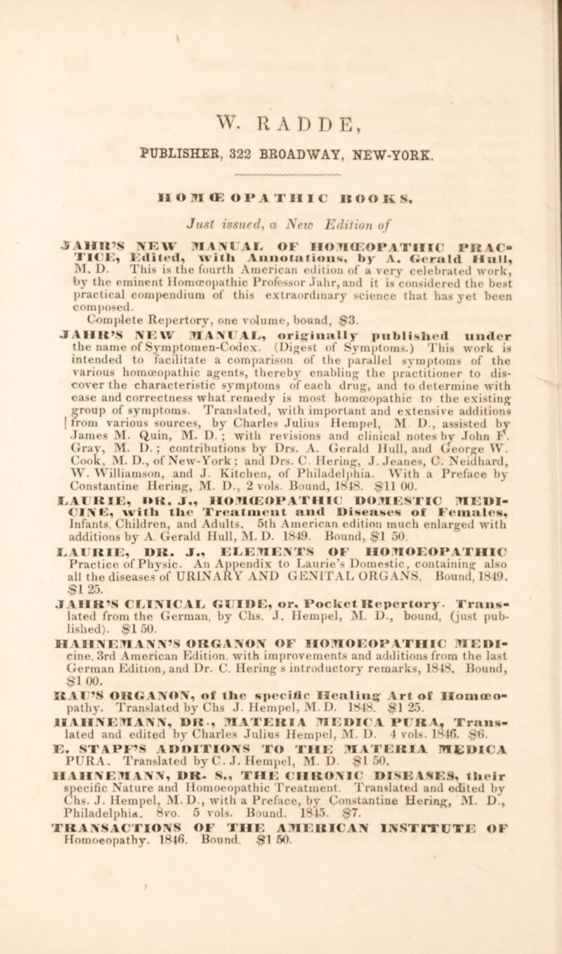 \ W. R A D D E, PUBLISHER, 322 BROADWAY, NEW-YORK. ii om a: opa tiiic itoo k s. Just issued, a New Edition of JTAHR’S NEW MANUAL OF HOMOEOPATHIC PRAC- I l( Li Edited, with Annotations, by A. Gerald II nil, M. I). This is the fourth American edition of a very celebrated work, by the eminent Homoeopathic Professor Jahr, and it is considered the best practical compendium of this extraordinary science that has yet been composed. Complete Repertory, one volume, bound, $3. JA11 It’S NEW MANCAE, originally published under the name of Symptomen-Codex. (Digest of Symptoms.) This work is intended to facilitate a comparison of the parallel symptoms of the various homoeopathic agents, thereby enabling the practitioner to dis- cover the characteristic symptoms of each drug, and to determine with ease and correctness what remedy is most homoeopathic to the existing group of symptoms. Translated, with important and extensive additions ( from various sources, by Charles Julius Hempel, M D., assisted bv James M. Quin, M. D. ; with revisions and clinical notes by John h . Gray, M. D.; contributions by Drs. A. Gerald Hull, and George W. Cook, M. D., of New-York ; and Drs. C. Hering, J. Jeanes, C. Neidbard, W. Williamson, and J. Kitchen, of Philadelphia. With a Preface by Constantine Hering, INI. D., 2 vols. Bound, ISIS. $11 00. LAUKIE, IMG J„ HOMOEOPATHII’ DOMESTIC MEDI- CINE, with the Treatment anil Diseases of Females, Infants. Children, and Adults. 5th American edition much enlarged with additions by A Gerald Hull, M. D. 1S49. Bound, $>1 50. E VI HIE, DR. J., ELEMENTS OF IIOJIOEOPATHIC Practice of Physic. An Appendix to Laurie’s Domestic, containing also all the diseases of URINARY AND GENITAL ORGANS. Bound, 1*49. $1 25. JAHR’S CEINTCAE GUIDE, or. Pocket Repertory. Trans- lated from the German, by Chs. J. Hempel, INI. D., bound, (just pub- lished). $T 50. HAHNEM ANN’S ORGANON OF HOMOEOP ATHIC M E Ol- eine. 3rd American Edition, with improvements and additions from the last German Edition, and Dr. C. Hering s introductory remarks, 184S, Bound, #1 00. RAC’S ORGANON, of the specific Healing Art of Homoeo- pathy. Translated by Chs J. Hempel, M. D. lSJs $125. HAHNEMANN, DR , MATERIA MEDIC A PIRA, Trans- lated and edited by Charles Julius Hempel, M. D. 4 vols. 18-lfi. $6. E. STAFF’S ADDITIONS TO THE MATERIA MEDICA PURA. Translated by C. J. Hempel, M. D. $150, HAHNEMANN, DR. S., THE CHRONIC DISEASES, their specific Nature and Homoeopathic Treatment. Translated and edited by Chs. J. Hempel, M. D., with a Preface, by Constantine Hering, M. D., Philadelphia. 8vo. 5 vols. Bound. 1843. $7. TRANSACTIONS OF THE AMERICAN INSTITUTE OF Homoeopathy. 1848. Bound. $1 50. r