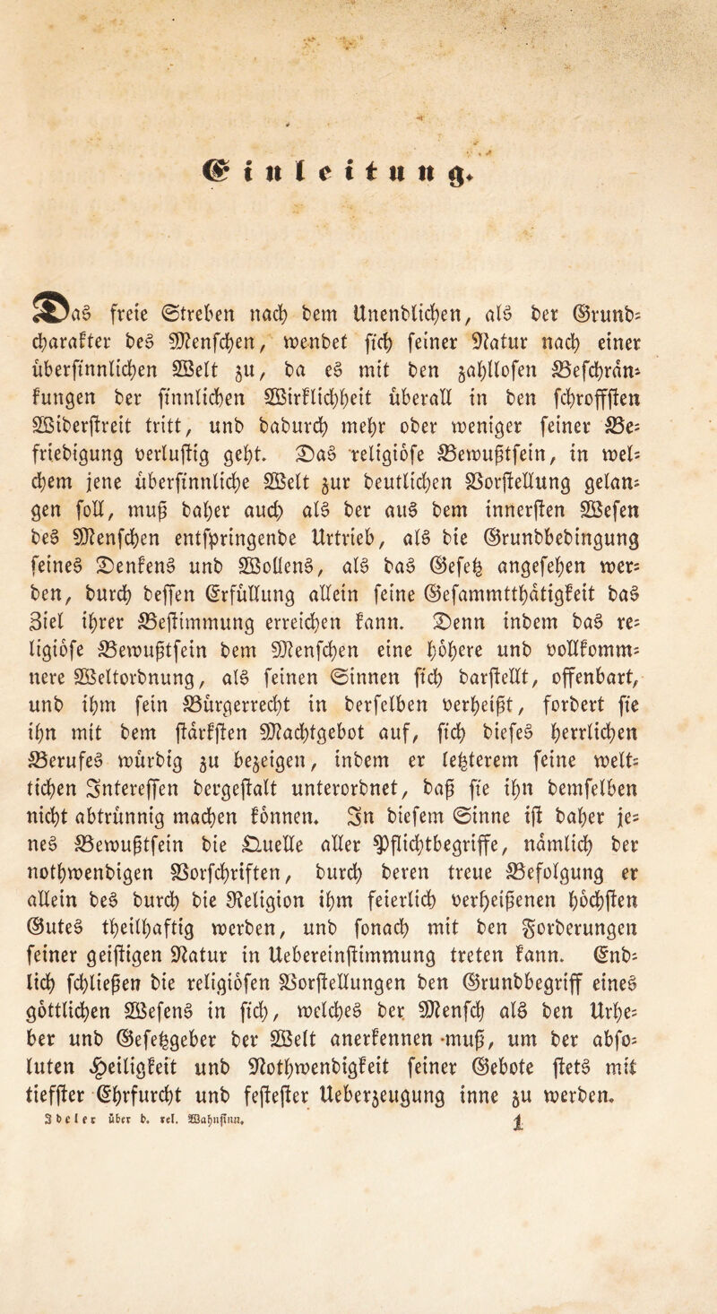 freie (Streben nach bem Unenblid)en, aB ber ©runfc Charakter beS SQtenfchen, wenbet fiel) feiner Statur nach einer übersinnlichen SBelt $u, ba eS mit ben §ahllofen Befchrdm fungen ber Sinnlichen 2ßirklid)heit überall in ben fchroffften SBiberjlreit tritt, unb baburch mehr ober weniger feiner Be= friebigung oerluftig gebt £)aS religiofe Bewußtfein, in mU d)em jene überftnnlid)e SBelt §ur beutltdjen Borftellung gelam gen fod, muß baher and; aB ber aiB bem innerjlen SBefen beS 5D?enfd)en entfpringenbe Urtrteb, aB bie ©runbbebingung feines Denkens unb SßoüenS, aB baS d$efe^ angefefyen wer= ben, burd) beffen Erfüllung allein feine ©efammttbatigfeit baS Siel ihrer Befttmmung erreichen kann. 2)enn inbem baS re= ligiofe Bewußtfein bem 9J?enfd)en eine höhere unb oollkomm; nere SBeltorbnung, aB feinen (Sinnen ft'ch barftellt, offenbart, unb ihm fein Bürgerrecht in berfelben oerheißt, forbert fie ihn mit bem Stärksten 9J?ad)tgebot auf, ft’ch biefeS h^vrttc^en Berufes würbig $u bezeigen, inbem er legerem feine weit tichen Sntereffen bergeftalt unterorbnet, baß fte ihn bemfelben nicht abtrünnig machen tonnen. Sn biefem (Sinne ißt baher je^ neS Bewußtfein bie Quelle aller $PfIid;tbegrtffe, nämlich ber nothwenbigen Borfchriften, burch beren treue Befolgung er allein beS burd) bie Religion ihm feierlich oer()eißenen höchften ®uteS theilhaftig werben, unb fonach mit ben gorberungen feiner geiftigen üftatur in Uebereinftimmung treten kann. @nb; lieh fchliepen bie religiofen Borftellungen ben ©runbbegrtff eines göttlichen SBefenS in ftd), welches ber 9J?enfcb aB ben Urhe= ber unb (Befebgeber ber £Belt anerkennen -muß, um ber abfo; luten Heiligkeit unb -iftothwenbigteit feiner ©ebote ftetS mit tieffter Ehrfurcht unb feftefter Ueberjeugung tnne &u werben. 3 b c J e r über b. rel. SSa^njfna. 4
