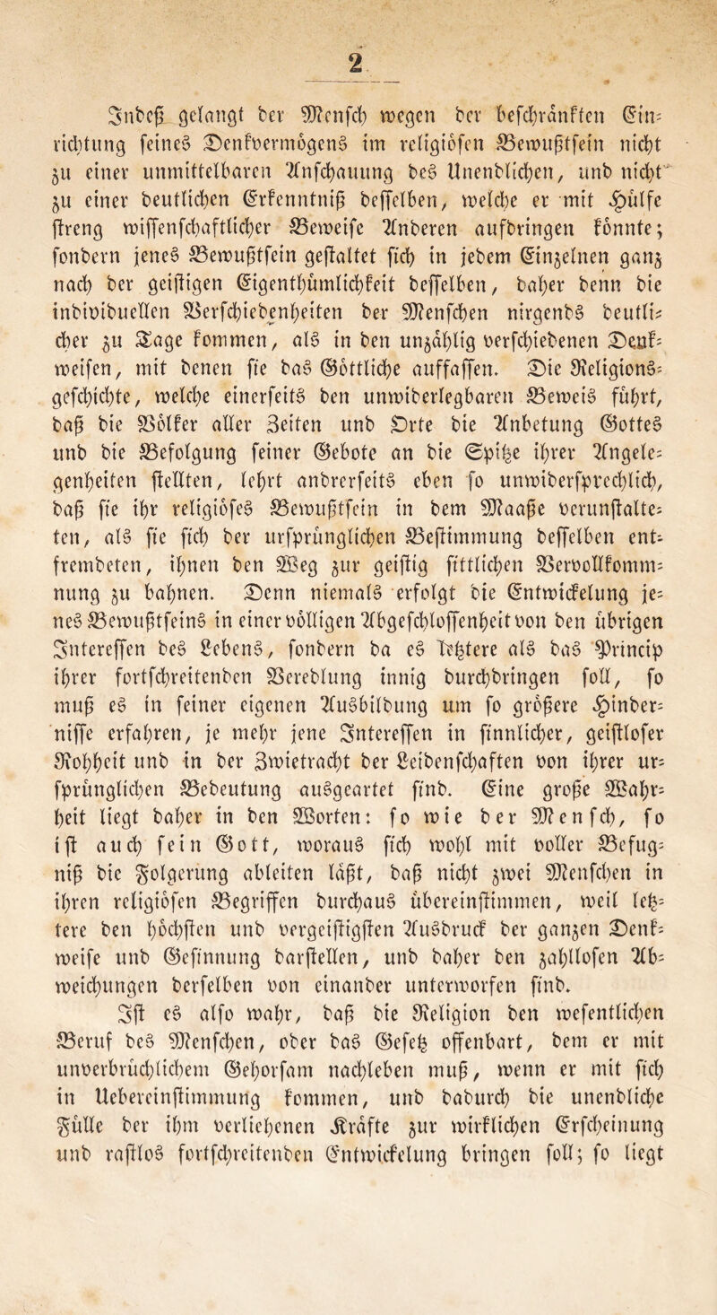 SnbefL gelangt ber 5D?cnfcb wegen bev befbhrdnften ©im riditung feines £)cnfverm6genS im reltgiöfen 53ewußtfem nicht §u einer unmittelbaren 2lnfd)auitng beS Unenblichen, unb nid>t $u einer beutlichcn ©rfenntniß beffelben, welche er mit $ülfe ftreng wiffenfcbaftltcher 53eweifc 2lnberen aufbringen fonnte; fonbern jenes S3ewußtfetn geftaltet fiel) in jebem ©tnjelnen gan$ nach ber geiftigen ©igentfmmlichfeit beffelben, baher benn bie inbivibuellen S5erfd)iebenheiten ber SDfenfcben nirgenbS beutle dter ^u Sage fommen, als in ben unzählig vergebenen £)atf= weifen, mit benen fie baS ©ottliche auffaffem £>ie S^eligionS- gefehlte, welche einerfeitS ben unwiberlegbaren beweis führt, baß bie SSolfer aller Seiten unb £)rte bie Anbetung ©otteS unb bie Befolgung feiner ©ebote an bie (Spi^e ihrer 2fngele= genheiten (teilten, lehrt anbrerfeitS eben fo unwiberfptcchlich, baß fte ihr religiofeS S5ewußtfein in bem SDtaaße verunjtalte; ten, als fte ftch ber urfprünglichen S3ejfimmung beffelben ent- frembeten, ihnen ben $$eg gur geijtig ftttlichen 58ervcHfomm= nung ju bahnen. £)cnn niemals erfolgt bie ©ntwicfelung je; neS53ewußtfeinS in einer völligen 2lbgefd)loffenhcit von ben übrigen Sntereffen beS Gebens, fonbern ba eS Totere als baS $>rincip ihrer fortfehreitenben 33ereblung innig burchbringen foll, fo muß eS in feiner eigenen 2CuSbilbung um fo größere §inber^ niffe erfahren, je mehr jene Sntereffen in finntidjer, geiftlofer Rohheit unb in ber Zwietracht ber £eibenfd;aften von ihrer ur= fprünglichen S3ebeutung auSgeartet ftnb. ©ine große £Zahr= heit liegt baher in ben ^Sorten: fo wie ber Sftenfch, fo tft auch fein ©ott, woraus ftch wohl mit voller 53efug= niß bie Folgerung ableiten laßt, baß nicht $wei SDtenfdjen in ihren rcltgiofcn ^Begriffen burchauS übereinjfintmen, weil le£= tere ben hvchften unb vergeijtigjten 2luSbrucf ber ganzen £>enf= weife unb ©eftnnung barjtellen, unb baher ben jahllofen Hb' Weisungen betreiben von einanber unterworfen ftnb* Sjt eS alfo wahr, baß bie Religion ben wefentlidjen 55eruf bcS 9)?cnfd)en, ober baS ©efe£ offenbart, bem er mit unverbrüchlichem ©ehorfam nachleben muß, wenn er mit ftch in Uebercinftimmung fommen, unb baburch bie unenbliche gitlle ber ihm verliehenen Grafte jur wirtlichen ©rfcheinung unb rajtloS fortfehreitenben ©ntwicfelung bringen foll; fo liegt