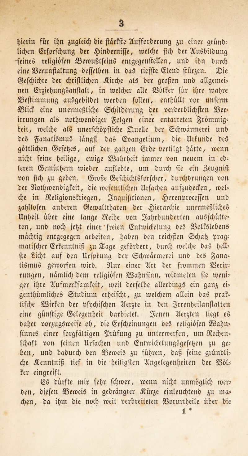 hierin für ihn jugletch tie ftdrfße Aufforderung gu einer grünt); licken ©rforfchung der Hinberntffe, welche ftd) ber AuSbitbung fetneS reltgibfen S5erougtfetnS entgegenjMfen, unb t^n burch eine SBerunftaltunä beffelben in ba3 tiefjlc ©lenb furzen» £)te ©efchichte ber chrißlichen Jbirche als ber großen unb allgemet; nen ©r^iehungSanßalt, in welcher alle Golfer für ihre wahre 33eftimmung auSgebilbet werben follen, enthüllt oor unferm 33ltcf eine unermeßliche Schilberung ber oerberbltd)ßen 33er; trrungen als nothwenbiger golgen einer entarteten grommig; feit, welche als unerfchopfliche £lueüe ber Schwärmern unb beS ganatiSmuS langßt baS ©oangelium, bie Urfunbe beS göttlichen ©efe^eS, auf ber ganzen ©rbe oertilgt hdtte, wenn nicht feine heilige, ewige SBahrheit immer oon neuem in eb= leren ©emüthern wieber auflebte, um burch fte ein Seugniß oon ftd) £u geben, ©roße ©efcfjichtSforfcher, burchbrungen oon ber 9iothwenbigfeit, bie wefentliehen Urfachen aufjubeefen, weis che in OtetigionSfriegen, Snquifttionen, ^erenproceffen unb ^ahllofen anberen ©ewaltthaten ber Hierarchie unermeßliches Unheil über eine lange 3?eif)e oon Sahrhunberten auSfd)ütte= ten, unb noch jefet einer‘freien ©ntwicfelung beS SSolfSlebenS mächtig entgegegen arbeiten, hüben ben reichten Sd)a£ prag= matifcher ©rfenntntß ju Sage geforbect, burch welche ba$ h^= fte Sicht auf ben Urfpfung ber Schwärmerei unb beS gana; tiSmuS geworfen wirb, $ftur einer Art ber frommen 33erir; rungen, nämlich bem rcligiofen SBahnftnn, wibmeten fte weni; ger ihre Aufmerffamfeit, weil berfelbe allerbingS ein gan§ et= genthümlicheS Stubium erheifcht, ju welchem allein baS praf; tifche Sßirfen ber pfpd;tfd)en Aerjte in ben Srrenheilanfalten eine günftige ©elegenheit barbietet, Senen Aer§ten liegt eS baher oor^ugSweife ob, bie ©rfcheinungen beS religiofen SBahn; ftnne§ einer forgfdltigen Prüfung ju unterwerfen, um Rechen; fchaft oon feinen Urfachen unb ©ntwicfelungSgefehen §u ge= ben, unb baburch ben SSeweiS gu führen, baß feine grünbti; che ^enntniß tief in bie h^ligßen Angelegenheiten ber 33ol; fer eingreift, ©3 bürfte mir fehr fchwer, wenn nicht unmöglich wer; ben, biefen SSeweiS in gebrdngter Jbür^e einleuchtenb 51t ma# chen, ba ihm bie noch weit oerbreiteten SSorurtheile über bie 1 *