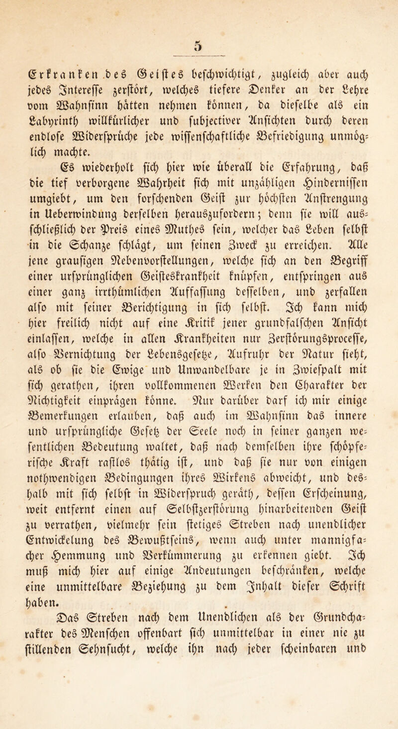 ©rkranken.beS ©elftes befchwkhttgt, §uQletd> aber aud) jebeS Snterejfe jerftbrt, welches tiefere Genfer an ber Se^re vom äöahnftntt batten nehmen können, ba btefelbe als ein Sabprinth willkürlicher unb fubjectiver 2Cnftd>ten burd) bereu enblofe 2Biberpprüd>e jebe n>iffenfd>aft(id>e Vefriebigung unmog= lieh machte. ©S wieberholt ftch h^r wie überall bie ©rfahrung, ba§ bie tief verborgene 2öat)rheit ftch mit unzähligen «£>inberniffen umgiebt, um ben forfebenben ©eift zur haften Ttnftrengung in Ueberwtnbung berfelben h^uSjuforbern; benn fte will auS= fchlieglid; ber $)reiS eines SDutheS fein, welcher baS Sehen fetbft in bie (Schande fchldgt, um feinen Smeck zu erreichen. 2ltle jene graujtgen Debenv-orftellungen, welche ftch an ben ^Begriff einer urfprünglichen ©eifteSkrankhett knüpfen, entfpringen aus einer ganz irrtümlichen 2luffaffung beffetben, unb zerfallen atfo mit feiner ^Berichtigung in ftch fetbft. Sch kann mich hier freilich nicht auf eine Kritik jener grunbfalfchen 2fn fiept einlaffen, welche in allen Krankheiten nur SecftorungSproceffe, atfo Vernichtung ber SebenSgefe£e, Aufruhr ber Statur fleht, als ob fte bie ©wige unb Unwanbelbare je in Swiefpalt mit ftch gerathen, ihren vollkommenen SBerken ben ©harakter ber Dichtigkeit etnprdgen könne. Dur barüber barf ich mir einige ^Bemerkungen erlauben, bag auch im SBahnftnn baS innere unb urfprüngliche ©efeh ber ©eele noch in feiner ganzen \vt- fenttichen Vebeutung waltet, bag nach bemfelben ihre fepopfe; rifebe Kraft raftloS thdtig ift, unb bag fte nur von einigen nothwenbigen SBebingungen ihres SBirkenS abweicht, unb beS' halb mit ftch fetbft in VMberfprucp geratt), beffen ©rfchetnung, weit entfernt einen auf ©elbftzerftorung hmarbeitenben ©eift ju verrathen, vielmehr fein ftetigcS ©treben nach unenbticher ©ntwiefetung beS VewugtfeinS, wenn auch unter manntgfa; eher Hemmung unb Verkümmerung §u erkennen giebt. Sch mug mich h^t auf einige 2£nbeutungcn befchrdnken, welche eine unmittelbare Beziehung zu bern Sn^a^ biefer ©eprift haben. £)aS ©treben nach bem Unenblicben als ber ©runbeha- rakter beS SDenfcpen offenbart ftch unmittelbar in einer nie zu ftillenben ©ehnfucht, welche ihn nad; jeber fcpeinbacen unb