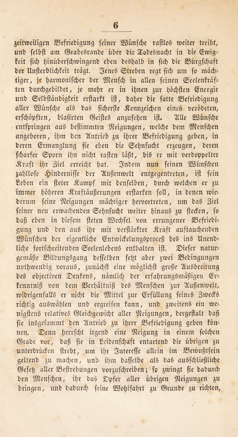 geitweiligen SBefrtebigung feiner 2Bünfcbe raftloS weiter treibt, unb felbft am ©rabeSranbe über bie SobeSnadü in bie (Ewig; feit ftd) hinüberfchwingenb eben be6f?afb in ftch bie &3ürgfd)aft ber Unfterblichfett tragt. SeneS ©treben regt ftd> um fo mäch- tiger, je harmonifcher ber SDIenfd) in alten feinen ©eelenfrdfs ten burcbgebtlbet, je mehr er in ihnen §ur f)6d^>ften (Energie unb ©elbftdnbigteit erftarft ift, bafyer bie fatte SBefriebigung aller SBünfche als baS ffd>erfte itenn$eichen etneS oerobeten, erfchopften, blaftrten ©eifteS anjufefyen ift. 2UXe SBünfche entfpringen aus befiimmten Neigungen, welche bem 50?enfcf?en angeboren, ihm ben Antrieb if?rer SBefriebigung geben, in beren (Ermanglung fte eben bie ©ehnfucbt erzeugen, bereu fcharfer ©porn ftyn nicht raffen lagt, bis er mit oerboppelter Jbraft il)r Siet erreicht hat. Snbem nun feinen SSttnfchen jahltofe ^inberniffe ber Außenwelt entgegentreten, ift fein Sehen ein fteter Jbampf mit benfelben, bttreh welchen er ju immer fyofymn Jfraftdußerungen erjfarfen fall, in benen wies herum feine Neigungen mächtiger übertreten, um baS Siel feiner neu erwachenben ©ehnfucht weiter hinaus ^u fteefen, fo baß eben in biefem fielen iffiechfel oon errungener S3efriebü gung unb ben auS ihr mit oerftdrfter .traft auftauchenben Sßünfchen ber eigentliche (EntwicfelungSproceß beS inS Unenb= liehe fortfehreitenben ©eelenlebenS enthalten ift. SMefer natur= gemäße SBtlbungSgang beffelben fept aber jwei S5ebingungen nothwenbig oorauS, ^undchjl eine moglichft große Ausbreitung beS objeettoen £)enfenS, nämlich ber erfabrungSmdptgen (Er= fenntnip oon bem föerhdttnip beS Sttenfchen jur Außenwelt, wibrigenfallS er nicht bie Mittel $ur (Erfüllung feines SwecfS richtig auSwapten unb ergreifen fann, unb jweitenS ein wes nigftenS retatioeS ©teichgewicht aller Steigungen, bergeftalt bap fte inSgefammt ben Antrieb §u ihrer $3efrtebigung geben fon= neu. £>enn ^errfd)t trgenb eine Steigung in einem folchen ©rabe oor, bap fte in ßeibenfehaft entartenb bie übrigen 511 unterbrüefen ftrebt, um ihr Sntereffe allein im S5ewuptfein geltenb 51; machen, unb ihm baffelbe als baS auSfchtiepliche ©efeh alter 33eftrebungen oor^ufchreiben; fo jwingt fte baburch ben Sttenfchen, ihr baS Dpfer aller übrigen Steigungen ^u bringen, unb baburch feine SBohlfahtt 51t ©runbe ju richten,