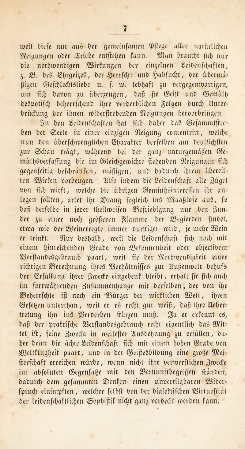 weil tiefe nur au» ber gemetnfamen pflege aller natürlichen Neigungen ober Triebe entfielen bann, $Ql«n braucht ftch nur bie nothwenbigen SöirFungen ber einzelnen Seibenfchaffen, 5. B. be§ @l;rgei$e§, ber Jperrfcb' unb §>abfucl)t, ber übermd-' ßigen ©efchlechtSliebe u. f. w. lebhaft 51t oergegenwartigen, um ftch baoon $u überzeugen, baß fte ©etft unb ©emüth bet?potifch beherrfcbenb ihre oerberbltchen folgen burch Untere brücfung ber ihnen wiberftrebenben Neigungen heroorbringen. Sn ben ßeibenfehaften hat ftch baher bat? ©efammtftre-* ben ber ©eele in einer einzigen Neigung concentrirt, welche nun ben uberfchwenglichen Giharafter berfelben am beutlichften ^ur ©ct)au tragt, wdhrenb bei ber gattj naturgemäßen ©e= müth^oerfaffung bie im (Gleichgewichte ftehenben Neigungen ftch g^genfeitig befchrdnfen, mäßigen, unb baburch ihrem übereil- ten SBtrfen oorbeugen. 2Clfo inbem bie Seibenfchaft alle Sügel Don ftch wirft, welche bie übrigen ©emütf)t?tntereffen ihr an- legen feilten r artet ihr £)rang fogleich int? SDtaaßlofe au$, fo baß berfelbe in jeber theilweifen Befriebigung nur ben 3un- ber 5U einer noch größeren glamme ber Regierten ftnbet, etwa wie ber SBeinerregte immer Dürftiger wirb, je mehr SBein er trinft. 9lur be^hulb, weil bie £eibenfcf)aft ftch noch mit einem hmretchenben ©rabe Don Befonnenheit ober objectioem BerßanbeSgebrauch paart, weil fte ber 9tothwenbigfeit einer richtigen Berechnung ihres BerhdltntffeS $ur Außenwelt behufs ber Erfüllung ihrer Swecfe etngebenf bleibt, erhalt fte ftch auch im fortwaßrenben äufammenhange mit berfelben; ber Don ihr Beherrfchte ift noch ein 'Bürger ber wirtlichen SBelt, ihren ©efefcen unterthan, weil er e§ recht gut weiß, t?aß ihre lieber- tretung ihn in$ Berberben (türmen muß. Sa er erfennt eS, baß ber praftifche BerftanbeSgebraucb recht eigentlich bat? 9flit= tet ift, feine Swecfe in weiterer 2luSbebnung $u erfüllen, Da- her benn bie achte Seibenfchaft ftch mit einem hohen ©rabe Don SSeltflugheit paart, unb in ber ©eißeSbtlbung eine große 5Ret- fterfchaft erreichen würbe, wenn nicht ihre oerwerfltchen Swecfe im abfoluten ©egenfahe mit ben Bernunftbegrtffen ftdnben, baburch bern gefammten Renten einen unoertilgbaren 3ßiber= fpruch einimpften, welcher felbft Don ber bialefttfchen Birtuofttdt ber leibenfchaftlichen ©ophißif nicht gan^ Derbecft werben faun.