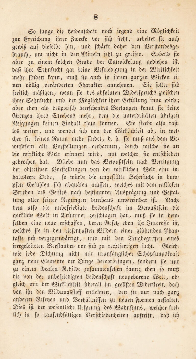 ©o lange bte ßeibenfehaft noch irgenb eine ^ftoglichfett $ur (Erreichung ihrer 3wecfe oor ftd> fteht, arbeitet fte aud) gewiß auf biefelbe l)in, unb fd)drft bafyer ben VerftanbeSge; brauch, um nicht in ben Mitteln fe^t 511 greifen. ©obalb fte aber gu einem folgen ©rabe ber (Entwicfelung gebieten ift, baß ihre ©ehnfucht gar feine Vefriebigung in ber 2Birflid)feit mehr ftnben fann, muß fte auch in ihrem ganzen VStrfen eü nen wollig oerdnberten (Eharafter annehmen, ©ie füllte ftch freilich mäßigen, wenn fte beS abfoluten VMbetfpruchS jwifchen ihrer ©el)nfucbt unb ber SDtoglichfeit ihrer Erfüllung tnne wirb; aber eben als beSpotifd) hevrfchentreS Verlangen fennt fte feine ©rennen ihres ©trebenS mehr, bem bie unterbrücften übrigen Neigungen feinen (Einhalt thun fonnen. ©ie jlrebt alfo raft= loS weiter, unb wenbet fid> oon ber SßBirfiichfeit ab, in weh d)er fte feinen 9?aum mehr ftnbet, b. fy. fte muß auS bem S3e= wußtfein alle Verkeilungen oerbannen, burd) welche fte an bte wirfliche SGBelt erinnert wirb, mit welcher fte entfehteben gebrochen h<d. Vliebe nun baS Vewußtfetn nach Vertilgung ber objectmen Verkeilungen oon ber wirf liehen SBelt eine im haltsleere £)ebe, fo würbe bie ungekiHte ©ehnfucht in bum= pfen ©efül)len fxcb abqudlen müffen, welches mit bem raklofen ©treben beS ©eikeS nach bekimmter Ausprägung unb ©ekaU tung aller feiner Regungen burchauS unoereinbar ik* ^Jlach- bem alfe bie unbefriebigte Seibenfchaft im Vewußtfein bie wirfliche SQBelt in krümmer jerfchlagen hät, muß fte in bem= felben eine neue erfchaffen, bereu ©efeh eben ihr Sntereffe ijt, welches fte in ben riefenhaften Vitbern einer glühenben sPh^tt= taffe ftch vergegenwärtigt, unb mit ben SErugbegriffen eines irregeleiteten VerkanbeS oor ftch ju rechtfertigen fucht. ©leid); wie jebe Dichtung nicht mit uranfdnglicher ©chepfungSfraft ganj neue Elemente ber £)inge heroorbrtngen, fenbern fte nur §u einem ibealen ©ebilbe jufammenfe^en fann; eben fo muß bie oon ber unbefriebigten ßetbenfehaft neugeborene SÖBelt, cb= gleich mit ber Söirflichfeit überall im grellßen 2Biberßreit, bech oon ihr ben VilbungSkoff entlehnen, ben fte nur nach gan$ anberen ©efe^cn unb Verhdltntffen $u neuen $ormen gekältet. £)ieS ik ber wefentliche Urfprung beS SBahnftnnS, welcher freü lieh in fo taufenbfdltigen Verfchiebenheiten auftritt, baß ich
