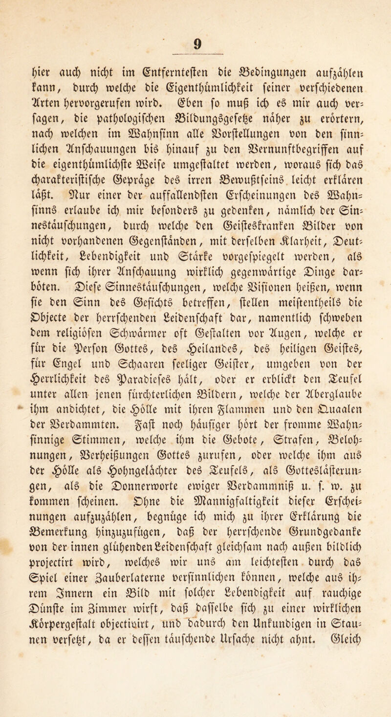 hier aud) nicht im ©ntferntegen bte ^Bedingungen aufjd^eit fann, durch welche bie ©igentbümlid)feit feinet* t>erfd;iebenen 2lrten bemrgerufen voirb* ©ben fo mug td) eS mir aud) t>er= fagen, bie patbologtfcben 33ilbungSgefe|e naher ju erörtern, nad) welchen tm SBabnffnn alte SSorjleltungen fcon ben ftnm liefen Anfdjauungen bis hinauf ju ben SSernunftbegriffen auf bie eigentbümltcbjle Söexfe umgejfaltet werben, woraus ftd) baS d)arafteri(!ifd)e ©eprdge beS irren SBewugtfetnS. leicht erklären lagt. 9?ur einer ber auffallendsten ©rfdjeinungen beS 2Babn= ftnnS erlaube td) mir befonberS ju gedenken, ndmlid) ber ©tm neStdufcbungen, burd) weld)e ben ©eifteSkranken &3ilber i)on nicht oorbanbenen ©egenftdnben, mit berfelben Klarheit, £>euts liebfeit, ßebenbigkeit unb ©tdrke dorgefpiegelt werben, als wenn fict? ihrer Anfcbauttng wirklich gegenwärtige £>inge bars boten. £)iefe ©inneStaufcbungen, weld)e föiftonen beigen, wenn fte ben ©inn beS ©eftd)tS betreffen, ftellen meiftentbeilS bie SDbjecte ber benfebenben ßeibenfebaft bar, namentlich febweben bem religiofen ©cbwdrmer oft ©eftalten oor Augen, welche er für bie ^erfon ©otteS, beS ^eilanbeS, beS beigen ©eijfeS, für ©ngel unb ©ebaaren feeliger ©eifter, umgeben oon ber Herrlichkeit beS $ParabiefeS tyält, ober er erblickt ben Teufel unter allen jenen fürchterlichen SBilbern, welche ber Aberglaube ihm anbichtet, bie Hölle mit ihren glammen unb ben £luaalen ber SBerbammtem gaft noch bduftger b^rt ber fromme £Bal)n; finnige ©timmen, welche ihm bie ©ebote, ©trafen, £Bclol): nungen, SSerbeigungen ©otteS jurufen, ober welche ihm auS ber Spotte als £obngeldd)ter beS Teufels, als ©otteSldjterum gen, als bie £)onnerworte ewiger SSerbammnig u. f. w. ju fommen fcheinen. £>bne Mannigfaltigkeit biefe.r ©rfd)ei= nungen aufjujdblen, begnüge ich mich ju ihrer ©rkldrung bie ^Bemerkung binju^ufügen, bag ber bet*rfdKNbe ©runbgebanke t)on ber innen glühenden ßeibenfebaft gleichfam nad) äugen bildlich projectirt wirb, welches wir uns am leichteren durch baS ©piel einer ßauberlaterne t>erftnnlid)en können, welche auS ibs rem Snnern ein S5ilb mit folcber ßebenbigfeit auf raud)ige fünfte im 3immer wirft, bag baffelbe ftd) $u einer wirklichen Jtörpergeftalt objectioirt, unb dadurch ben Unkundigen in ©raus neu t>erfefet, ba er beffen tdufchenbe ilrfacbe nicht ahnt, ©leid)