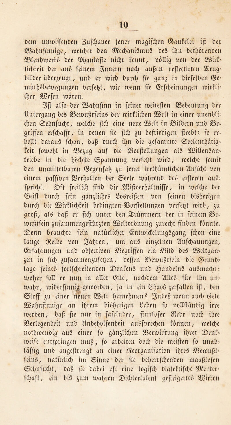 bern unwiffenben 3ufchauer jener magifchen ©aufe'lei ij! ber SBahnftnnige, welcher ben SQJechaniSmuS beS ihn betborenben SSlenbwerfS ber $>buutafte nicht fcnnt, oolltg Don ber Söirfs liebfett ber auS feinem Snnern nad) äugen reflectirten £rug; bilber überzeugt, unb er roirb burd) fte ganz in biefelben ©e- müthSbewegungen oerfeht, wie wenn fte (Erfd)einungen wirflü eher 2Befen waren. Sft alfo ber Söabnftnn in feiner weiteren Vebeutung ber Untergang beS VewugtfeinS ber wtrflkhen SGBelt in einer unenblk eben Sebnfucbt, welche ftd) eine neue SBelt in Vtlbern unb 33e; griffen erfebafft, in benen fte ftcb zu beliebigen jlrebt; fo ep bellt barauS fcfyon, bag burd) i(>n bie gefammte Seelenthdtig; feit fowo^l in 33e$ug auf bie Vorftellungen als SöillenSam triebe in bie f>6cf)fl:e (Spannung oerfeht wirb, weld)e fotnit ben unmittelbaren ©egenfah 51t jener irrtümlichen 2lnftcf)t Don einem pafftoen Verhalten ber Seele wdhrenb beS erjferen auS- fprid)t. £)ft freilich ftnb bie EÜUgDerhdltnijfe, in welche ber ©etft burd) fein gänzliches SoSreigen Don feinen bisherigen burd) bie SBirflicfyfeit bebingten Verkeilungen eerfefct wirb, zu grog, als bag er ftd) unter ben Krümmern ber in feinem Ve^ wugtfein zufammengeftürzten SBeltorbnung zurecht ftnben fonnte. £)enn brauchte fein natürlicher (EntwicfelungSgang fchon eine lange SKeibe Don Sahren, um auS einzelnen 2lnfd)auungen, (Erfahrungen unb objeettoen Gegriffen ein S3ilb bcS SBcltgam Zen in ft'd) zufammenzufefcen, beffen 33ewugtfein bie ©runb= läge feines fortfehreitenben £)enfenS unb ^)anbelnS auSmacht: wof)er foll er nun in aller (Eile, nachbem 2ClXeS für ihn um wahr, wiberftnnig geworben, ja in ein (EhaoS zerfallen ijt, ben Stoff zu einer neuen SBelt bernehmen? 3mbeg wenn auch Diele SGBahnjtnnige an ihrem bisherigen Sehen fo oolljfdnbig irre werben, bag fte nur in fafelnber, ftnnlofer SRebe noch ihre Verlegenheit unb Unbeholfenbeit auSfpred)en formen, weld)e nothwertbig auS einer fo gänzlichen Verwüftung ihrer £)enf; weife entfpringen mug; fo arbeiten bod) bie meiften fo unab= lafftg unb angeftrengt an einer Sieorganifation ihres S3ewugt- feinS, natürlich im Sinne ber fte beherrfebenben ntaaglofen Sehnfud)t, bag fte babei oft eine logifch bialeftifche 50tetjfer- fchaft, ein bis zum wahren SMcbtertalent gcjleigcrteS SBirfen