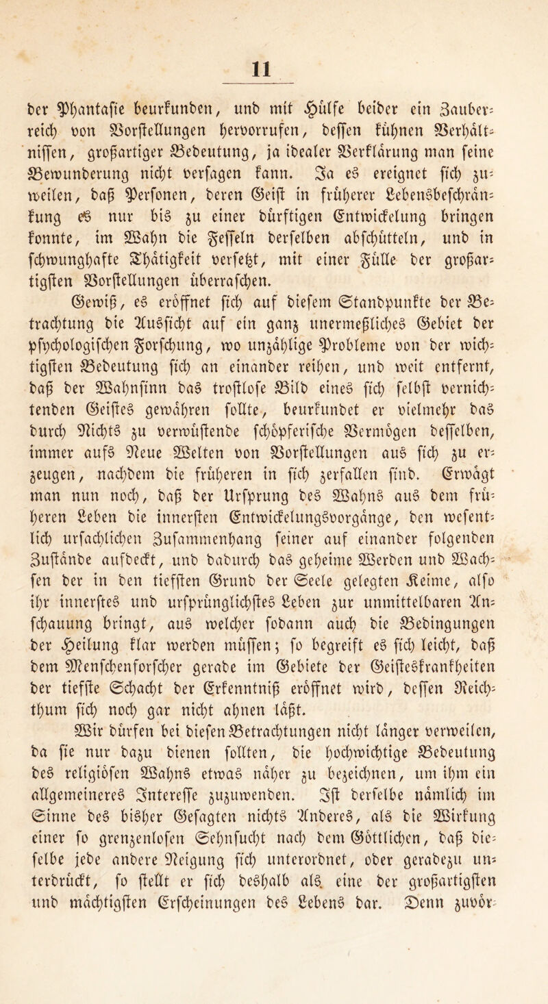 ber ?)f)antafte beurFunben, unb mit <£utlfe beiber etn i3auber= reid) non £>orßctlungen berborrufen, beffen Finnen SSer^>dlt- niffen, großartiger SBebeutung, ja ibealer SSerfldrung man feine SSewttnberung nicht berfagen Fann. Sa eS ereignet ftd) 51t' teilen, baß $Perfonen, bereu ©eiß in früherer 2ebenSbefd)rdn= Fung e§ nur bis gu einer bürftigen ©ntwicFelung bringen fonnte, im 3öaf)n bie geffeln berfelben abfchutteln, unb in fchwunghafte SbatigFeit berfeht, mit einer gütle ber großar* tigften Sßorßellungen uberraßhen. ©ewiß, eS eröffnet ftd) auf biefem (StanbpunFte ber 33e= tracßtung bie 2luSßd)t auf ein gang unermeßliches ©ebiet ber pfpchologifchen gorfcßitng, wo ungdhlige ^Probleme bon ber wich- tigften SBebeutung ftd) an etnanber reiben, unb weit entfernt, baß ber SBaßnftnn baS troßlofe S3ilb eines ftd) felbjt bernicf): tenben ©eißeS gewahren füllte, beurFunbet er bielmehr baS burcb Nichts gu berwüßenbe fd)6pfertfcbe SSermbgen beffctben, immer aufs 9teue ^Selten non SSorßeEungen aus ftd) gu er- zeugen, nachdem bie früheren in ftd) gerfallen fttib. ©rwdgt man nun nocß, baß ber Urfprung beS SÖabnS auS bem frü- heren Seben bie innerßen ©ntwicFelungSborgdnge, ben wefent'- licß urfad)tid)en Sufammenbang feiner auf etnanber fotgenben gußdnbe aufbecFt, unb baburch baS geheime SBerben unb 2ßacb- fen ber in ben tiefßen ©runb ber (Seele gelegten Meinte, alfo ihr innerßeS unb urfprünglicbßeS Seben gur unmittelbaren 2fn= fcbauung bringt, auS welcher fobann auch bie 33ebingungen ber Teilung Flar werben muffen; fo begreift eS ftd) leicht, baß bem fÜtenfcbenforfcßer gcrabe im ©ebiete ber ©eißeSfranFheiten ber tiefße (Schacht ber (grfenntniß eröffnet wirb, beffen 9teid); thum ftch noch gar nicht ahnen laßt. 2Bir bürfen bei biefen ^Betrachtungen nicht langer berweilcn, ba fte nur bagu btenen füllten, bie hochw^d)tige S5ebeutung beS religiofen SBahnS etwas naher gu begeid)nen, um ihm ein allgemeineres Sntereffe guguwenben. Sß bcrfelbe nämlich im Sinne beS bisher ©efagten nichts tfnbereS, als bie SBtrFung einer fo grengenlofen (Sehnfucßt nach bem ©öttlichen, baß bte= felbe jebe anbere Neigung ftch unterorbnet, ober gerabegu uns terbrucft, fo ßellt er ftch beSf;alb als. eine ber großarttgßen unb mdchtigßen ©rfcbcinungen beS ßebenS bar. £)enn gubbb
