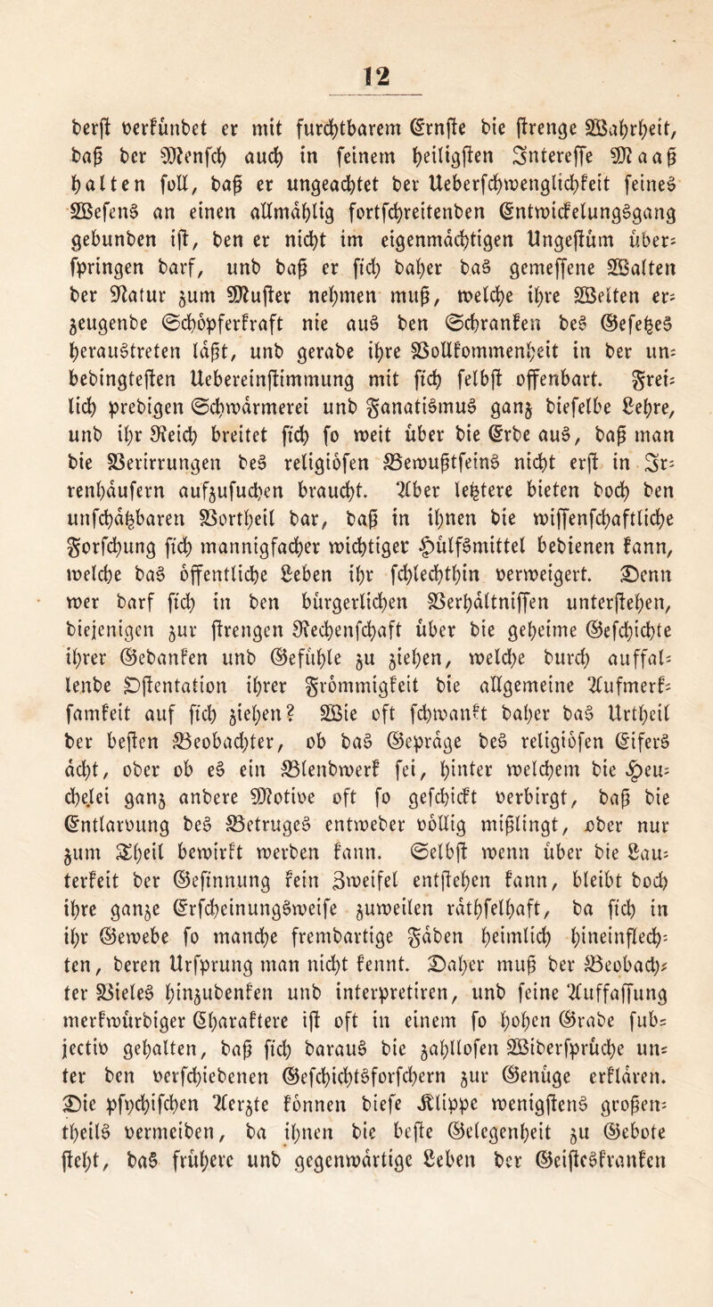 berfl t>erfünbet er mit furchtbarem Ernfle bie flrenge 2Baf>r^ett, bap bcr teufet) auch in feinem heiligen Sntereffe SDfaap halten füll, tag er ungeachtet ber Ueberfchmengitchfett feinet SBefenS an einen allmdhlig fortfehrettenben EntwidelungSgang gebunben tfl, ben er nicht im eigenmächtigen Ungeflüm über; fpringen barf, unb bap er ftch baher baS gemeffene ^Balten ber Statur jum SÖJufler nehmen rnup, welche ihre Söelten er- $eugenbe ©chopferfraft nie au$ ben ©chranfen beS ©efe^eS heraustreten lapt, unb gerabe ihre SSollfommenheit in ber um bebingteflen Ueberetnfltmmung mit ftch felbfl offenbart gret lieh prebigen ©chwdrmerei unb ganatiSmuS ganj biefelbe Bef?re, unb ihr 3?eicb breitet ftch fo weit über bie Erbe auS, bap man bie SBerirrungen beS religiofen SSewuptfeinS nicht erfl in Sr; renhdufern aufjufuepen braucht 2lber teuere bieten hoch ben unfehd^baren SBortheil bar, bap in ihnen bie wijfenfchaftliche gorfepung ftch mannigfacher wichtiger §>ülf3mittel bebtenen fann, welche baS öffentliche Seben ihr fdflechthin verweigert Denn wer barf ftch in ben bürgerlichen SBerpaltniffen unterflehen, biejenigen jur flrettgen 9?echenfd>aft über bie geheime ©efepiepte ihrer ©ebanfen unb ©efüple ju jiepen, weld;e burch auffat lenbe Dflentation ihrer grommigfeit bie allgemeine 2lufmerf; famfeit auf ftch ziehen? SBie oft fcpwanft baher ba§ Urtpeil ber bepen ^Beobachter, ob baS (Betrage beS religiofen Eifers acht, ober ob eS ein SBlenbwerf fei, hinter welchem bie Jpem cpelei ganj anbere Motive oft fo gefepieft verbirgt, bap bie Entlarvung beS SBetrugeS entweber völlig miplingt, vber nur §um Xl)e\{ bewirft werben fann. ©elbp wenn über bie Sam terfeit ber ©eftnnung fein Zweifel entpehen fann, bleibt bod) ihre gan^e ErfcpeinungSweife zuweilen rdthfelhaft, ba ftch in il;r ©ewebe fo manche frembartige gaben heimlich hineinpech' ten, beren ttrfprung man nicht fennt Daher mup ber SBeobacp* ter SBieleS pm^ubenfen unb interpretiren, unb feine 2luffaffung merfwürbiger Eharaftere ip oft in einem fo hohen ©rabe fubs jectiv gehalten, bap ftch barauS bie jahUofen SÖßiberfprücpe um ter ben verfepiebenen ©efcpicptSforfchern jur ©enüge erfldren. Die pfpepifepen Tler^te fonnen biefe Klippe wentgflcnS gropem tpeilS vermeiben, ba ihnen bie bePe ©elegcnheit 51t ©ebote fleht, ba§ frühere unb gegenwärtige geben ber ©eiflcSfranfen