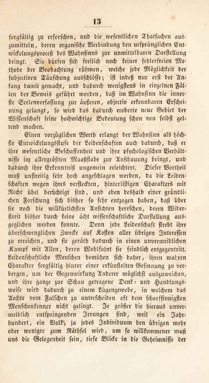 forgfdltig 5U erforfcben, unb bte n>efentlid;en ^*f>atfad>en au6- jumittetn, beren organifcbe SSerbinbung ben urfprüngltd)en (int: wicfetungSproceß be$ SftabnftnnS jur unmittelbaren £)arftetlung bringt, ©ie bürfcn ftd) freilich noch feiner fehlerfreien 93?e: tt)obe ber 33eobad)tung rühmen, welche jebe fDtoglicbfeit ber fubjectioen SEdufcbung au6fd)loffe; ijt tnbeß nur erjl ber 2ln: fang bamtt gemacht, unb babureb wentg(!en§ in einzelnen gab len ber S3ewei§ geführt werben, baß im SBafynfinn bie inner: fte ©celenoerfaffung jur äußeren, objectio erkennbaren ^rfd>ei= nung gelangt, fo wirb ba§ baburd) eroberte neue ©ebiet ber gßiffcnfcbaft feine hochwichtige S3ebeutung fd)ott von felbjl geh tenb machen. ©inen vorzüglichen 28ertb erlangt ber SBabnftnn al§ 1)od): fte ©ntwicfelungSjtufe ber Seibenfcbaften auch baburcl), baß er ihre wefentlicbe 33efd)affenbeit unb ihre pfpd)ologtfcben SSerbdlh niffe int allergrößten SDtaaßftabe jur 2lnfd)auung bringt, unb babureb ihre ©rfenntniß ungemein erleichtert, tiefer föorthetl muß unftrettig fef>r bod) angefd)lagen werben, ba bie Seibern febaften wegen ibre§ verflechten, h^terlif^igen ©barafterS mit 9?ed)t übet berüchtigt ftnb, unb eben be$b<*lb einer grünblh eben $orfd)ung ftd) bisher fo febr entzogen haben, baß über fie nod) bie willkürlichen 2lnfld)ten be^flben, beren SOBiber: flrcit bi^b^r bureb feine acht wiffenfcbaftlicbe £)arfleltung auch geglichen werben fonnte. £)enn jebe Seibenfcbaft flrebt ihre überfcbwenglicben Sneecfe auf dtoflen aller übrigen Sntereffcn ZU erreichen, unb fte gerdtb babureb in einen unvermeiblicben stampf mit OTen, beren Wohlfahrt fte feinblid) entgegentritt. Seibenfcbaftlid)e 5D^enfcbert bemühen ftd) baber, ihren wahren ©barafter forgfdltig hinter einer erfünflelten ©eftnnung zu ver- bergen, um ber ©egenwirfung 2lnberer moglicbfl au^uweicben, unb ihre ganze jur ©d)au getragene £)enf: unb £anblung6: weife wirb babureb 51t einem Lügengewebe, in welchem ba§ Rechte vom galfcben $u unterfebeiben oft bem febarfftnnigflen 5D?enfd)enfenn.er nicht gelingt. Se großer bie hierauf unoer meibltcb entfpringenben Sprüngen ftnb, weil ein Sabr bunbert, ein SSolf, ja jebeS Snbivibuum ben übrigen mehr ober weniger jum Stdtbfel wirb, um fo willfommener muß un§ bie ©elegenbeit fein, tiefe &$licfe in bie ©ebeimniffe ber