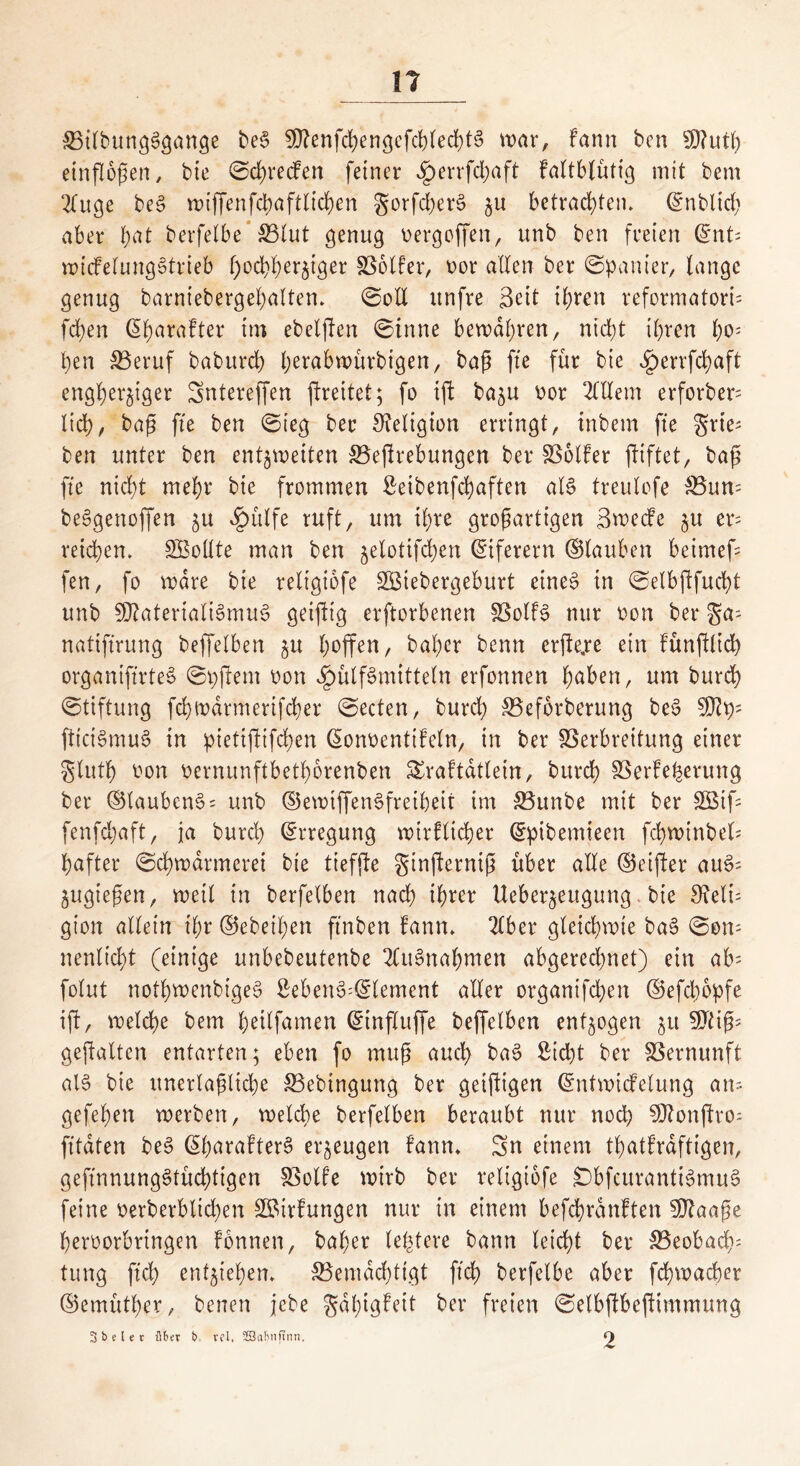 VtlbungSgange beS 50?enfd?en3cfc{>red)t6 war, fann bcn 50?utt) einflopen, bie ©greifen feiner ^>errfd;aft fattbtütfg mit bem 2fuge beS wiffenfchaftlichen gorfcherS zu betrachten* (Snbltch aber fyat berfelbe SBlut genug oergoffen, unb ben freien <^nt= wicfelungStrieb hochherziger Voller, oor allen ber ©panier, lange genug barniebergehalten. ©oll itnfre Seit ihren reformatori= fd)en 6f)ara!ter im ebelften ©inne bewahren, nicht ihren f)o* l)en Veruf baburd) fjerabwürbigen, bap fte für bie £errfd)aft engherziger Sntereffen ftreitet; fo ijf ba^u oor Allein erforber= lieh, bap fte ben ©ieg ber Religion erringt, tnbem fte gries ben unter ben entzweiten SBeprebungen ber Volfer fttftet, bap fte nicht mehr bie frommen Setbenfehaften als treulofe Vum beSgenoffen zu ^ülfe ruft, um ihre gropartigen SwecFe zu er= reichen* Sßollte man ben jetotifchen Eiferern ©lauben beimef= fen, fo wäre bie religiofe SBiebergeburt eines in ©elbftfucht unb SRatertaliSmuS geiftig erftorbenen Volts nur oon ber gas natiftrung beffelben zu hoffen, bal)er benn erfte.re ein Fünftlich organiftrteS ©pftem oon 4?ülfSmttteln erfonnen hüben, um burd) ©tiftung fchtr>drmerifcher ©ecten, burd) Veforberung beS 50Fps fttciSmuS in pietifFifchen ©onoentiteln, in ber Verbreitung einer gluth twn oernunftbethbrenben £raftatlein, burd) Verteuerung ber ©laubcnS= unb ©ewtffenSfreiheit int Vunbe mit ber SQBifs fenfd;aft, ja burd) ©rregung wirtlicher ©pibemieen fchwtnbel; hafter ©d)warmeret bie tiefjFe ginfterntp über alle ©eifter auSs Zugiepen, weil in berfelben nach ihrer Ueber^eugung bie Reli- gion allein ihr ©ebenen ftnben Fann* 2lber gleichwie baS ©om nenlicht (einige unbebeutenbe Ausnahmen abgerechnet) ein ab folut nothwenbtgeS SebenS=©lement aller organifdhen ©efclwpfe ijF, welche bem hdlfamen ©influffe beffelben entzogen zu 50tip- gepalten entarten; eben fo mttp auch baS Sicht ber Vernunft als bie itnerlapliche Vebingung ber geiftigen ©ntwicfelung ans gefehen werben, welche berfelben beraubt nur noch SDFonjFros fttdten beS ©paratterS erzeugen Fann* Sn einem thatFraftigen, geftnnungStüchtigen Volte wirb ber religiofe £)bfcurantiSmuS feine oerberblid)en VMrFungen nur in einem befcpranFten SOFaape heroorbrtngen tonnen, baher (entere bann leicht ber Veobacps tung ftd) entziehen* Vemdchttgt ftd) berfelbe aber fchwacper ©emüther, benen jcbe gdhtgFeit ber freien ©elbjFbejFtmmung Sbeler übet b. rcl, 3öaf»ifinn, 9
