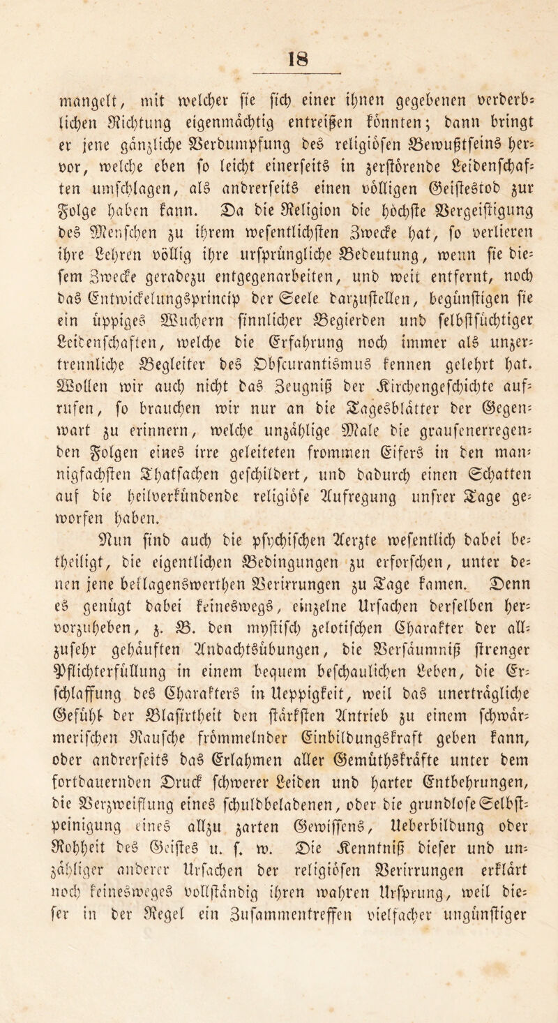 mangelt, mit welcher fte ftd) einer ihnen gegebenen oerberb* licken 9?id)tung eigenmächtig entreißen Fonnten; bann bringt er jene gänzliche Verbumpfung beS religiofen S3evoußtfein6 h?r* oor, melcbe eben fo (eicht einerfeitS in jerjforenbe Seibenfcbaf* ten umfcblagen, als anbrerfeitS einen völligen ®etjleStob gur golge haben Faun. £)a bie Religion bie hbcbfte VergeifHgung beS ?0?enfchen §u ihrem mefentlicbjlen 3mecFe hat, fo verlieren ihre Sehren völlig ihre ursprüngliche Vebeutung, menn fxe bie= fern Bmecfe gerabc^u entgegenarbeiten, unb meit entfernt, nod) baS EntmicFelungSprincip ber 0eele bar$u|Mlen, begünftigen fte ein üppiges Suchern ftnnltcber ®egterben unb felbjlfücbtiger Setbenfcbaften, melcbe bie Erfahrung noch immer als un^er* trennlicbe ^Begleiter beS £)bfcurantiSmuS fennen gelehrt b<*U SBollen mir auch nicht baS Beugnig bei* Jbircbengefcbicbte auf* rufen, fo brauchen mir nur an bie SageSbldtter ber ©egen- mart ^u erinnern, meldje unzählige 5D?a(e bie graufenerregen* ben folgen etneS irre geleiteten frommen diferS in ben man* nigfacbflen Shatfacben gefebilbert, unb babureb einen Schatten auf bie briluerfünbenbe reltgiofe Aufregung unfrer Sage ge* morfen labern 9hm ftnb auch bie pfpebifeben Tler^te mefentlicb babei be* (heiligt, bie eigentlichen Vebingungen 51t erforfeben, unter be* neu jene bellagenSmertben Verirrungen ^u Sage Famen. £)enn eS genügt babei FdneSmegS, einzelne Urfacben berfelben f)tr* oor^uheben, 35. ben mpftifd) jelotifcben ßharafter ber all- jufehr gehäuften 2lnbad)tSübungen, bie Verfdumniß ftrenger Pflichterfüllung in einem bequem befcbaulicben Seben, bie Er* fcblaffung beS EbarafterS in UeppigFeit, meil baS unerträgliche ©efühb ber Vlaftrthett ben ftdrfften Antrieb ju einem fcbmdr* merifeben 9iaufd;e frommelnber EinbilbungSFraft geben Fann, ober anbrerfeitS baS Erlahmen aller ©emüth^Frdfte unter bem fortbauernben £)rucf febmerer Seiben unb hartec Entbehrungen, bie Ver^meiffung eines fcbulbbelabenen, ober bie grunblofe0elbfl* Peinigung eines all^u garten E5emiffenS, Ueberbtlbung ober Shbheit beS ©eifteS u. f m. £)ie Jtenntnif biefer unb un* ^affiger anberer Urfacben ber religiofen Verirrungen erFldrt noch FeineSmegeS Polljldnbig ihren mähten Urfprung, meil bie* fer in ber Siegel ein Bufammentreffen vielfacher ungünftiger