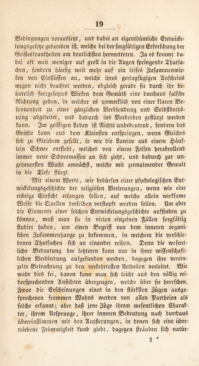 Bedingungen ooraugfe^t, und dabet an eigentümliche ©ntwtcfe; lungggefefee gebunden iff, welche bei der forgfdlttgen (^rforfdiung der ©eifFegfranfhetten am deutlichen heroortreten. Sa eg fommt da; bet oft wett weniger auf grell in die 2lugen bringende S^atfa; eben, fondern hditftg weit mehr auf ein leifeg 3ufammenwtr= Fen non (gtnflitffen an, welche ihreg geringfügigen 2lnfd;ein§ wegen nid)t beachtet werden, obgleich gerade fte durch thr be= harrlid) fortgefe^teg BStrFcn dem ©emüth eine durchaus fatfehe Sitchtung geben, in welcher eg unmerFlicb oon einer Flaren Be; fonnenhett ^u einer gänzlichen Berblendung und ©elbfibethb; rung abgeleitet, und dadurch ing Berderben gekürzt werden fann* Sm geizigen ßeben ift 9?ichtg unbedeutend, fondern dag ©rogte Fann aug dem JdteinjFen entfpringen, wenn ©leidig ftch zu ©letd)em gefeilt, fo wie die ßawine aug einem £auf; lein ©chnee entfielt, welcheg non einem Seifen h^abrollend immer neue 0chneemaffen an ftch Z*eht, und dadurd) zur un; geheuerten SBucht anwdeht, welche mit zermalmender ©ewalt in die Siefe fiurzt. ?D?tt einem Sßorte, wir bedürfen einer pfychologifchen @nt* wicfelungggefcbichte der religiofen Berirrungen, wenn wir eine richtige ©inftcht erlangen follen, auf welche allein wtrFfame SBeife die Quellen derfeiben oerfiopft werden follen* Um aber die Elemente einer fold>en ©ntwicFelungggefchicbte aufftnden zu fonnen, mug man fte in melen einzelnen Sailen forgfdlttg jludirt huhett, um einen Begriff oon dem inneren organi; fchett Sufammenhange zu befommen, in weld>em die oerfchie* denen Shatfachen ftch un einander reihen* £)enn die wefent; lid)e Bedeutung der lederen Fann nur in ihrer wiffenfd>aft= liehen Berbindung aufgefunden werden, dagegen ihre verein- zelte Betrachtung zu den oerFehrtejFen Urteilen verleitet. B$ie wahr dteg fei, daoon Fann man ftch leicht aug den oollig wü derfprechenden 2lnftd)ten überzeugen, welche über fte herrfchen. 3war die (Jrfchetnungen eineg in den jlarFften 3ügen augge; fprochenen frommen SBahng werden oon allen ^Parteien alg folche erFannt; aber dag jene 3üge ihrem wefentlichen (5huraf= ter, ihrem Urfprunge, ihrer inneren Bedeutung nach durchaug übereiitfHmmen mit den 3Ceugerungen, in denen ftch eint über; triebene SrhmmigFeit Fund giebt, dagegen ftrduben ftch natür* 2