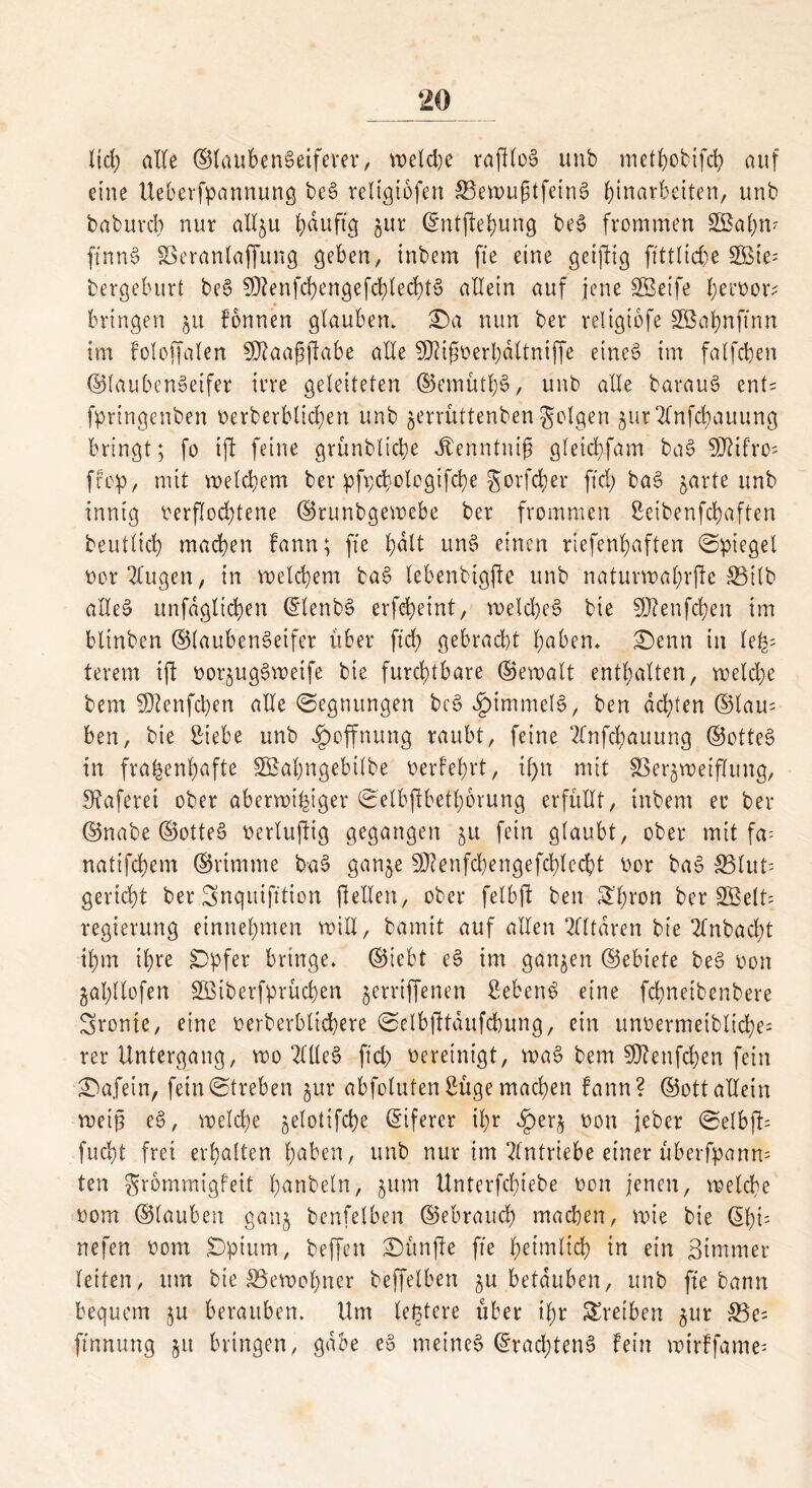 lief) alle ©laubent?eifever, meldje rafdot? unb metJ>obifd> auf eine Ueberfpannung bet? reltgtofen S3en>u^tfein0 Einarbeiten, unb babuvcb nur aXI^u Eduftg jur ©ntjleEung bet? frommen SBaEn- ffnnt? 83eranlaffung geben, tnbem fte eine getjbtg flttlid)e 3Bte= bergeburt bet? SDfenfcEengefcElecEtt? allein auf jene SBeife Eeroer- bringen jit fonnen glauben. £)a nun ber religtofe SBaEnftnn im foloffalen Sfftaafjjlabe alle SDUfsoerEdltniffe einet? im falfcEen ®laubent?etfer irre geleiteten ©emütE§, unb alle baraut? ent= fpringenben berberblicEen unb $errüttenbengolgen $ur 2(nfcbauung bringt; fe ift feine grünblidje Äenntnifj gleicEfam bat? $DUfro= ffop, mit welchem ber pft;d;.olegifd)e gorfcher ftcb> ba6 jarte unb innig berflod)tene ©tunbgewebe ber frommen SetbenfcEaften betulich machen fann; fte f;dlt unt? einen riefenhaften Spiegel bor'dugen, in reellem bat? lebenbtgjk unb naturmal;rjie S5ilb allet? unfdgltchen (tdenbt? erfeheint, roeld)et? bie fDZenfc^en im btinben ©laubenSeifer über ftd; gebrad)t l)aben. £)enn in leü- terem ij! eer^ug^meife bie furchtbare ©emalt enthalten, weld)e bem 5)ienfd)en alle (Segnungen bet? ^immelt?, ben achten ©lau= ben, bie Siebe unb Hoffnung raubt, feine 2lnfcEauung ©ottet? in frauenhafte SBaEngebilbe berfehrt, if>n mit SSer^metflung, !Raferet ober aberveiEiger SetbjlbetEerung erfüllt, tnbem er ber ©nabe ©ottet? berluftig gegangen ju fein glaubt, ober mit fa- natifcEem ©rtmme bat? gan^e S0?enfd^engefchlecht bor baS ^Blut- gericEt ber Snqutft'tion jlellen, ober felbft ben S'Eron ber 2Belt= regierung einneEmen will, bamit auf allen Altären bie 2fnbad;t iEm ihre £Dpfer bringe, ©iebt et? im ganzen ©ebiete bet? bon gahllofen SBiberfprüchen ^erriffenen Sebent eine fcEnetbenbere Sronie, eine berberblichere ©elbfltaufchung, ein unbermetbltche; rer Untergang, roo 2l[Ie§ ftd) bereinigt, wa§ bem SD?enfd)en fein Unfein, fein Streben §ur abfoluten Süge machen fann? ©ott allein weiß et?, welche ^elotifcEe Eiferer il;r ^)er$ non jeber (Selbfü fucEt frei erEalten Eaben, unb nur im Antriebe einer überfpanm ten grommigfeit Eanbeln, ;um UnterfcEiebe bon jenen, welche bom ©lauben gattj benfelben ©ebraucE machen, wie bie @Eü nefen bom £)pium, beffen fünfte fte Erünlid) in ein ßintmer leiten, um bie ^Bewohner beffelben ^u betäuben, unb fte bann bequem ju berauben. Um teuere über ihr Treiben §ur 33e= ftnnung 51t bringen, gäbe et? meinet ©rachtent? fein wirffame;