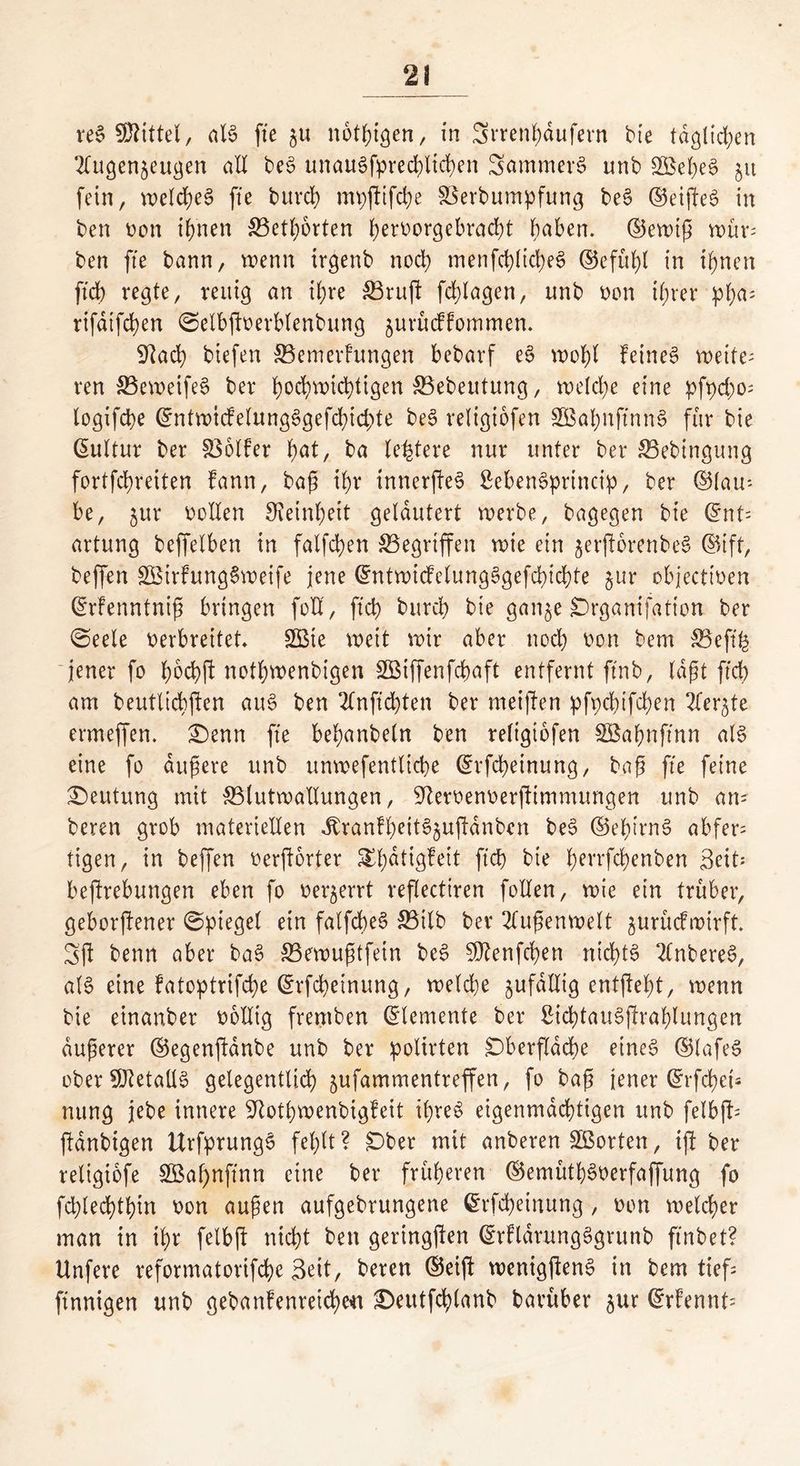 re$ Mittel, al§ fte zu notigen, in Srrenhdufern bie täglichen Augenzeugen aE be3 unaussprechlichen SammerS unb £Bef)e3 51t fein, welches fte burd) mpßifche SSerbumpfung be$ ©elftem in ben oon ifjnen 33eth6rten herDorgebracßt haben, ©ewig wür; ben fte bann, wenn trgenb noch menfchlicheS ©efül)l in ihnen ftd) regte, reuig an ihre SBruß fdßagen, unb Don tfjrer pl;as rifdtfd)en ©elbßoerblenbung zurücffommen. Sftad) biefen S3emerfungen bebarf ee> wofß feinet weite- ren 33ewetfe§ ber hochwichtigen SBebeutung, welche eine pft)d;o= logifcbe ©ntwtcfelunge>gefd)id)te bee> retigiofen 3Baf)nftnn§ für bie Kultur ber S36lfer t)at, ba festere nur unter ber SBebingung fortfehreiten fann, baß ihr innerßeS ßebenSprtnctp, ber ©tau- be, zur Dollen Feinheit gelautert werbe, bagegen bie ©nt= artung beffelben in falfchen ^Begriffen wie ein jerßorenbeS ©ift, beffen £ßtrhtng§weife jene @ntwtdelung3gefd)td)te jur objectioen ©rfenntniß bringen foE, ftd) burd) bie ganze jDrganifatton ber ©eele Derbrettet* 2Bie weit wir aber nod) Don bem 35eft-fe jener fo hochß nothwenbigen SBiffenfcpaft entfernt ftnb, laßt ftd) am beutlicbßen au$ ben Anftchten ber meißen pfpdßfchen Aerzte ermeffen. £)enn fte behanbeln ben retigiofen SBafmftnn als eine fo äußere unb unwefentlicfye ©rfcheinung, baß fte feine Deutung mit SStutwaEungen, -iJteroenDerßimmungen unb an- beren grob materieEen Jtranfl)eit3zußdnben be3 ©ehirns? abfer= tigen, in beffen oerßorfer ^fdtigfeit ftd) bie herrfchenben Seit* beftrebungen eben fo Derzerrt reflectiren foEen, wie ein trüber, geborgener ©ptegel ein falfcbeS 33ilb ber Außenwelt zurücfwirft. Sß benn aber bat? SBewußtfein be£ Sftenfcfen nichts AnbereS, als eine fatoptrißhe ©rfcheinung, welche zufdEig entßeft, wenn bie einanber DoEtg fremben ©temente ber £id)tau§ßrahlungen äußerer ©egenßdnbe unb ber polirten £)berfldd)e eines ©lafeS ober SJietaüS gelegentlich zufammentreffen, fo baß jener ©rfd)eü nung jebe innere -iEothwenbigfeit ihres eigenmächtigen unb felbß- ßdnbigen UrfprungS fehlt? £)ber mit anberen Sßorten, iß ber religiofe 3Baf)nftnn eine ber früheren ©emüthSoerfaffung fo fchlechthin Don außen aufgebrungene ©rfcheinung , Don welcher man in ihr felbß nicht ben geringßen ©rftdrungSgrunb ftnbet? Unfere reformatorifche Seit, beren ©eiß wenigßenS in bem tief; finnigen unb gebanfenreicheit £>eutfchlanb barüber zur ©rfennt^