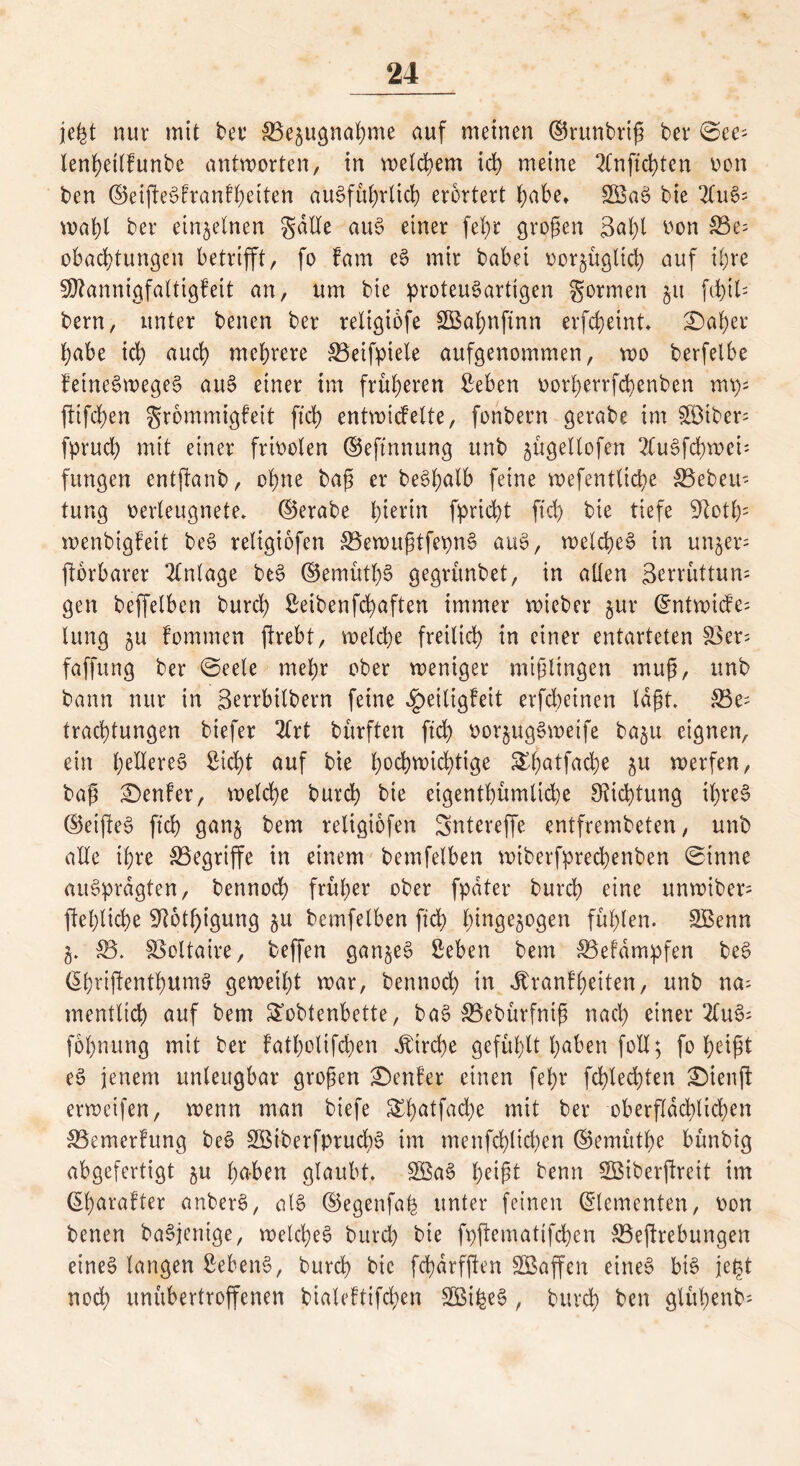 jefct nur mit ber 33e§ugnahme auf meinen ©runbriß ber 6ee- lenhetlfunbe antworten, in welchem ich meine 2fnfrci>ten oon ben ©eißeSfranfbetten ausführlich erörtert habe» SßaS bie 2luS= mahl ber einzelnen gälte auS einer fel)t großen 3al;l oon 33e; obadßungen betrifft, fo fam eS mir babei oor^üglid) auf ihre 30?annigfaltigfeit an, um bie proteuSartigen gormen 51t fd)il- bern, unter benen ber reltgibfe SBahnfinn erfcheint. ©aber habe ich nuch mehrere 33eifpiele aufgenommen, wo berfelbe fetneSwegeS auS einer im früheren £eben oorherrfchenben mp; ßifchen grommigfeit ftd> entwickelte, fonbern gerabe im $3tber; fpruch mit einer frioolen ©eftnnung unb jügellofcn 2CuSfd)wei; fungen entßanb, ohne baß er beShalb feine wefentließe SSebeu- tung oerleugnete, ©erabe hierin fpridß fich bie tiefe 91oth: wenbigfeit beS religiofen 33ewußtfepnS auS, welches in unjer* ftorbarer Anlage beS ©emüthS gegrünbet, in allen Serrüttum gen beffelben burch Seibenfchaften immer wieber 5m* ©ntwide; lung $u fommen ftrebt, welche freilich in einer entarteten $3er= faffung ber ©eele mehr ober weniger mißlingen muß, unb bann nur in Serrbtlbern feine Heiligkeit erfd;einen laßt. 33e; trachtungen biefer 2lrt bürften ftch oorjugSweife baju eignen, ein heüereS Sicht auf bie hochwichtige £ßatfache &u werfen, baß Genfer, welche burch bie eigentümliche Dichtung ihres ©etßeS ftch ganj bem religiofen Sntereffe entfrembeten, unb aEe ihre ^Begriffe in einem bemfelben wtberfprechenben ©tnne «uSprdgten, bennoch früher ober fpdter burch eine unwiber= flehliche 9?6tf)igung $u bemfelben ftch btnge$ogen fühlen. SBenn g. 33. Voltaire, beffen ganzes Seben bem 33efdmpfen beS (ShrißenthumS geweiht war, bennoch in Krankheiten, unb na- mentlich auf bem £obtenbette, baS 33ebürfniß nach einer 2luS- fohnung mit ber fatholtfchen Kirche gefühlt höben foll; fo heißt eS jenem unleugbar großen genfer einen fehr fchledßen £)ienß erwetfen, wenn man biefe S^hatfache mit ber oberflächlichen 33emerkung beS SöiberfprucbS im menfd)lichen ©emüthe bünbig abgefertigt 51t hüben glaubt. SBaS heißt benn Sßiberßreit im ©harafter anberS, als ©egenfaß unter feinen Elementen, oon benen baSjenige, welches burch bie fpßematifchen 33eßrebungen eines langen SebenS, burch bie fchdrfßen SBaffen eines bis fegt noch unübertroffenen bialeftifchen SBilgeS, burch ben glühenb-