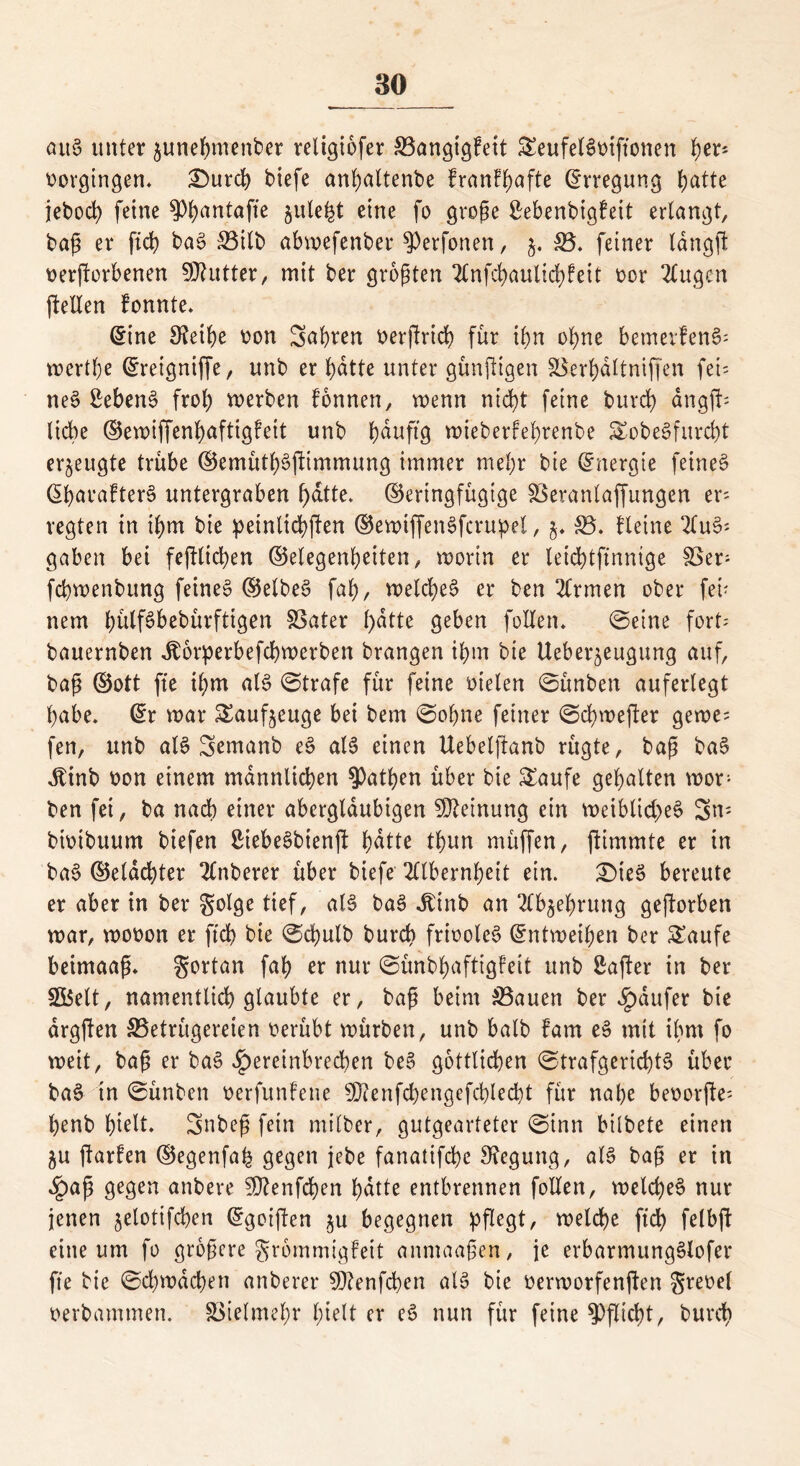 au§ unter ^unebmenber religiofer S3angigFeit SeufelSmftonen b^5 vergingen. £)urcb btefe anbaltenbe FranFbafte (Erregung t)atte jeboeb feine ^antafte §ute^t eine fo große £ebenbtgFeit erlangt, baß er fibb ba3 S3ilb abmefenber Verfemen, 5, $3. feiner langft oerftorbenen Butter, mit ber größten AnfebaultcbFeit ocr Augen (Men Fonnte. (5ine Sfotbe oon Sabren oerjlricb für ihn ohne bemerFen6- mertbe ©reigniffe, unb er batte unter günftigen &$erbdltniffen fei' ne3 ßebenS froh merben Fonnen, wenn nicht feine bureb ängjb liebe ©emiffenbaftigfeit unb b^uftg mieberFebrenbe SobeSfurcbt erzeugte trübe ©emütbäjlimmung immer mehr bie (Energie feinet ©baraFten? untergraben batte, (geringfügige SSeranlaffungen er- regten in tbm bie peinlichen ©emiffenSfcrupel, j. 33. Fleine Au$>; gaben bei feftltcben ©elegenbeiten, mortn er leicbtfinnige SSer- febmenbung feines (Selbes fab, melcbe§ er ben Armen ober feü nem bülföbebürfttgen SSater l)dtte geben feilen. ©eine fort- bauernben Jtorperbefcbmerben brangen ibm bie Ueber^eugung auf, baß ©ott fte ibm al$> ©träfe für feine oielen ©ünben auferlegt habe. ©r mar Sauf^euge bei bem ©ohne feiner ©cbmefter gerne; fen, unb als Sernanb e3 ale> einen Uebelftanb rügte, baß ba§ Jlinb oon einem männlichen falben über bie Saufe gebalten wor- ben fei, ba nach einer abergläubigen Meinung ein voeiblid>eS 3m- bmibuum biefen SiebeSbienft ^dtte tbun müffen, jtimmte er in baS ©eldcbter Anberer über biefe Albernheit ein. £)ie§ bereute er aber in ber golge tief, ba3 Jtinb an Abwehrung geworben mar, mooon er ftcb bie ©ebulb bureb friooleS ©ntmeipen ber Saufe beimaaß. gortan fab er nur ©ünbbaftigfeit unb ßafter in ber SBelt, namentlich glaubte er, baß beim 33auen ber Jpdufer bie argften ^Betrügereien oerübt mürben, unb halb Farn e§ mit ibm fo meit, baß er ba§ $ereinbrecben be§ göttlichen ©trafgerid)t§ über ba§ in ©ünben oerfunFene 3D?enfcbengefcblecbt für nabe beoorjle; benb hielt. Snbeß fein milber, gutgearteter ©inn bilbete einen ju ftarFen ©egenfah gegen jebe fanatifebe Regung, al§ baß er in ^)aß gegen anbere 50tenfcben batte entbrennen feilen, meld)e§ nur jenen ^elotifcben ©goijlen $u begegnen pflegt, metebe ftd> felbft eine um fo größere grömmigfeit anmaaßen, je erbarmungSlofer fte bie ©cbmdcben anberer 9D?enfcben al$ bie oermorfenjFen greoel oerbammen. Vielmehr hielt er eS nun für feine Pflicht, bureb