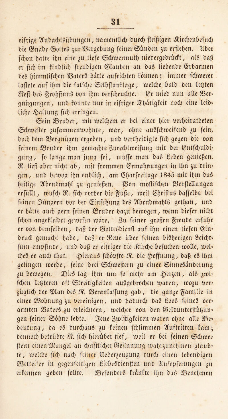 eifrige AnbachtSübungen, namentlich burd) fleißigen Äircbenbefudj bie ©nabe ©ottes? jur Vergebung feiner ©ünben erflehen. Aber fcbon batte ihn eine $u tiefe ©cbwermutb ntebergebrücft, als? baß er ftcb im ftnblicb freubigen ©tauben an bas? liebenbe Erbarmen bes? btnimltfcben 33ater§ ^dtte aufrtcbten fonnen; immer febnerer laftete auf ihm bte falfcbe ©elbftanflage, welche batb ben testen 9?efl bes? grobftnns? von ißm verfebeuebte. ©r mteb nun alle $8er= gnügungen, unb fonnte nur in eifriger Sßdtigfeit noch eine leib- liche Gattung fxd> erringen. ©ein 33ruber, mit welchem er bei einer t)kx verheirateten ©cbwefter ^ufammenwohnte, war, ohne auSfcbweifenb $u fein, hoch bem Vergnügen ergeben, unb vertbeibigte ftcb gegen bie von feinem S3ruber ihm gemachte Surecbtwetfung mit ber ©ntfcbulbi- gung, fo lange man jung fei, muffe man bas? Seben genießen. 9ü ließ aber nicht ab, mit frommen ©rmabnungen in ihn $u brin- gen, unb bewog ihn enblicb, am ©barfreitage 1845 mit ihm bas? heilige Abenbntabl ^u genießen. SSon mvftifcben SSorjbellungen erfüllt, wufcb 9?. ftcb vorher bie güße, weil ©briftu^ baffelbe bei feinen güngern vor ber ©tnfe'hung be§ Abenbmablä getban, unb er bdtte auch gern feinen trüber ba^u bewogen, wenn biefer nicht febon angefletbet gewefen wäre. 3u feiner großen greube erfuhr er von bemfelben, baß ber ©otteSbienjl auf ihn einen tiefen ©in- bruef gemacht fyabe, baß er 9?eue über feinen bisherigen ßeicht= ft’nn empftnbe, unb baß er eifriger bie Jtircbe befueben wolle, wel- d)es? er auch tbat. hieraus? fchopfte 9u bie Hoffnung, baß es? ihm gelingen werbe, feine brei ©cbweftern $u einer ©inneSanberung 5U bewegen. £>ies? lag ihm um fo mehr am Jpet^en, als? ^wü fchen lederen oft ©trettigfeiten ait§gebrod)en waren, wo^u vor; füglich ber $ptan bes? 9?. 33eranlaffung gab, bie gan^e gamilie in einer Söohnung 51t vereinigen, unb baburch bas? £oo3 feinet ver^ armten SSater§ $u erleichtern, welker von ben ©etbunterjlühum gen feiner ©ohne lebte. Sene ßtvijligfeiten waren ohne alle £3e= beutung, ba es? burebaus? $u feinen fchtimmen Auftritten fam; bennoeb betrübte 9?. ftcb hierüber tief, weit er bei feinen ©chwe? ftern einen Mangel an cbriftlicber ©eftnnung wahrjunehmen glaub- te, welche ftcb nach feiner Ueber^eugung burd) einen lebenbigen 2Betreifer in gegenfeitigen StebcSbienfien unb Aufopferungen 51t erfennen geben follte. 33efonber3 frdnfte il;n bas? Benehmen
