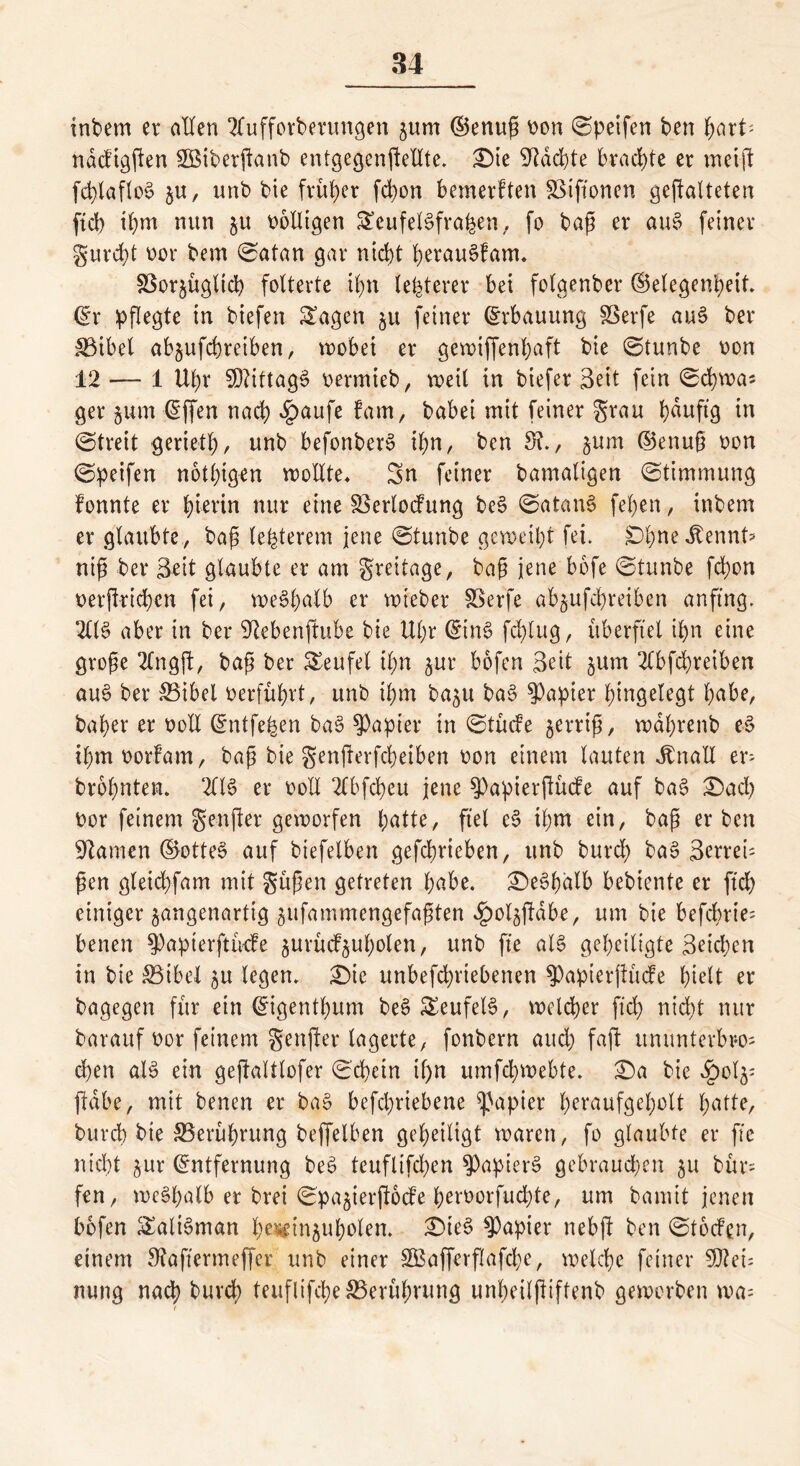 intern er allen 2fufforberungen jurn ©enup »on ©petfen ben fyaxU nacftgfen SBiberftanb entgegenfellte. £)ie Machte brachte er meif fd>lafIo6 $u, unb bie früher fcbon bemerften SSiftonen gefalteten ftcb ihm nun §u »olligen SSeufelSfrafeen, fo bap er auS feiner gurdf t>or bem ©atan gar niebt berau^fam. §3or§ügltcb folterte tb>n teuerer bei folgenber ©elegenbeit. ©r pflegte in biefen £agcn ju feiner ©rbauung SSerfe au3 ber S3ibet ab^ufebreiben, wobei er gewtffenbaft bie ©tunbe »on 12 — 1 Ubr $Öttttag§ »ermieb, weit in biefer Seit fein ©cbwa* ger jum ©fen nach £aufe fam, babei mit feiner grau b^ufl9 in ©treit geriet!)/ unb befonberS ihn, ben 5?., jum ©enup »on ©petfen nötigen wollte. Sn feiner bamatigen ©timmung fonnte er hierin nur eine Skrlocfung be§ ©atanS fe()en, inbem er glaubte, bap le&terem jene ©tunbe geweiht fei. Dbne Jtennt* nip ber Seit glaubte er am greitage, bap jene bofe ©tunbe febon »erfricben fei, weSbalb er wieber SSerfe abjufebreiben anftng. 211$ aber in ber 92ebenfttbe bie Ubr ©in$ febtug, überfiel ibn eine grope 2Cngf, bap ber Teufel t£>n jur bofen Seit ^um 2lbfd)reiben au$ ber &3ibel »erführt, unb ihm ba^u ba$ Rapier bingetegt habe, baber er »oll ©ntfefjen ba$ Rapier in ©tücfe jerrip, wdbrenb e$ ibmoorfam, bap bie genferfebeiben »on einem lauten ibnall er> brobnten. 2C16 er »oll 2lbfcbeu jene $Papierfücfe auf ba§ ©ach »or feinem genfer geworfen b atte, fiel e§ il;m ein, bap erben tarnen ©otte$ auf biefetben gefcbricben, unb bureb ba$ Scrrei- pen gleicbfam mit güpen getreten bnbe. £)e$bdlb bebtente er ftcb einiger jangenartig jufammengefapten ^)oljfdbe, um bie befebrie- benen 5)apterftücfe gurücfjubolen, unb fte al$ geheiligte Seichen in bie SBibel ju legen. £)ie unbefebriebenen ^apierfücfe hielt er bagegen für ein ©igentbum be$ £eufel$, weld>er ftcb nicht nur barauf »or feinem genfer lagerte, fonbern auch faf itmmterbro; eben als ein gefaltlofcr ©d>etn if>n umfebwebte. £)a bie £ol^ fdbe, mit benen er ba$ befebriebene Rapier beraufgebolt hatte, bureb bie ^Berührung beffelben geheiligt waren, fo glaubte er fte nicht ^ur ©ntfernung be$ teuflifeben $apier$ gebrauchen 511 bür= fen, weshalb er brei ©pajierfode beroorfuebte, um bamit jenen bofen Talisman b**fm&uboten. £)te$ Rapier nebf ben ©toefen, einem 9?aftermeffer, unb einer SBafferfafcbe, welche feiner Mei- nung nach bureb teuflifebe S5erübrung unbeilfiftenb geworben wa= t