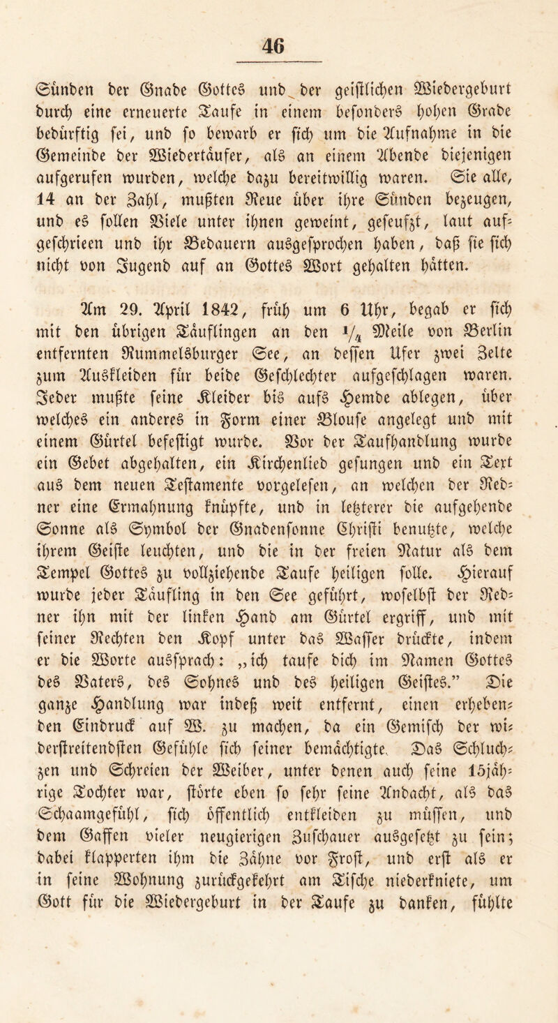 ©ünben ber ©nabe ©otteS unb ber get1Ktd>en £ßiebergeburt burd) eine erneuerte Saufe in einem befonberS h°hen ©rabe bebürftig fei, unb fo bewarb er ftd> um bie Aufnahme in bie ©emetnbe ber Söiebertdufer, als an einem 2(benbe biejenigen aufgerufen würben, welche ba^u bereitwillig waren» ©te alle, 14 an ber 3<*f)l, mußten 9?eue über ihre ©ünben bezeugen, unb eS follen 33iele unter ihnen geweint, gefeufjt, laut auf* gefchrieen unb il;r Bebauern auSgefprodjen b^ben, baß fte ftd) nicht oon Sugenb auf an ©otteS SBort gehalten batten, 2(m 29. 24>rtl 1842, früh um 6 Uhr, begab er ftd) mit ben übrigen Saufltngen an ben J/4 Steile oon Berlin entfernten 9?ummelSbttrger ©ee, an beffen Ufer %mi gelte jum 2luSfleiben für beibe ©efd;led)ter aufgefchlagen waren. Seber mußte feine Kleiber bis aufs ^embe ablegen, über welche^ ein anbereS in gorm einer SBloufe angelegt unb mit einem ©ürtel befejfigt würbe. SSor ber Saufhanblung würbe ein ©ebet abgehalten, ein -itirchenlieb gefungen unb ein Sert auS bem neuen Seftamente oorgelefen, an welchen ber 8ieb= ner eine Ermahnung fnüpfte, unb in legerer bie aufgehenbe ©onne als ©pmbol ber ©nabenfonne ($hrifit benuhte, welche ihrem ©eifte leuchten, unb bie in ber freien Statur als bem Sempel ©otteS ju ooll^iehenbe Saufe h^l^en folle. hierauf würbe jeber Sdufling in ben ©ee geführt, wofelbft ber $ieb= ner ihn mit ber linfen Jpanb am ©ürtel ergriff, unb mit feiner Rechten ben Jtopf unter baS SBaffer brücfte, inbem er bie Söorte auSfprach: „ich taufe btd> im tarnen ©otteS beS SSaterS, beS ©ohneS unb beS h^l^n ©eifteS.” T*\t ganje ^)anblung war inbeß weit entfernt, einen erheben? ben ©inbruc? auf 3B. ^u machen, ba ein ©emifch ber wi? berftreitenbften ©efühle ftch feiner bemächtigte, £)aS ©chlucb; jen unb ©chreten ber SBeiber, unter benen auch feine 15jdh: rige Soef)ter war, jtorte eben fo fehr feine 2fnbad)t, als baS ©chaamgefühl, ftch öffentlich entfletben 5U müffen, unb bem ©affen oieler neugierigen gufchauer auSgefe^t §u fein; babei flapperten ihm bie 3dl)ne oor grojf, unb erft als er tn feine Söohnung jurücfgefehrt am Stfd)e nieber!niete, um ©ott für bie Sßiebergeburt in ber Saufe §u banfen, fühlte