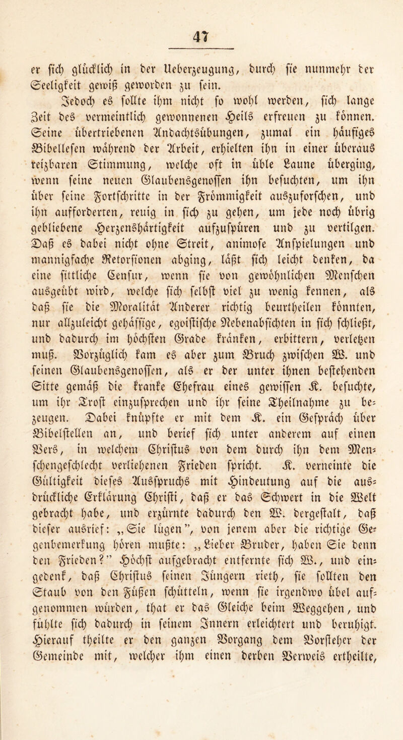 er ftd) glücftid) in ber Ueber^eugung, burd) fte nunmehr ter (SeeligFeit gewip geworben ju fein. Sebod) eS feilte ihm nicht fo wol)l werben, ftd) lange Seit beS oermeintlid) gewonnenen £eil§ erfreuen 31t Fonnen. @eine übertriebenen SCnbachtSübungen, jitmal ein f)duftöe^ SBtbellefen wdhrettb ber Arbeit, erhielten ihn in einer überaus reizbaren (Stimmung, welche oft in üble Saune überging, wenn feine neuen ©laubenSgenoffen ihn befugten, um ihn über feine gortfd;rittc in ber grommigfeit auS^uforfchen, unb ihn aufforberren, reuig in ftd) gehen, um jebe nod) übrig gebliebene egje^enShdrttgFeit auf^ufpüren unb 31t oertilgen. £>ap eS babei nicht ohne (Streit, animofe 2lnfpielungen unb mannigfache 3?etorftonen abging, lagt ftd) leicht benFen, ba eine fittliche ßenfur, wenn fte oon gewöhnlichen Sttcnfchen auSgeübt wirb, welche ftd) felbft oiel 3U wenig Fennen, als bap fte bie Sftoralitdt 2lnberer richtig beurteilen Fonnten, nur aHjuletd)t gebaffige, egoiftifche Stebenabftcbten in ftd) fd)liept, unb baburch im h^bften ©rabe FrdnFen, erbittern, oerle^en mup. SSorjüglid) Farn eS aber jum $3rucb 3wifd)en SB. unb feinen ©laubenSgenoffen, als er ber unter ihnen beftehertben (Sitte gemdp bie FranFe ©hefrau eines gewiffen St. befud)te, um ihr £roft ein^ufprechen unb ihr feine SSbeilnabme 31t be= jeugen. £)abei Fnüpfte er mit bem St. etn ©efprdd) über S3ibelftellen an, unb berief ftd) unter anberem auf einen SSerS, in welchem ©hriftuS oon bem burd) ihn bem Sften* fd)engefd)led)t oerliehenen grieben fprtcht. St. oerneinte bie ©ültigFeit biefeS 2luSfprud)S mit e^inbeutung auf bie auS= brücFliche ©rFldrung (5l)ri(Fi, bap er baS Schwert in bie SBelt gebracht ha^e/ unb erzürnte baburch ben SB. bergeftalt, bap biefer auSrtef: „(Sie lügen”, oon jenem aber bie richtige ©e? genbemerFung hören mitpte: „Sieber trüber, hüben 0ie bettn ben grieben?” «§6chft aufgebracht entfernte ftd) SB», unb ein* gebcnF, bap ©hnfiuS feinen Jüngern rieth, fte feilten ben (Staub oon ben güpen fchütteln, wenn fte irgcnbwo übel auf genommen würben, tpat er baS ©leiche beim SBeggcfjen, unb fühlte ftch baburch in feinem Snnern erleichtert unb beruhigt, hierauf %ilte er ben ganzen SSorgang bem SSorfleher ber ©emeinbe mit, welcher ihm einen berben SSerweiS ertl)eilte,
