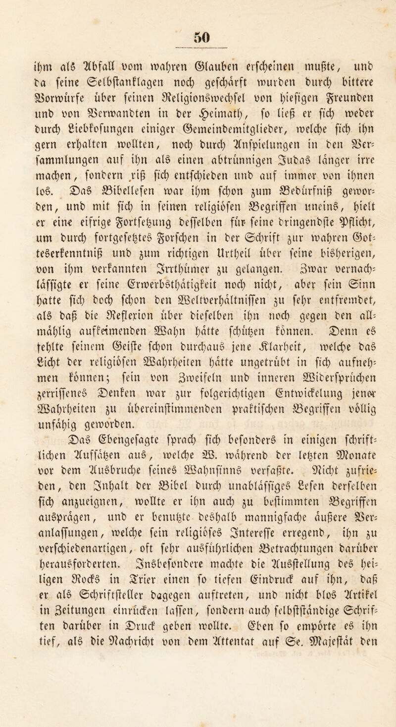 ihm als 2lbfaIX vom wahren ©tauben erfcheirten rnugte, unb ba feine ©elbganflagen noch gefd)drft würben burd) bittere Vorwürfe über feinen 9?eligionSwecbfel von Igeftgen greunben unb von SSerwanbten in ber ^eimafl), fo lieg er ftd) weber burd) Siebfofungen einiger ©emetnbemitglieber, welche ftd) ihn gern erhalten wollten, noch burd) 2lnfptelungen in ben Ver fammlungen auf il)tt als einen abtrünnigen SubaS langer irre machen, fonbern rig fleh entfd)ieben unb auf immer von ihnen loS. £)aS Bibellefen war ihm fd)on jum Bebürfnig gewor ben, unb mit ftd) in feinen religiofen Begingen uneinS, Igelt er ein-e eifrige gortfe^ung beffelben für- feine bringenbge Pflicht, um burd) fortgefe^teS gorfchen in ber ©d)rift gitr wahren ©ot- teSerfenntnig unb jum richtigen tlrtheil über feine bisherigen, von ihm verbannten Srrtgümer ju gelangen. Swar vernach? Idfftgte er feine ©rwerbStl)dtigfeit noch nicht, aber fein ©inn hatte ftd) hoch fchon ben Weltverhdltnigen §u fel)r entfrembet, als bag bie Stegerion über biefelben ihn noch gegen ben all' mdl)ltg auffdmenben 2Bal;n hatte fchü^en fonnen. £)enn cS fehlte feinem ©etge fchon burchauS jene Klarheit, welche baS Sicht ber religiofen Wahrheiten hatte ungetrübt in ftd) aufneh5 men fonnen; fein von Sweifeln unb inneren Wiberfprüdhen jerriffeneS £>enfen war $ur folgerichtigen ©ntwidelung jener Wahrheiten 51t übereingimmenben praftifd)en Begingen völlig unfähig geworben. £)aS ©bengefagte fprad) ftd) befonberS in einigen fchrift- liehen 2fuffd^en aus, welche W. wdhrenb ber lebten Monate vor bem 2luSbrud)e feines WabnftnnS verfagte* 9lid)t jufrie; ben, ben Snhalt ber Bibel burd) unabldfftgeS Sefen berfelben ftch an§uetgnen, wollte er ihn auch ju begimmten Begrigen auSprdgen, unb er benufetc beSgalb mannigfache dugere Ver- anlagungen, welche fein religtofeS Snterege erregenb, ihn 51t verfd)iebenartigen, oft fehr ausführlichen Betrachtungen barüber herauSforberten. SnSbefonbere machte bie 2fuSgellung beS bei; ligen 9?ocfS in Syrier einen fo tiefen ©inbruef auf ihn, bag er als ©chriftgeöer bagegen auftreten, unb nicht bloS 2lrtifel in Leitungen einrüden lagen, fonbern auch felbgganbige ©chrtg ten barüber in £)rud geben wollte, ©ben fo empörte eS ihn tief, als bie Nachricht von bem Attentat auf ©e. Sfttajegdt ben