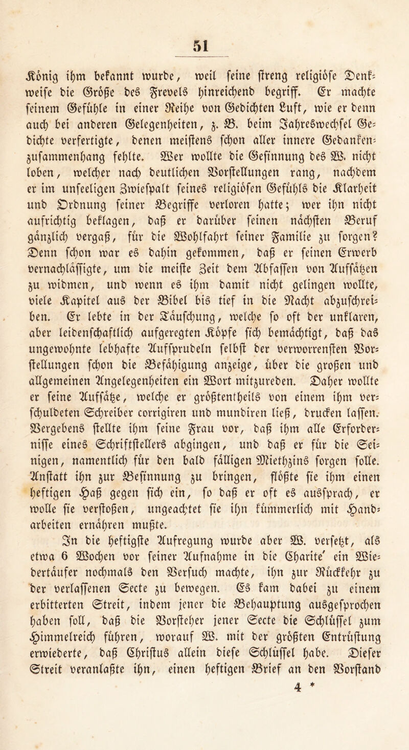 Jtontg ihm befannt würbe, wett feine ßreng reltgiofe £>enfs weife bie (Große beS grevelS fyinreicfyenb begriff* @r machte feinem (Befuge in einer 3?eihe von (Gebieten Suft, wie er benn auch bei anberen (Gelegenheiten, g. B. beim Sat>re6wed>fel (Ge- bid)te verfertigte, bencn meijienS fchon aller innere (Gebanfem gufammenhang fehlte. SBer wollte bie (Geftnnung beS SB, nicht loben, welcher nach beutlichen Borßellungen rang, nachbem er im unfeeltgen Swtefpalt feinet reltgiofen (Gefühlt bie Klarheit unb Srbnung feiner begriffe verloren hätte; wer ihn nicht aufrichtig beflagen, baß er barüber feinen ndchften Beruf gänzlich vergaß, für bie SBohlfahrt feiner gamtlte 51t forgen? £)enn fchon war eS bahin gefommen, baß er feinen Crrwcrb vernachldffigte, um bie meifle Seit bem Abfaffen von 2ftiffa^en gu wibmen, unb wenn eS ihm bamit nicht gelingen wollte, viele Kapitel auS ber Bibel bis tief in bie Gkcht abgufchret= ben. @r lebte in ber Sdufchung, welche fo oft ber unflaren, aber letbenfcbaftttch aufgeregten dlopfe ftch bemächtigt, baß baS ungewohnte lebhafte Auffprubetn felbjt ber verworrenen Bor= ftellungen fchon bie Befähigung anjeige, über bie großen unb allgemeinen Angelegenheiten ein SBort mitgureben. £)aher wollte er feine Auffdfce, welche er größtenteils von einem ihm ver= fchulbeten Schreiber corrigtren unb munbiren ließ, brucfen taffen. Vergebens ftellte ihm feine grau vor, baß ihm alle (^rforber- niffe eines ©cbriftßetlerS abgingen, unb baß er für bie ©eü nigen, namentlich für ben batb fälligen SttiethginS forgen folle. Anßatt ihn gur Beftnnung gu bringen, flößte fte ihm einen heftigen £aß gegen ftch ein, fo baß er oft eS auSfprad), er wolle fte verftoßen, ungeachtet fte il;n fümmerlich mit £anb* arbeiten ernähren mußte. Sn bie heftigße Aufregung würbe aber SB. verfemt, als etwa 6 SBochen vor feiner Aufnahme in bie ßbarite' ein £Bte= bertdufer nochmals ben Berfuch machte, ihn gur 9?üc!fehr gu ber verlaffenen ©ecte gu bewegen. @S fam habet gu einem erbitterten ©treit, inbem jener bie Behauptung auSgefprochen haben foll, baß bie Borfteher jener ©ecte bie ©chtüffet gum Himmelreich führen, worauf SB. mit ber größten Grntrüjlung erwieberte, baß ßhnßuS allein biefe ©chlüffet habe. tiefer ©treit veranlaßte ihn, einen ^efttgcn Brief an ben Borjttmb 4 *