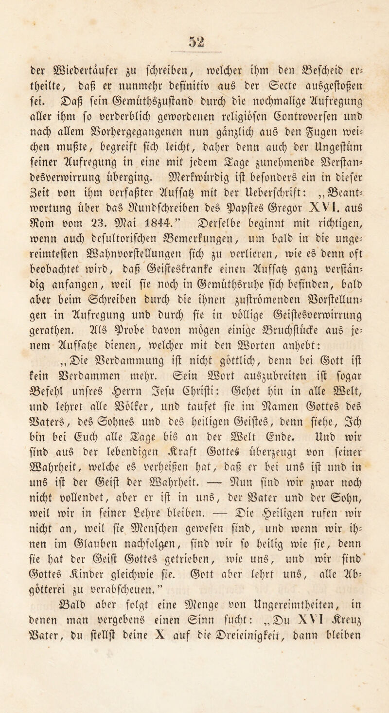 bev SBBicbertdufer $u fd;reiben, weld)er ihm ben SBefcheib er; tf)eilte, baß ec nunmehr beftnitio au§ ber ©ecte auSgeftoßen fei. £)aß fein ©emüth^uftanb burd) bte nochmalige Aufregung aller ihm fo t>erberblich geworbenen religiofen Gwntrooerfen unb nach allem SSorhergegangenen nun gänzlich au§ ben gugen wei* cl)en mußte, begreift fiel) leicht, baher benn auch ber Ungeftüm feiner Aufregung in eine mit jebem Sage ^unehmenbe IBerftan^ beSoerwirrung überging. 9D?er!würbig ift befonberS ein in biefer Seit oon ihm verfaßter 2fuffah mit ber Ueberfd;rift: ,,3Beant; wortung über ba§ Sfunbfcbreiben be3 $apfte§ ©regot XVI. au§ FRorn ttom 23. 9J?ai 1844.” £)erfetbe beginnt mit richtigen, wenn auch bcfultorifchen 33emerfungen, um halb in bie unge; reimteften Söahnoorftellungen fid; 51t oeclicren, wie e§ benn oft beobachtet wirb, baß ©eiftegfranfe einen 2fuffah gan§ oerftam big anfangen, weil fte noch in ©emütl^ruhe fich beftnben, halb aber beim Schreiben burd; bie ihnen guftrbmenben SSorftellum gen in Aufregung unb burd) fte in wollige ©eiftegoerwirrung geratßen. 2ltg $robe baoon mögen einige 33rud;ftücFe au§ je- nem 2Cuffahe bienen, welcher mit ben Porten anhebt: ,, ®te SSerbammung ift nicht gottlidb, benn bei ©ott ifl fein SSerbammen mehv. ©ein SBort au^ubreiten ift fogar ^Befehl unfrei $errn Sefu ßhrifti: ©el;et fyln in alle 2Mt, unb lehret alle SSolfer, unb taufet fte im kanten ©otteg be§ SSaterg, be$ ©ohneg unb be§ heiligen ©elftes, benn flehe., Sch bin bei ($ud; alle Sage bis an ber SÖclt ©nbe. Unb wir ftnb au§ ber lebenbigcn Jtraft ©otteg überzeugt uon feiner SBahrheit, weld)e e§ oerbeißen hftt, baß er bei un§ ift unb in un§ ift ber ©eift ber SÖahrheit. — 9tun ftnb wir jwar noch nicht oollcnbet, aber er ift in un§, ber föater unb ber ©ol)n, weit wir in feiner Sehre bleiben. — £)ie .^eiligen rufen wir nicht an, wett fte $D?enfd)en gewefen ftnb, unb wenn wir il); nen im ©lauben nacbfolgen, ftnb wir fo heilig wie fte, benn fte hat ber ©eift ©otteg getrieben, wie un§, unb wir ftnb ©otteS itinber gleichwie fte. ©ott aber lehrt un§, alle 2(b= gotterei $u oerabfeheuen. ” 23alb aber folgt eine Stenge non Ungereimtheiten, in benen man oergebeng einen ©inn fud)t: „£)u XVI Jbreu^ Später, bu ftellft beine X auf bie £)reietmgFeir, bann bleiben