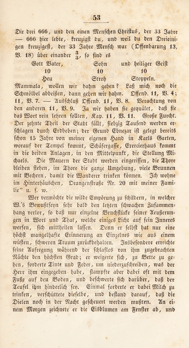 Sit t>rei 666, unb ben einen 50?enfd>en (S^riflu^, ber 33 Sabre — 666 btet lebte, Freujigg bu, unb wett bu ben Sreieini; gen Freuäigeg, ber 33 Sabre 9J?enfd) war (Offenbarung 13, V. 18) über etnanber fo ftnb eS (Bott Vater, ©obn unb beiltger ©eig 10 10 10 4peu ©trob (Stoppeln. Sftammala, wetten wir böbm geben? Sag mich noch bie ©chmolbel abbeigen, bann geben wir babm* Offenb. 11, V. 4; 11, SS. 7. — 2fuSfcblug jDffenb. 11, SS. 8. Verachtung oon ben anberen 11, V. 9* Sa wir haben fte gequdlet, bag fte baS Sßort rein lehren foUten, Jtap. 11, SS. 11. ©rege gurcfef: Set §ebnte &betl ber ©tabt fallt, ftebjig Saufenb werben er= fcbtagen burcb ©rbbeben; ber ©runb ©bne^ar ift gelegt bereits fcbon 15 Sabre oon meiner eigenen $anb in 3tarl3 ©arten, worauf ber Tempel fommt, ©cbdfergaffe, ©rercierbauS Fommt in bie beiben Anlagen, in ben SDMttelpunft, bie ©tellung Sftt= chaelS. Sie dauern ber ©tabt werben eingeriffen, bie &bore bleiben geben, im £f)ore bie gan^e Umgebung, Diele SSrunnen mit Vecbern, bam.it bie SBanberer trinfen fonnen. Sch wol;ne im ^interbduScben, Orangengrage Str. 20 mit meiner gamü lie” u. f. w. SBer vermöchte bie wilbe ©mporung ju fcbtlbern, in welcher S03/S Vewugtfegn fehr halb ben lebten fchwachen Sufammen- hang oerlor, fo bag nur einzelne Vrucbgücfe feiner 2leugerum gen in Sßort unb Sbat, welche einiges Sicht auf fein SnnereS werfen, ftd> mittbeilen taffen. Senn er felbg bat nur eine bochfl mangelhafte (Erinnerung an ©in^elneS wie auS einem wügen, fchweren Srautn jurütf bemalten. SnSbefonbere erreichte feine Aufregung wdbrenb ber fcblaflcS oon ihm ^gebrachten Machte ben fw^gen ©rab; er weigerte ftch, §u Vette ju ge^ ben, forberte Z'mtt unb gebet, um nieberjufchreiben, waS bet £err ihm eingegeben habe, gampfte aber babei oft mit bem gug.e auf ben Voben, unb befchwerte ftch barüber, bag ber Teufel ihm l;trtberüch fep. ©inmal forberte er babei SJtilcb ju trinfen, oerfcbüttete biefelbe, unb beganb barauf, bag bie Sielen noch in ber Stacht gefcheuert werben mufften. 2ln ei= nem borgen zeichnete er bie ©iSblitmen am genget ab, unb