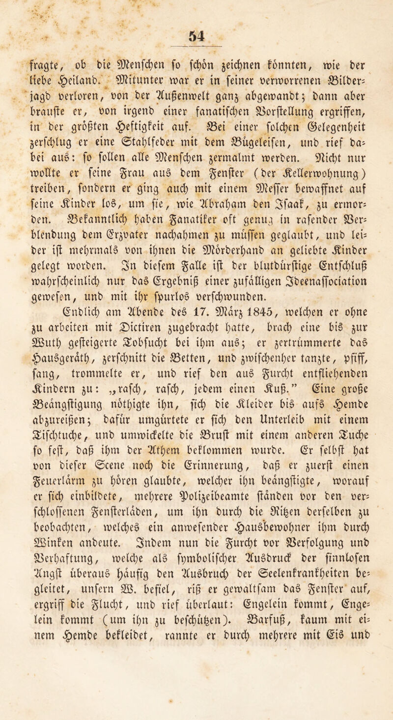 fragte, ob bie SÜtenfchen fo fd>5n zeichnen formten, wie ter liebe ^eilan'o. Mitunter war er in feiner verworrenen S5itber- jagb verloren, von ber Außenwelt ganz abgewanbt; bann aber braufte er, von irgenb einer fanatifchen Vorftettung ergriffen, in ber größten Heftigfeit auf. S3et einer folgen (Gelegenheit §erfd>lug er eine ©tahlfeber mit bem Vügeleifen, unb rief ba^ bei auS: fo follen alle SDtenfchen zermalmt werben. Glicht nur wollte er feine grau auS bem genfer (ber Kellerwohnung) treiben, fonbern er ging auch mit einem SDleffer bewaffnet auf feine Kinber loS, um fie, wie Abraham ben Sfaaf, zu ermor= ben. Vefanntltd) haben ganatifer oft genug in rafenber Ver= blenbung bem Erzvater nachahmen zu muffen geglaubt, unb tei= ber ift mehrmals von ihnen bie GJtorberhanb an geliebte Kinber gelegt worben. Sn biefem gatte ift ber blutbürflige Entfchluß wahrfcheinlich nur baS Ergebniß einer zufälligen Sbeenaffociation gewefen, unb mit ihr fpurloS verfchwunben. Enbltch am 2lbenbe beS 17. 5D7dr§ 1845, welchen er ohne ZU arbeiten mit £)ictiren zugebracht hatte, brach eine bis Sßuth gefteigerte Sobfudf bei ihm auS; er zertrümmerte baS HauSgerdth, zevfcf>nitt bie Vetten, unb zmtfchenher tanzte, pfiff, fang, trommelte er, unb rief ben auS gurdf entfliegenden Kinbern zu: „rafch, rafch, jebem einen Kuß.” Eine große Vedngftigung nötigte ihn, ftch bie Kleiber bis aufS ^)embe abzureifen; dafür umgürtete er ftch ben Unterleib mit einem Sifdfuche, unb umwicfelte bie Vruft mit einem anberen Suche fo feft, baß ihm ber Ttthem bekommen würbe. Er feibft hat von biefer ©eene noch bie Erinnerung, baß er zuerft einen geuerldrm zu hören glaubte, welcher ihn bedngftigte, worauf er fxch einbilbete, mehrere $)olizetbeamtc fanden vor ben ver= fchloffenen genf erlaben, um ihn burd) bie 9?ihm berfelben zu beobachten, welches ein anwefenber Hausbewohner ihm burch SBinfen anbeute. Snbem nun bie gurd)t vor Verfolgung unb Verhaftung, welche alS fpmboltfcher 2fuSdrucf ber ftnnlofen 2Cngft überaus fyduftg ben 2luSbruch ber ©eelenfranf’heiten be- gleitet, unfern 33$. befiel, riß er gewaltfam baS genfter auf, ergriff bte glucht, unb rief überlaut: Engelein fommt, Enge= lein fommt (um ihn zu befehligen). Varfuß, faurn mit cu nem Hcm^e beleihet, rannte er burch mehrere mit Eis unb