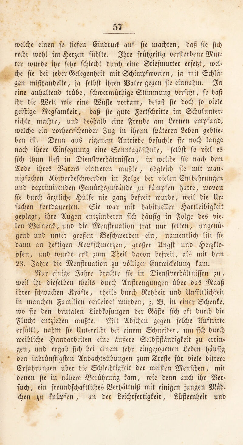 welche'einen fo tiefen EinbrucF auf fte machten, baß fte fiep recht im ^erjen füllte. S^re frühseitig oerftorbene But- ter würbe ihr fe^r fcplecht burch eine Stiefmutter erfept, wels- che fte bei jeber Gelegenheit mit Schimpfworten, ja mit Sd;lds gen mißhanbelte, ja felbft ihren SSater gegen fte einnahm. Sn eine anhattenb trübe, fcpwermüthige Stimmung oerfept, fo baß ihr bie Sßelt roie eine SBüffe oorfam, befaß fte bod) fo oiele geiftige 9?egfamFeit, baß fte gute gortfcpritte im Scbulunters richte machte, unb beSpalb eine greube am fernen empfanb, welche ein oorherrfchenber 3ug in ihrem fpateren geben geblte= ben tfL £>enn au3 eigenem Antriebe befugte fte noch lange nach ihrer Einfegnung eine SonntagSfcpule, fclbft fo oiel e3 ftd) thun ließ in £)tenffoerhdttniffen, in welche fte nach betrt £obe ihres föaterS eintreten mußte, obgleich fte mit man= nigfachen dtorperbefchwerben in golge ber oielen Entbehrungen unb bepctmirertben (Semüth^^ußdnbe 51t Fdmpfen hatte, wooon fte burch amtliche «£)ülfe nie ganj befreit würbe, weil bie Urs fachen fortbauerten. Sie war mit habitueller ^artleibtgfeit geplagt, ihre 2Cugen ent^ünbeten ftd) h^ufl3 in golge be$ len SöetnenS, unb bie Sftenftruation trat nur feiten, ungenüs genb unb unter großen &3efd)wetben ein, namentlich litt fte bann an heftigm Jtopffcbmersen, großer 2lngft unb ^er^los pfen, unb würbe erft jurn Sheil baoon befreit, al3 mit bem 23. Sabre bie SDTenjtruation 51t oolltger Entwtcfelung Fam. einige Sahre brachte fte tn £)ienftoerbdltniffen 5U, weil ihr biefelben theilS burch 2lnßrengungen über ba§ SDtaaß ihrer fcbwacpen Grafte, thetlS burch 9?ohh^tt unb UnfütlichFeit in manchen gamilien verleibet würben, 5. 33. in einer Schenfe, wo fte ben brutalen Stebfofungen ber ©dfte ftch oft burch bie glucpt entgehen mußte. $Jlit 2tbfd;eu gegen folcpe Auftritte erfüllt, nahm fte Unterricht bei einem Scpneiber, um ftd) burch weibliche ^)anbarbeiten eine äußere SelbftftdnbigFeit gu errins gen, unb ergab ftd) bei einem febr einge^ogenen geben hüuftg ben inbrünftigften 2lnbad)t§übungen sum £roj!e für viele bittere Erfahrungen über bie Schlechtigkeit ber meiften fXRenfchen, mit benen fte in nähere ^Berührung fam, wie benn auch ihr 33ers fuch, ein freunbfd>aftlicheS SSerhdltniß mit einigen jungen ^db= chen 51t Fnüpfen, an ber geichtfertigfeit, güfternheit unb