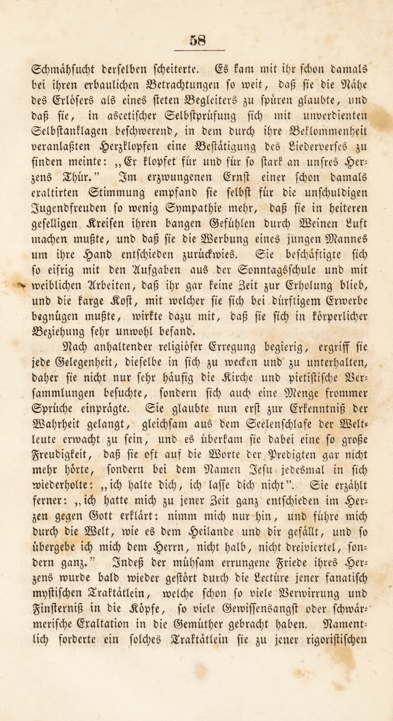 @d)mdf)fud)t berfelben fcheiterte. (G$> fam mit thr fchon bamal§ bet ihren erbaulichen Betrachtungen fo weit, baß fte bie Gtalje be3 (GrloferS al$ eines jteten Begleitern 51t feinen glaubte, unb baß fte, in aScetifcber ©elbftprufung fleh mit unoerbienten 0elbffanFlagen befchwerenb, in bem burch ihre Benommenheit oeranlaßten «^erzFlopfen eine Betätigung bco SieberoerfeS zu ftnben meinte: „(Gr Flopfet für unb für fo ftarf an unfreö £ep ZenS SEhur* ” Sur erzwungenen (Grnft einer fchon bamalö eraltirten (Stimmung empfanb fte felbft für bie unfd)ulbigen Sugenbfreuben fo wenig 0pmpatbte mehr, baß fte in heiteren gefelltgen Greifen ihren bangen (Gefühlen burch deinen Suft machen mußte, unb baß fte bie Werbung eines jungen Cannes um ihre $anb entfebieben zurücFwieS* 0ie befchdftigte ftch fo eifrig mit ben Aufgaben au$ ber 0onntag3fd)ule unb mit *¥ weiblichen Arbeiten, baß ihr gar Feine Seit zur Erholung blieb, unb bie Farge Jboft, mit welcher fte ftch bei bürftigem Erwerbe begnügen mußte, wirFte bazu mit, baß fte ftch in Forderlicher Beziehung fehr unwohl befanb* Giacb anhaltenber reltgiofer Erregung begierig, ergriff fte jebe (Gelegenheit, biefetbe in ftch zu wecFen unb zu unterhalten, baher fte nicht nur fehr hduftg bie Kirche unb pietijtifcbe Ver= fammlungen befuchte, fonbern ftch auch eine Stenge frommer 0pritche einprdgte. 0ie glaubte nun erjl zur (GrFenntniß ber Wahrheit gelangt, gleichfam aue> bem 0eelenfcf)lafe ber Söelt* leute erwacht zu fein, unb e$ überFam fte babei eine fo große greubigFeit, baß fte oft auf bie SBorte ber $)rebigten gar nicht mehr h&rte, fonbern bei bem Flamen Sefu jebeSmal in ftch wteberholte: „ich hulte btd), ich toffe bich nicht”* 0te erzählt ferner: „ich hutte mich zu jener Seit ganz entfebieben im <£>er= Zen gegen (Gott erFldrt: nimm mich nur hin, unb führe mich burch bie Söelt, wte eS bem ^)etlanbe unb bir gefallt, unb fo übergebe ich mich bem «£errn, nicht halb, nicht breioiertel, fom bem ganz»’ Snbeß ber mübfarn errungene griebe ihres §er= ZenS würbe halb wieber geftort burch bie Seetüre jener fanatifch mpftifeben SraFtdtletn, welche fchon fo otele Verwirrung unb gtnjlerniß in bie ibopfe, fo oiele (GewiffenSangft ober fchwdr; merifche (Graltation in bie (Gemüther gebracht hüben* 9kment= lieh forberte ein folcbeS SJraFtdtlein fte zu jener rigoriftifeben