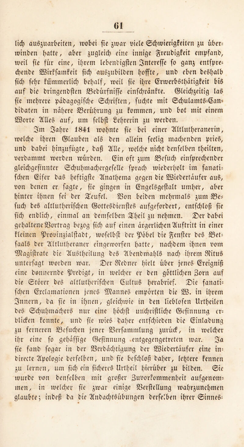 lief) auSjuarbeiten, wobei fte jwar t>ielc ©d)wierigfeiten $u über* winben batte, aber ^gleich eine innige greubigfeit empfanb, weit fte für eine, ihrem tebenbigften Sntereffe fo ganj entfpre- d)enbe SBirffamfeit ftd) auSjubilben buffte, nnb eben beSl;alb ftd) febr fümmerlid) bebatf, weil fte il;re ©rwerbSthdtigfeit bis auf btc bringenbften £5ebürfniffe etnfcbrdnfte. ©leid)§eitig laS fte mehrere pdbagogifche ©djriften, fucf)te mit ©cbulamtS:©an= bibaten in nähere Berührung $u fomnten, unb bot mit einem SBorte OTeS auf, um felbjt Lehrerin $u werben. 3m Sabre 1841 wohnte fte bet einer TOlutheranerin, welche ihren ©tauben als ben allein feetig mad)enben 4>rie§, unb habet htnjufügte, baß OTc, welche nicht benfelben theitten, oerbammt werben würben, ©in oft $um 33efud) einfprecbenber gleichgeftnnter ©d)ubmad)ergefeite fprach wieberholt tm fanatu fd)en ©ifer baS heftigfte Anathema gegen bie Söiebertdufer auS, Don benen er fagte, fte gingen in ©ngelSgeftalt umher, aber hinter ihnen fei ber SEeufel. SSon beiben mehrmals $um &3e* fuch beS altlutherifchen ©otteSbienjleS aufgeforbert, entfchloß fte ftcb enbtich, einmal an bemfelben 3d)eil 51t nehmen. £)er babei gehaltene SSortrag bejog ftd) auf einen ärgerlichen Auftritt in einer fletnen ^rooinjiatftabt, wofelbft ber ^)6bel bie genfter beS S3eh faalS ber TOIutheraner eingeworfen hatte, naebbem ihnen nom 9ttagi(trate bie 2(uStbeitung beS 2lbenbmal)lS nach ihrem SfttuS unterfagt worben war. £>er 9?ebner hielt über jenes ©rcigniß eine bomternbe ^rebigt, in welcher er ben göttlichen 3orn auf bie ©torer beS altlutherifchen ©ultuS herabrtef. £)ie fanati- fchen ©rclamattonen jenes Cannes empörten bie 2Ö. in ihrem Snnern, ba fte in ihnen, gleichwie in ben lieblofen Urtbetlen beS ©chuhmacherS nur eine lwd)ft uncbriftliche ©eftnnung cr= bliefen fonnte, unb fte wteS bal;er entfehieben bie ©inlabung ju ferneren §3efud)en jener SSerfammlung jurücf, in welcher ihr eine fo gehdfftge ©eftnnung • entgegengetreten war. Sa fte fanb fogar in ber SSerbdcbtigung ber SBiebertdufer eine in- birecte Apologie berfelben, unb fte befäbloß bal;er, (entere fennen $u lernen, um ftd) ein ftcbereS Urtheil hierüber ^u bitben. ©ie würbe non benfelben mit großer 3ut>orEommenheit aufgenom- men, in welcher fte ^war einige SSerflellung wahr^unehmen glaubte; iribeß ba bie 2(nbad;tSübungen berfelben ihrer ©inneS;