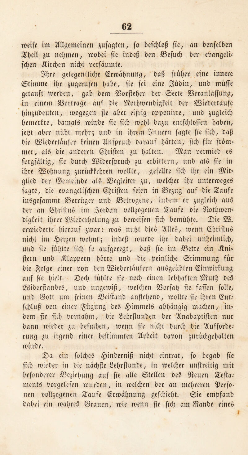 weife im OTgemeinen zufagten, fo befcbtog fte, an benfelben Sheil §u nehmen, wobei fte tnbeg ben Befuch ber evangelü fd)en Kirchen nicht verfdumte. 3fn‘e gelegentliche Erwähnung, baß früher eine innere (Stimme ihr zugerufen hübe, fte fei eine Sübtn, nnb muffe getauft werben, gab bem Borfteßer ber (Secte Beranlaffung, in einem Vertrage auf bie Stothwenbigfeit ber SBiebertaufe ßinzubeuten, wogegen fte aber eifrig opponirte, unb zugleich bemerfte, bamalg würbe fte ft'cb wohl ba^u entfchloffen hüben, jet^t aber nicht mehr; unb in ihrem 5nnern fagte fte ftch, baß bie SBiebertdufer feinen 2lnfpruch barauf ßdtten, ftch für front- mer, als? bie anberen (griffen 511 Ratten* SJtan vermteb e£ forgfdltig, fte burch SBtberfpruch zu erbittern, unb alc> fte in ihre SBoßnung zurüeffeßren wollte, gefeilte ftch ißr ein 5Dtit- glieb ber ©emeinbe als? Begleiter 51t, welcher ißr unterweges? fagte, bie evangeltfcßen (Shrijfen feien in Bezug auf bie Saufe inSgefammt Betrüger unb Betrogene, tnbem er zugleich aus? ber an <5t;rtflu§ im Sorban vollzogenen Saufe bie Stotßwem bigfeit ihrer SBieberßolung 51t beweifen ftch bemühte» £)ie SB» erwieberte hierauf zwar: was? nu£t bte£ 2ltle§, wenn (^hvtftu^ nicht im ^erjen wohnt; inbeß würbe ihr babei unheimlich, unb fte fühlte ftch fo aufgeregt, baß fte im Bette ein $nt= ftern unb klappern horte unb bie peinliche (Stimmung für bte Solge einer von ben SBtebertdufern auSgeübten ©inwtrhtng auf fte hielt ©ocX) fühlte fte noch einen lebhaften SJhttß bes? SBiberßanbeS, unb ungewiß, welchen Borfaß fte faffen folle, unb ©ott um feinen Beiftanb anflehenb, wollte fte ihren ©nt? fchluß von einer gügung bes? Rimmels abhängig machen, im bem fte ftch vornahm, bie Behrftunben ber SCnabaptiften nur bann wieber ju befuchen, wenn fte nicht burch bie 2lufforbe= rung zu trgenb einer bejtimmten Arbeit bavon ^urücfgehalten würbe. T)a ein folcßeS $inberniß nicht eintrat, fo begab fte ftd) tvieber in bie ndchfte Behrftunbe, in welcher unfireitig mit befonberer Beziehung auf fte alle (Stellen bes? 9leuen Sefta; ments? vorgelefen würben, in welchen ber an mehreren 93erfo- nen vollzogenen Saufe Erwähnung gefebteht. (Sie empfanb babei ein waf)re$ ©rauen, wie wenn fte ftch am 9?anbe eines?