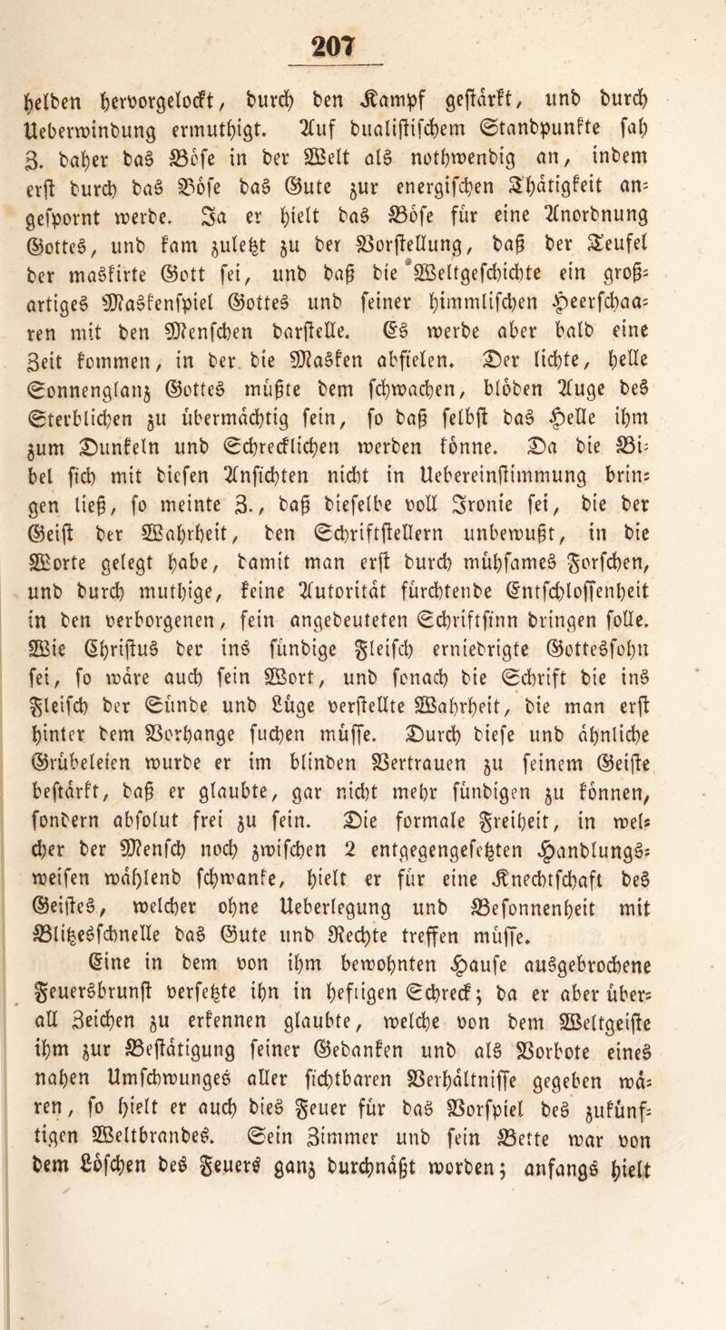 gelben beworgelocft, burd) ben dtampf geßdrft, itnb burd) Ueberwinbung ermutigt. 2fuf bualißifchem Stanbpunfte fab 3. ba^er ba§ &3cfe in ber UBelt als notbwenbig an, inbem erft burd) baS 23ofe ba§ ©utc ^ur energifchen £f)dtigfeit am gefpornt werbe. Sa er fytelt ba§ ffiofe für eine 2(norbnung ©otteS, unb Farn ^ule^t ju ber 83orjMung, baß ber teufet ber maSfirte ©ott fei, unb baß bte ’gßeltgefchidite ein groß; artiges $?aSfenfpiel ©otteS unb feiner bimntlifd)en ^»eerfdbaa- ren mit ben €0?enfcben barßelle. ©3 werbe aber halb eine 3eit fornmen, in ber bie SftaSfen abftelen* £)er liebte, bsÜe Sonnenglan$ ©otteS müßte bem fchwachen, bloten 2(uge beS Sterblichen ju übermächtig fein, fo baß felbft baS £>elle ihm $um £)unfeln unb Scbrecflichen werben fonne. £)a bie 83ü bei fid) mit tiefen 2lnft'd)ten nicht in Uebereinßimmung brim gen ließ, fo meinte 3*/ baß biefelbe voll Sronie fei, bie ber ©eift ber 2Bal)rheit, ben Scbriftßellern unbewußt, in bie SBorte gelegt b^e, bamit man erß burd) mühfameS gorfchen, unb burd) muthige, feine Autorität fürchtenbe ©ntfd)loffenl)eit in ben verborgenen, fein angebeuteten Schrtftftnn bringen folle. 2Bie ©hriftuS ber inS fünbige gleifcb erniebrigte ©otteSfohn fei, fo wäre auch fein SBort, unb fonach bie Schrift bie inS gleifcb ber Sünbe unb 2üge verteilte SBahrheit, bie man erft hinter bem Verhänge fuchen müffe. £)urd) tiefe unb ähnliche ©rübeleien würbe er im hlinben Vertrauen ju feinem ©eifte beftdrft, baß er glaubte, gar nid)t mehr fünbt’gen §u fonnen, fonbern abfolut frei $u fein. £)ie formale greiheit, in weis eher ber $D?enfd) noch ^wifchen 2 entgegengefehten JpanbtungS; weifen wdl)lenb fchwanfe, hielt er für eine Jbnecbtfchaft beS ©eißeS, welcher ohne Ueberlegung unb 33efonnen£)eit mit $3liheSfcbne!Ie baS ©ute unb Stectyte treffen müffe. ©ine in bem von ihm bewohnten .fpaufe abgebrochene geuerSbrunß verfemte ihn in heftigen Schred; ba er aber über? all ßeichen gu erfennen glaubte, welche von bem Sßeltgeiße ihm ^ur S5eßdtigung feiner ©ebanfen unb al§ Vorbote eines nahen Umfcbwunges aller fid)tbaren 33erf)dltniffe gegeben wd= ren, fo hielt er auch bieS geuer für baS fßorfptet beS ^ufünf; tigen SßeltbranbeS. Sein Simmer unb fein SSette war von bem £6fd)en beS geuerS gan^ burchndßt worben; anfangs hielt