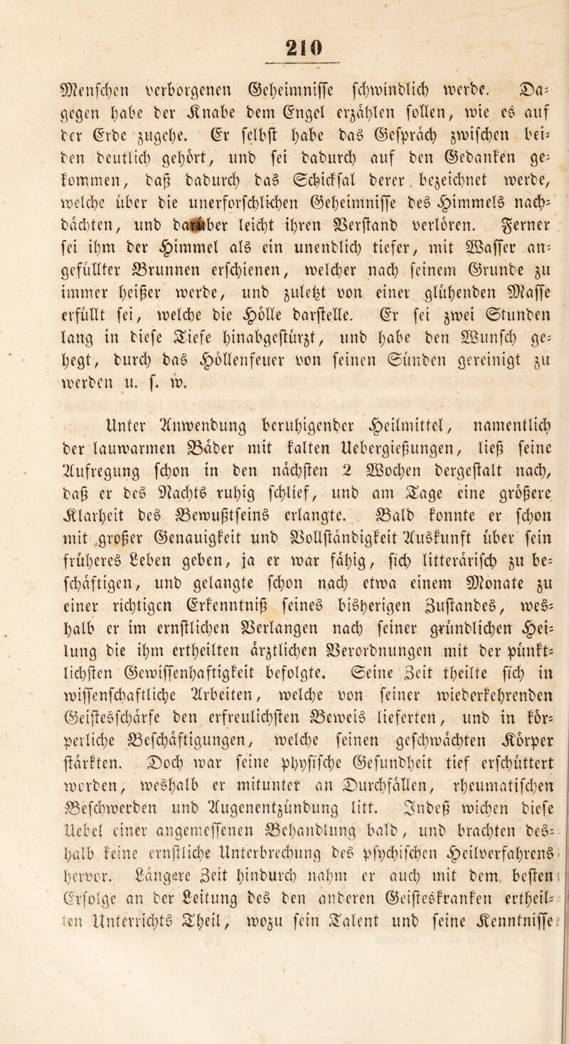 SOtenfchen verborgenen ©eheimniffe fd)wtnblich werbe. Da= gegen l;abe ber Jtnabe bem ©ngel erjagen feilen, wie eS auf ber ©rbe gugehe. ©r felbft t;abe baS ©efprdcb gwifc&en bei* ben beutlicb gehört, nnb fei baburd) auf ben ©ebanfen ge= fommen, baß baburd) baS ©chidfal berer. bezeichnet werbe, welche über bie unerforfcblkhen ©ebeimniffe beS Himmels nach3 buchten, itnb barüber leicht ihren Sßerftanb verloren, gerner fei il)m ber Himmel als ein unenblid) tiefer, mit Gaffer am gefüllter 33runnen erfchienen, welcher nach feinem ©runbe 511 immer heiler werbe, unb jule^t von einer glühenben Sßtaffe erfüllt fei, welche bie Jpolle barftelle. ©r fei gwei ©tunben lang in biefe SSiefe htoabgeptürgt, unb fyabc ben SBunfdb ge- hegt, burd) baS ^rbllenfeuer von feinen ©ünben gereinigt gu werben u. f. w. Unter 2fnwenbung beruhigender Heilmittel, namentlich ber lauwarmen S&aber mit falten Uebergießungen, ließ feine Aufregung fchon in ben nächsten 2 2Bochen bergefialt nach, baß er beS 9^adf)t0 ruhig fdgtef, unb am £age eine größere Klarheit beS 33ewußtfeinS erlangte. $3alb fonnte er fchon mit großer ©enauigfeit unb SSollfidnbigfeit 2luSfunft über fein früheres lieben geben, ja er war fähig, ftd) litterdrifd) gu be= fchdftigen, unb gelaugte fchon nach etwa einem Monate gu einer richtigen ©rfenntniß feines bisherigen gujtanbeS, weS= halb er im ernßlichen Verlangen nach feiner grimblichen He*; lung bie ihm erteilten drgtlichen SBevorbnungen mit ber pünft= lichften ©ewiffenhaftigfeit befolgte» ©eine Seit tfjeilte fleh in wiffenfchaftliche Arbeiten, welche von feiner wieberfehrenben ©eißeSfchdrfe ben erfreulichsten ^Beweis lieferten, unb in for- derliche &3efd)dftigungen, weld)e feinen gefd)wdd)ten Körper ftdrften. Doch war feine pbhftfcbe ©efunbheit tief erfchüttert worben, weshalb er mitunter an Durchfällen, rheumattfehen ©efehweeben unb 2fugenentgünbung litt. Snbeß wichen biefe Hebel einer angemeffenen SBcbanblung halb, unb brachten beS- halb feine ernjtliehe Unterbrechung beS dUxhifcben Heilverfahren^ hervor, Bangere Seit hinburch nahm er and) mit bem. heften ©tfolge an ber Leitung beS ben anberen ©eifteSFranfen wtfyeiU ten Unterrichts Sheil, wogu fein Talent unb feine Jtennfniffe 1