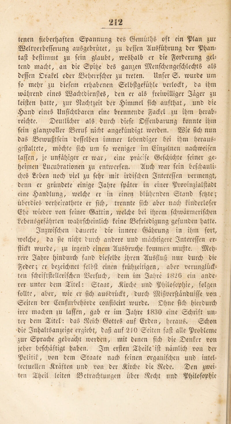 tenen fieberhaften Spannung beS ©emütf)S oft ein ?)tan jur SÖeltoerbefferung auSgebrütet, §u beffen Ausführung ber 9)ban= tajl bejlimmt §u fein glaubt, weS.halb er bie gorbcrung get* tenb macht,. an bie Sptfee beS ganzen SRenfchengefchlechtS als beffen Orafet ober £Behevvfd)er §u treten. Unfer ©. mürbe um fo mehr $u biefem erhabenen SelbjtgefühU oertocft, ba ihm mahrenb eines SöacbtbienjfeS, ben er als freiwilliger Säger 51t leijlen halte, jur 9tacht$ett ber Fimmel ftd> aufthat, unb bie ^)anb eines Unftchtbaren eine brennenbe gacfel ^u ihm herab* reichte. deutlicher als burch biefe Offenbarung fonnte ihm fein gtan^oolter S3eruf nicht angefünbigt werben. SÖie ftd) nun baS SSewußtfein beffelben immer lebenbiger bet ihm heraus* gestaltete, mochte ftd) um fo weniger im ©meinen nachweifen taffen, je unfähiger er war, eine praäfe ©efd)id)te feiner ge* hetmen ßueubrationen 51t entwerfen. Auch war fein hcfchauli* cheS Leben noch oiel 51t fehr mit irbifchen Sntereffen oermengt, beim er grünbete einige Sahte fpdter in einer SProoinjialjfabt eine ^anblttng, welche er in einen blühenben ©taub fehle; überbteS oerheirathete er ftch, trennte ftd) aber nach finberlofer @he wieber oon feiner ©attin, wetd)e bei ihrem fd)wdrmertfd)en Lebensgefährten mahrfd)cinlid) feine ^Befriebigung gefunben hatte. Sn^wifchen bauerte bie innere ©dheung in ihm fort, welche, ba ft'e nicht burch anbere unb mächtigere Sntereffen er* flieft würbe, ju trgenb einem Ausbruche fommen mußte. b; rere Sahre f)inburd) fanb biefelbe ihren Ausfluß nur burd) bie geber; er be§eid)net felbjl einen frühzeitigen, aber oerunglücf* ten fchriftflellerifchen Soerfud), bem im Sahre 1826 ein anbe* rer unter bem Sütel: Staat, Jficcbe unb 9)l)ilofopl)ie, folgen füllte, aber, wie er ftch auSbrücft, burch Sßlißoerftdnbntffe oon ©eiten ber ©enfutbeborbe conftSctrt würbe. Ohne ftch hürburd) irre machen $u taffen, gab er im Sahre 1830 eine Schrift un* ter bem titelt baS Oietcb ©otteS auf ©rben, heraus. Schon bie SnhaltSanjeige ergieht, baß auf 210 ©eiten faß alle Probleme gur ©prad)e gebracht werben, mit benen ftch bie denfer oon jeher befchdftigt haben. Sm erften Steife dfl nämlich oon ber ^otitif, oon bem ©taate nach feinen organifchen unb intet* (ectuelXen Straften ttnb oon ber Kirche bie Otcbe. den gmet* ten Sd)ei£ letten ^Betrachtungen über Stecht unb ^hilofophic
