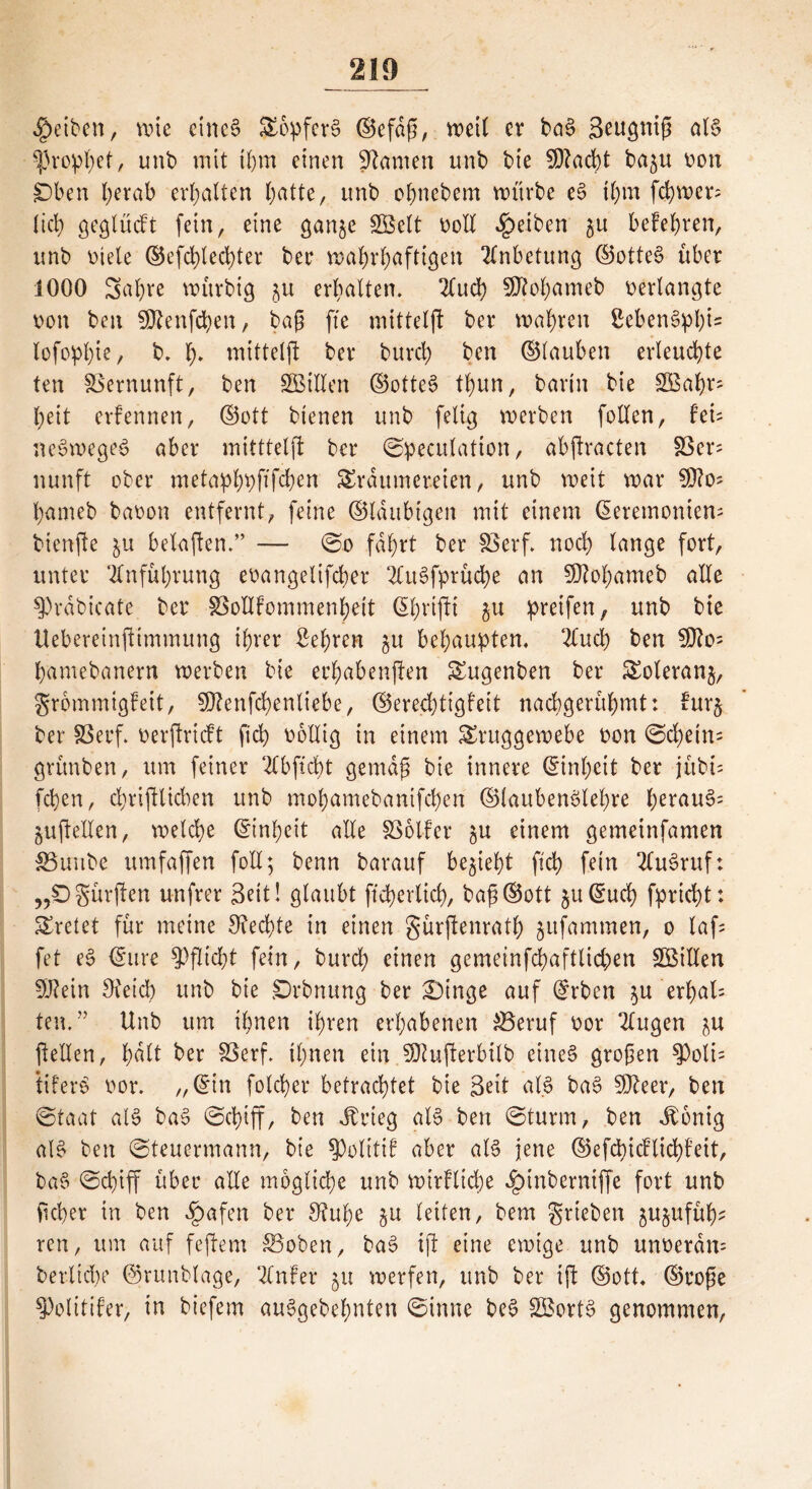 Reiben, wie etnc§ Topferö ©efdß, voeit ev ba§ Seugntß al§ Prophet, unb mit ihm einen tarnen unb bte ?DZad)t ba^u oon Oben herab erhalten batte, unb obnebem würbe eö ihm ferner; lieb geglüdt fein, eine gan^e SBelt bod Reiben befehren, unb Diele ©efdjlecfyter bec wahrhaftigen Anbetung ©otteö über 1000 Sabre würbig 5U erhalten. 2Cud? Sftohameb verlangte bon ben SÖienfcfyen, baß fte mittelfl ber wahren Sebenöpf)i= lofophi?/ b. b* tnitteljl ber burcl; ben ©tauben erleuchte ten Vernunft, ben SBBiden ©otteö tbun, barin bie SBabr- beit erfennen, ©ott bienen unb felig werben foden, hu neöwegeS aber mitttelfl ber ©peculation, abftracten 83er? nunft ober metaphpftßhen Träumereien, unb weit war bameb babon entfernt, feine ©laubigen mit einem ßeremonten; bienfte belaßen.” — @0 fahrt ber fßerf» noch lange fort, unter Anführung ebangelifcher 2ütSfprüche an $Ö?of)ameb alle 9)räbicafe ber SSodfommenheit (Sbrijti 51t pretfen, unb bie Uebereinftimmung ihrer Sehren $u behaupten, 2Cuch ben SOfas hamebanern werben bie echabenften Tugenben ber Toleranj, grommigfeit, 5D?enfchenliebe, ©erechtigfeit nachgerühmt: fur§ ber 33erf. oerftrieft fich bollig in einem Truggewebe bon ©d)ein= grünben, um feiner 2lbftcbt gemäß bie innere (Einheit ber jitbß fchen, djriftlicben unb mobamebanifdjen ©laubenölehre herauf §ußeden, welche Einheit ade Voller gU einem gemeinfamen SBuube umfaffen fod; benn barauf bezieht fleh fein 2lu3ruf: „Ogürften unfrer Seit! glaubt ftcherlicf), baß©ott 5u©ud) fpricht: Tretet für meine Rechte in einen gürjtenrath jitfammen, 0 laß fet eö ©ure Pflicht fein, burch einen gemeinfchaftlichen SBillen Üftein Oteicb unb bie Orbnung ber £)inge auf @rben $u erhalt ten.” Unb um ihnen ihren erhabenen £3eruf bor 2lugen ju ßeden, tmlt ber SSerf. ihnen ein SKufterbilb eines großen $olß tiferö bor. „@in folcßer betrachtet bie Seit als baö SD^eer, ben ©taat als baö ©djiff, ben Jtrieg als ben ©türm, ben Jbonig alö ben ©teuermann, bie $olitif aber als jene ©efcfyicflichfeit, baö ©cl)iff über ade mögliche unb wirkliche ^)tnberniffe fort unb fseber in ben £afen ber 9?ul;e ju leiten, bem grieben jujufüh* ren, um auf feftem £Boben, baS ift eine ewige unb unberdn= berlicbe ©runblage, 2Cnfer 51t werfen, unb ber ift ©ott, ©roße Kolititer, in biefem auögebehnten ©inne beö 2£ortS genommen,