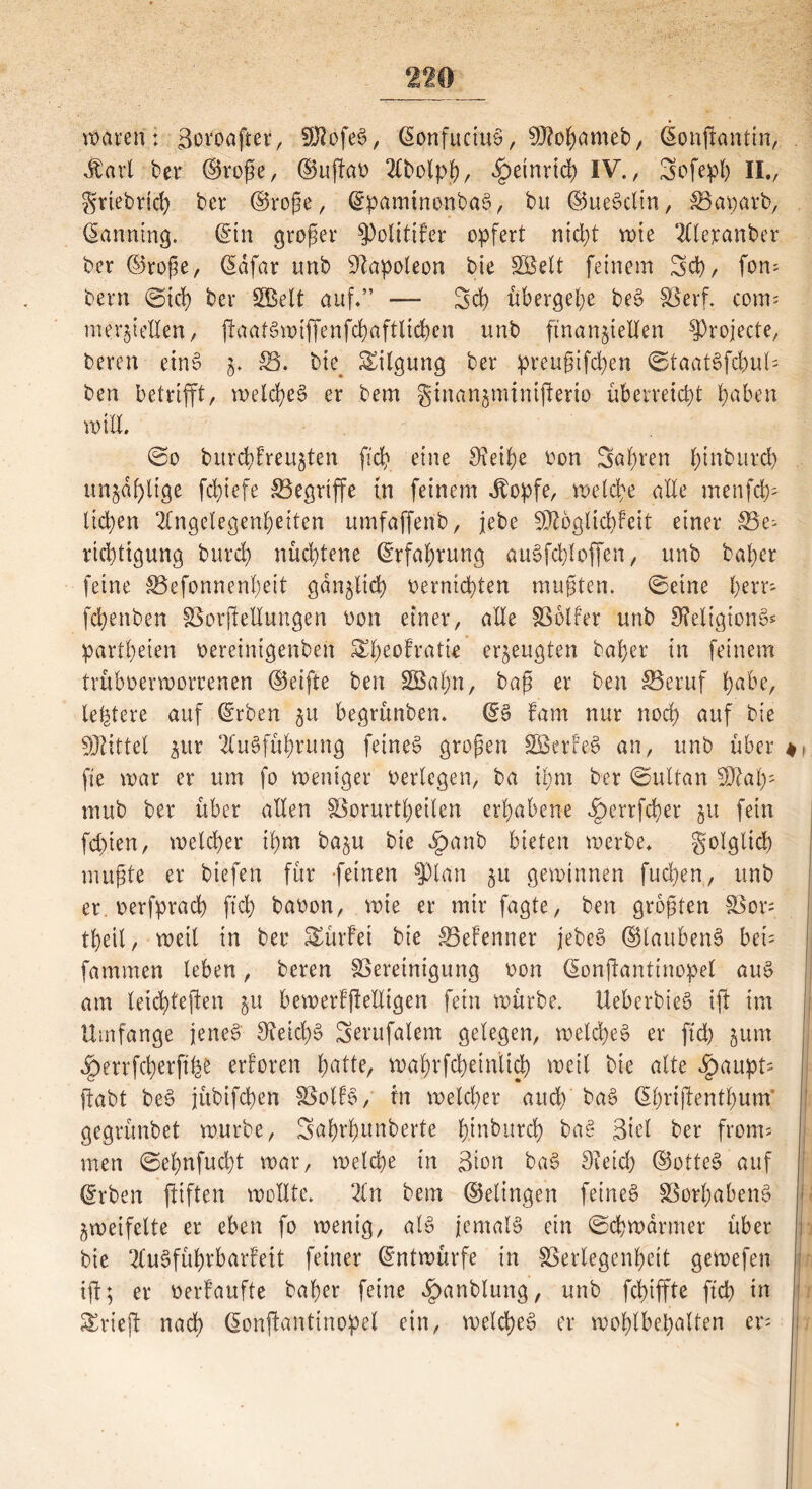 waren: Bovoaftev/ SUlofeS, ©onfuciuS, SÖJobameb, donjfantin, Jfarl ber ©roße, ©uffao Abolpb, ^etnrid) IV., Sofepb II., griebricb ber ©roße, ©pamtnonbaS, bit ©ueSclin, Vaparb, Panning, ©in großer Politiker opfert nicht rote Aleranber ber ©roße, ßdfar tmb Napoleon bie 355eit feinem Sch, fom beim ©ich ber SkBelt auf.” — Sch übergebe beS SBerf. com' mergelten, ftaatSwiffenfcbaftlicbcn unb finanziellen sJ3rojecte, bereu etn6 z. £5. bie Tilgung ber preußifcben ©taatSfcbuU ben betrifft, welches er bem gtnanzminijlerio überreicht haben mill. @o bitrcbkreuzten [ich eine 9?eibe oon Sauren l;inburd) unzählige fdgefe ^Begriffe in feinem dfopfe, welche alle menget); lid)en Angelegenheiten umfaffenb, jebe SDtbglicbkeit einer 33e; rid)tigung burd) nüd)tene Erfahrung auSfchloffen, unb bal)cr feine Vefonnenbeit gänzlich oernichten mußten. ©eine l>err- fcbenben Verfettungen oon einer, alle Volker unb fReligionSs partbeien oereinigeuben ^heofratie erzeugten baber in feinem tvüboerworcenen ©eifte ben 355abn, baß er ben Veruf bube, ledere auf ©rben begrünben. ©S fam nur nod) auf bie Mittel $ur Ausführung feinet großen SßSerkeS an, unb über fie mar er um fo weniger oerlcgen, ba ibm ber ©ultan SDütb- mub ber über allen Vorurteilen erhabene ^errfcber z« fein fchien, welcher ihm bazu bie £anb bieten werbe, golgltd) mußte er biefen für feinen $pian zu gewinnen fucben, unb er. oerfpracb ftcb baoon, wie er mir fagte, ben größten Vor= tbeil, weit in ber Würfel bie ^Bekenner jebeS ©laubenS bei= fammen leben, bereu Vereinigung oon ©onfantinopel aus am leicbteften zu bemerkffelligen fein würbe. UeberbieS ift im Umfange jenes SteicbS Serufalem gelegen, weld>e6 er ftcb zum $errfcberftfee erkoren batte, wabrfcbetnlid) weil bie alte £aupt; jfabt beS jübifcben Volks, tu welcher and) baS ©büffentbum* gegrünbet würbe, Sahrbunberte b.inburcb baS Biet ber front* men ©e£)nfud)t war, welche in Bion baS Sieid) ©otteS auf ©rben jiiften wollte. An bem ©etingen feinet Vorhabens Zweifelte er eben fo wenig, als jemals ein ©cbwdrmer über bie Ausführbarkeit feiner Entwürfe in Verlegenheit gewefen tjl; er oerkaufte baber feine f)anblung, unb fchiffte ftcb in trieft nach ©onfanttnopel ein, welches er wohlbehalten er-