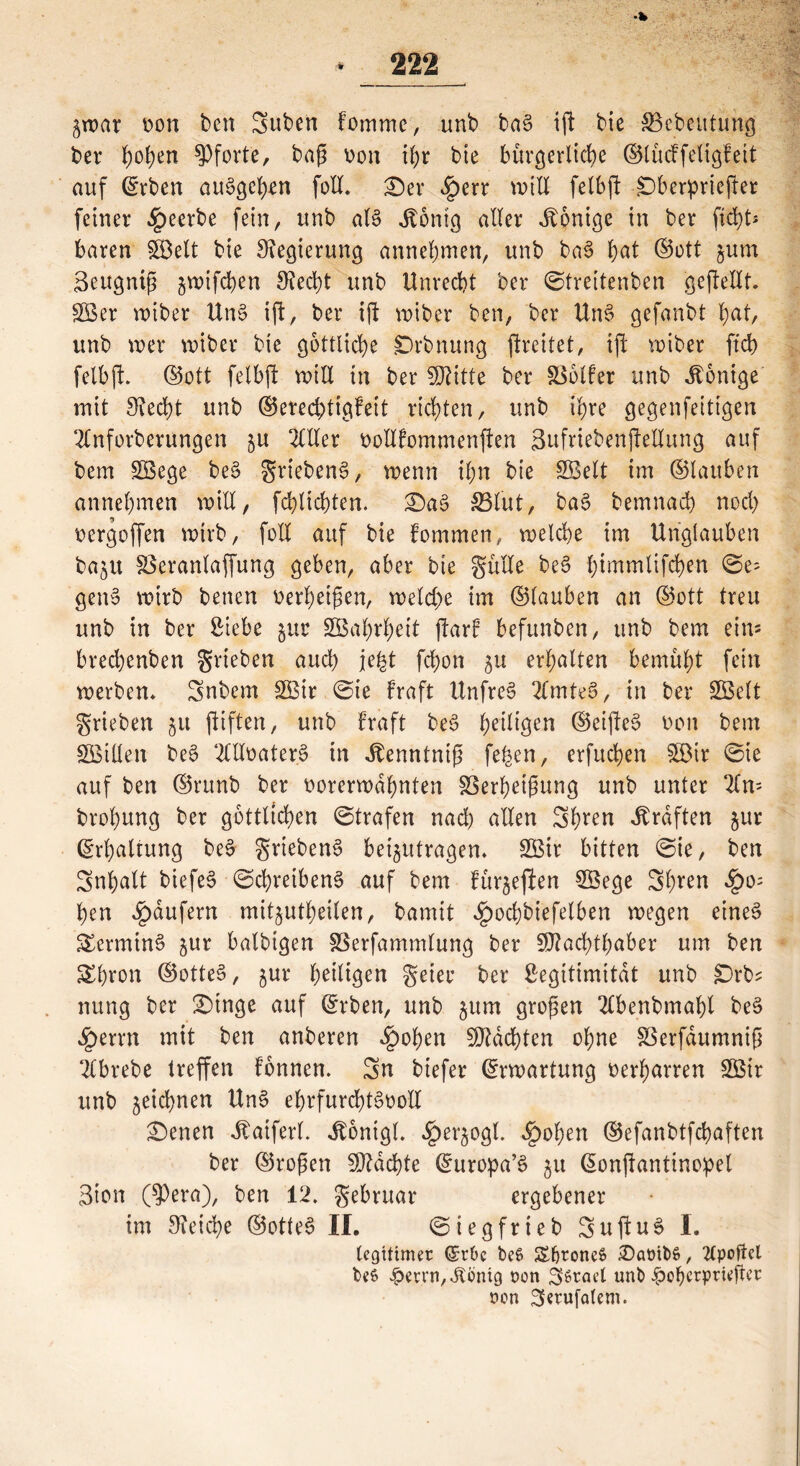 •fc ^war von ben Suben fomme, unb baS ift bie Vebeutung ber Pforte, baß von ihr bte bürgerliche ©lücffeligfett auf Arbeit auSgehen foll* £)er will fetbft £)ber:pricfter feiner beerbe fein, unb als Jtonig aller Könige in ber ficht* baren fSßelt bie Regierung annehmen, unb baS §at ©ott §um 3eugntß §mifchen 9?ed)t unb Unrecht ber ©tfeitenben gejMt. SBer wiber UnS ift, ber ift wiber ben, ber UnS gefanbt hat, unb wer wiber bie göttliche jDrbnung ftreitet, ift wiber ftd> felbjt. ©ott fetbft will in ber Mitte ber Voller unb Könige mit Specht unb ©ereebtigfeit richten, unb ihre gegenfeitigen 2Cnforberungen ju OTer votllommenften 3ufriebenjMung auf bem SBege beS griebenS, wenn ihn bie Sßelt im ©laüben annehmen will, fchlichten. £)aS 33lüt, baS bemnach noch vergoffen wirb, foll auf bie Fommen, welche im Unglauben ba^u Veranlaffung geben, aber bie gülle beS ©e= genS wirb betten verheißen, welche im ©lauben an ©ott treu unb in ber Siebe $ur SBahrheit jlarF befunben, unb bem ein* brechenben grteben auch jefct fchon 5U erhalten bemüht fein werben* 3nbem gßir ©ie Fraft Unfrei 2lmteS, in ber SBelt grieben §u ftiften, unb Fraft beS heilten ©eifteS von bem SQSillen beS OTvater.S in Jlenntniß fe^en, erfuchen $öir ©ie auf ben ©runb ber vorerwähnten Verheißung unb unter 2ln= brohung ber göttlichen ©trafen nach allen 3h*en Graften jur (Erhaltung beS griebenS beantragen* 2Bir bitten ©ie, ben Inhalt biefeS ©chretbenS auf bem Fünften V3ege 3h*en $0= hen Raufern mit^utheilen, bamit ^ochbiefelben wegen eines Termins jur balbtgen Verfammlung ber Machthaber um ben Shron ©otteS, jur heiligen geter ber Legitimität unb £)rbs nung ber 2)tnge auf ©rben, unb §ttm großen 2Cbenbmaht beS £errn mit ben anberen ^)ohen Machten of;ne Verfdumniß 2Cbrebe treffen Fbnnen. 3n biefer Erwartung verharren 2Bir unb geichnen UnS ehrfurchtsvoll £)enen Jbaiferl. Jtontgl. ^erjogl. *£>ohen ©efanbtfchaften ber ©roßen Machte ©uropa’S 51t Gionftantinopet Sion (?)era), ben 12. gebruar ergebener im Reiche ©otteS II. ©iegfrieb 3uftuS I. legitimer C£r6c be6 £fjtone$ £)amb§, 2(poftel be6 £errn,$bntg oon 3>graet unb |)ohcrpri«ßer non 3«rufa(em.