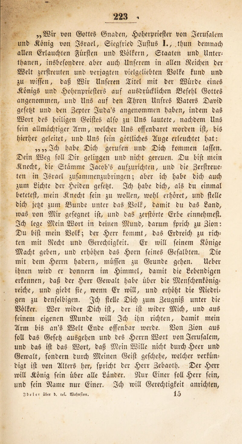 „SBir von ©otteS ©naben, $oherprießer von Serufalem unb itonig von S^rael, ©iegfrieb SußuS I., .tfwn bemnad) allen ©rlauchten gürjTen unb 83ölfern, Staaten unb Untere tränen, inSbefonbere aber auch Unferem in allen 9?eid;en ber SBelt jerßreuten unb verjagten vielgeliebten föolfe funb unb ju wiffen, baß SSir ttnferen SEitel mit ber SBürbe eines «ftonigS unb JpohenprießerS auf auöbrücflicken $3efehl ©otteS angenommen, unb ttnS auf ben &hron Unfrei 33aterS £)avib gefegt unb ben Bester Suba’S angenommen §gben, inbem baS SÖort beS ^eiligen ©etßeS alfo ^u UnS lautete, nachbem UnS fein allmächtiger 21rm, meiner UnS offenbaret worben iß, bis hierher geleitet, unb UnS fein göttliche^ 2Cuge erleuchtet hat: „„Sd) habe £)ich gerufen unb £>ich Fommen laffen. £>ein £öeg feil Sir gelingen unb nicht gereuen. Su luft mein Unecht, bie Stamme Sacob’S aufjurichten, unb bie 3er(!reuc= ten in S^rael jufammenjubringen; aber ich h^he bich auch $um Sichte ber Reiben gefegt* 3d) ha^ bich/ bu einmal beteteft, mein Unecht fein $u wollen, wohl erhöret, unb ßelle bich je£t $um 33unbe unter baS §8olf, bamit bu baS Sanb, waS von $DUr gefegnet ift, unb baS jerßorte ©rbe einnehmeß. Sch lege SDtetn SBort in betnen Sßhmb, barum fprich ^u Bion: £>u biß mein S3olF; ber <!perr fommt, baS ©rbreich ju riet)3 ten mit Otecht unb ©erechtigFeit. ©r will feinem Könige 50?acht geben, unb erhöhen baS $orn feinet ©efalbten. Ste mit bem Jperrn hebern, muffen §u ©runbe gehen. Ueber ihnen wirb er bonnern im Fimmel, bamit bie Sebenbigen erfennen, baß ber £>etr ©ewalt l;a^ über bie SÜtenfchenFonig: reiche, unb giebt fie, wenn ©r will, unb erhöht bie fiebri- gen §u benfelbigen. 3$ ßelle £>td) 3um Beugniß unter bie SSolfer. 2Ber wiber Sich ift, ber iß wiber SOtich, unb auS feinem eigenen unbe will Sch ihn richten, bamit mein 21rm bi§ an’S SBelt ©nbe offenbar werbe. SSon Bton auS foll baS ©efe& auSgehen unb beS «£errn SBort von 3erufa(em, unb baS iß baS SBort, baß 5D?ein SÖille nicht burch »fpeer unb ©ewalt, fonbern burch deinen ©eiß gefchehe, welcher vecFüm bigt iß von 211terS her, fprid)t ber $err Bebaoth* &er «£>err will Jtonig fein über alle Sdnber. 9^ur ©tner foll ^)err fein, unb fein Sftame nur ©tner. Sch will ©eredßtgFeit anridßen, 3 b «l e r übet b. rU. SBa^nfliin. 15