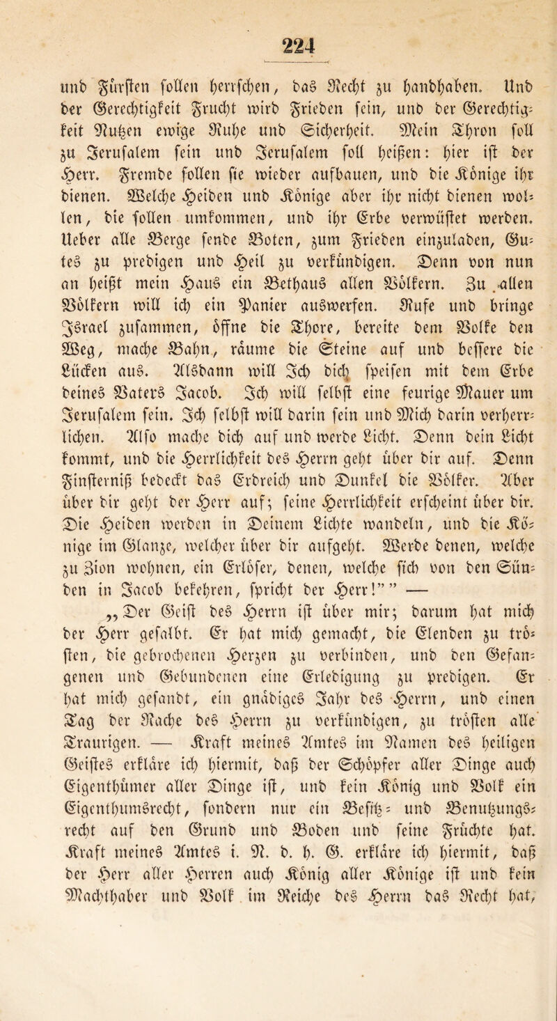 tmb gürften follen benfd)en, bag 3?ecbt §u (janb^aben. Unb ber ©erecbtigfeit gutd)t wirb grieben fein, unb bet* ©ered)tig; feit 9tu£en ewige 9?ul)e unb (Sicherheit. Sßtein Sb^on foll 5« Serufalem fein unb 3erufalem foU beißen: tyn iß ber £>err. grembe follen fte wieber aufbauen, unb bie Jtonige ihr bienen. SBelcbe Reiben unb Könige aber ihr nid)t bienen woll- ten, bie follen umfommen, unb ihr ©rbe verwüßet werben. Ueber alle 33erge fenbe 33otcn, jum grieben etn^ulaben, ©w teg $u prebigen unb £etl gu verfünbigen. £)enn von nun an beißt mein «£>aug ein 33etbaug allen Golfern. 3u .-allen Golfern will icb ein panier augwerfen. £Rufe unb bringe 3'grael jufammen, offne bie £b°re, bereite bem löolfe ben 28eg, ntacbe SBaßn, raume bie (Steine auf unb beffere bie Süden aug. 2llgbann will 3d) btd] fpeifen mit bem ©rbe beineg Söaterg Sacob. 3cb will felbft eine feurige SSauer um 3erufalem fein. 3d) felbft will barin fein unb SOZtcb barin oerberu lieben. 211 fo mache bicb auf unb werbe Siebt. £)enn bein Siebt fommt, unb bie £>errlid)feit beg ^)errn gebt über bir auf. £)cnn ginfterniß bebedt bag ©rbretcb unb £)unfel bie -SSclfer. 3Xbcr über bir gebt ber ^)err auf; feine Jperrlirbfett erfebeint über bir. £)ic Reiben werben in deinem Sid)te wanbeln, unb bie ito? nige im ©lan$e, welcher über bir aufgebt. 2Berbe benen, welche ^u Bton wobnen, ein ©rlbfer, benen, welche ftcb von ben (Süm ben in 3acob belehren, fprtdß ber £err!”” — „ 2)er ©eift beg ^)errn iß über mir; barum b<U mich ber Spm gefalbt. ©r b<U mich gemacht, bie ©lenben $u tro* ften, bie gebrochenen ^»erjen 51t verbinben, unb ben ©efam genen unb ©ebunbenen eine ©rlebtgung 51t prebigen. ©r bat mid) gefanbt, ein gnabigeg 3al)v beg §errn, unb einen Sag ber Siacbe beg $errn 51t verfünbigen, 51t troßen alle Sraurigen. — Jbraft meineg 2lmteg im tarnen beg beigen ©eißeg erflare id) hiermit, baß ber @d)6pfer aller £>inge auch ©tgentbümer aller £)tnge iß, unb fein Jtonig unb S3olf ein ©igentbumgreebt, fonbern nur ein 33efunb SSenufeungg* recht auf ben ©runb unb S5oben unb feine grüebte fyat. itraft meineg 2lmtcg i. 91. b. b* ©* erflare id) hiermit, baß ber £>err aller Herren auch Jbontg aller Röntge iß unb fein Machthaber unb Sßolf im $eid;e beg 2£>errn bag 9?ed)t fya-t,