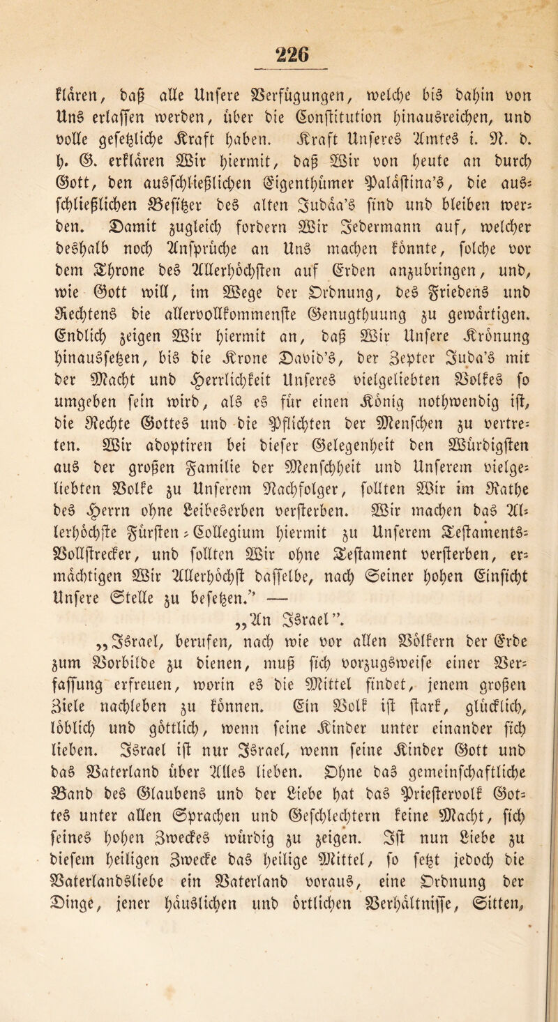 fldren, baß alle Unfere Verfügungen, weld)e bt§ bahin oon Un6 erlaffen werben, über bie ©onftitution l;tnau§reid)en, unb bolle gefehlte Äraft haben. Ära ft Unfere^ 2lmte§ i. N. b. I). ©. erklären V$ir hiermit/ baß VMr oon heute an burch ©ott, ben au3fd)ließlid;en ©igenthümer $aldfHna’§, bie au3; fchließlicben Veft'her be§ alten Subda’3 ftnb unb bleiben wer; ben* £)amit jugleid) forbern 2Btr Sebermann auf, welcher be^balb noch 2lnfprüd)e an Un$ machen fonnte, folche bor bem throne beS OTerhochften auf ©rben anjubrtngen, unb, wie @ott will, im SBege ber £)rbnung, be3 griebenS unb Rechtens bie allem ollfommenfie ©enugthuung $u gewärtigen* ©nblich geigen SSBtr hiermit an, baß 2öir Unfere Äronung hinauSfehen, bi§ bie Ärone £)abib’§, ber Bester Suba’S mit ber 9Jkd)t unb ^errlidjfeit UnfereS vielgeliebten VolfeS fo umgeben fein wirb, al§ e3 für einen Äonig notbwenbig tfi, bie Rechte ©otte§ unb bie Pflichten ber fülenfd>en $u vertre= ten. 2Btr aboptiren bei biefer ©elegenheit ben VSürbigjlen au$ ber großen gamtlie ber 9Nenfd)beit unb Unferem vtelge= liebten Volfe 511 Unferem Nachfolger, feilten SBir im Nathe be3 .§>errn ohne SetbeScrben bewerben. 2Sir machen ba§ ZU lerhochjle gür(ien > (Kollegium h^tmit §u Unferem £ejlamente>'- Vollftrecfer, unb follten V$ir ohne Sejiament verderben, er^ mächtigen Söir OTerhochfi baffelbe, nach ©einer hohen ©inficht Unfere ©teile $u beferen/’ — „2ln SSvael”. „ SSrael, berufen, nach wie bor allen Vollem ber ©rbe ^um Vorbilbe $u bienen, muß ftd) bor^ugSweife einer Ver- faffung erfreuen, worin e$ bie Mittel finbet, jenem großen Biele nachleben $u fbnnen. ©in Voll ift ftarl, glüdticb, löblich unb göttlich), wenn feine Ätnber unter einanber ftch lieben. Bterael ift nur SSrael, wenn feine Äinber ©ott unb ba§ Vaterlanb über 2(lle§ lieben. £)l)Ue baS gemeinfchaftliche Vanb be$ ©laubenS unb ber Siebe hat ba6 $)riefterbotf ©ot= te$> unter allen ©pracben unb ©efchlechtern feine $lad)t, ftch feinet hohen Bwecfe§ würbig $u jeigen. Sff nun Siebe $u biefem heiligen Bwecfe ba§ h^tligc Mittel, fo fe^t jebod) bie VaterlanbMiebe ein Vaterlanb borauS, eine £)rbnung ber £>inge, jener häuslichen unb örtlichen Verhaltniffe, ©ttten,