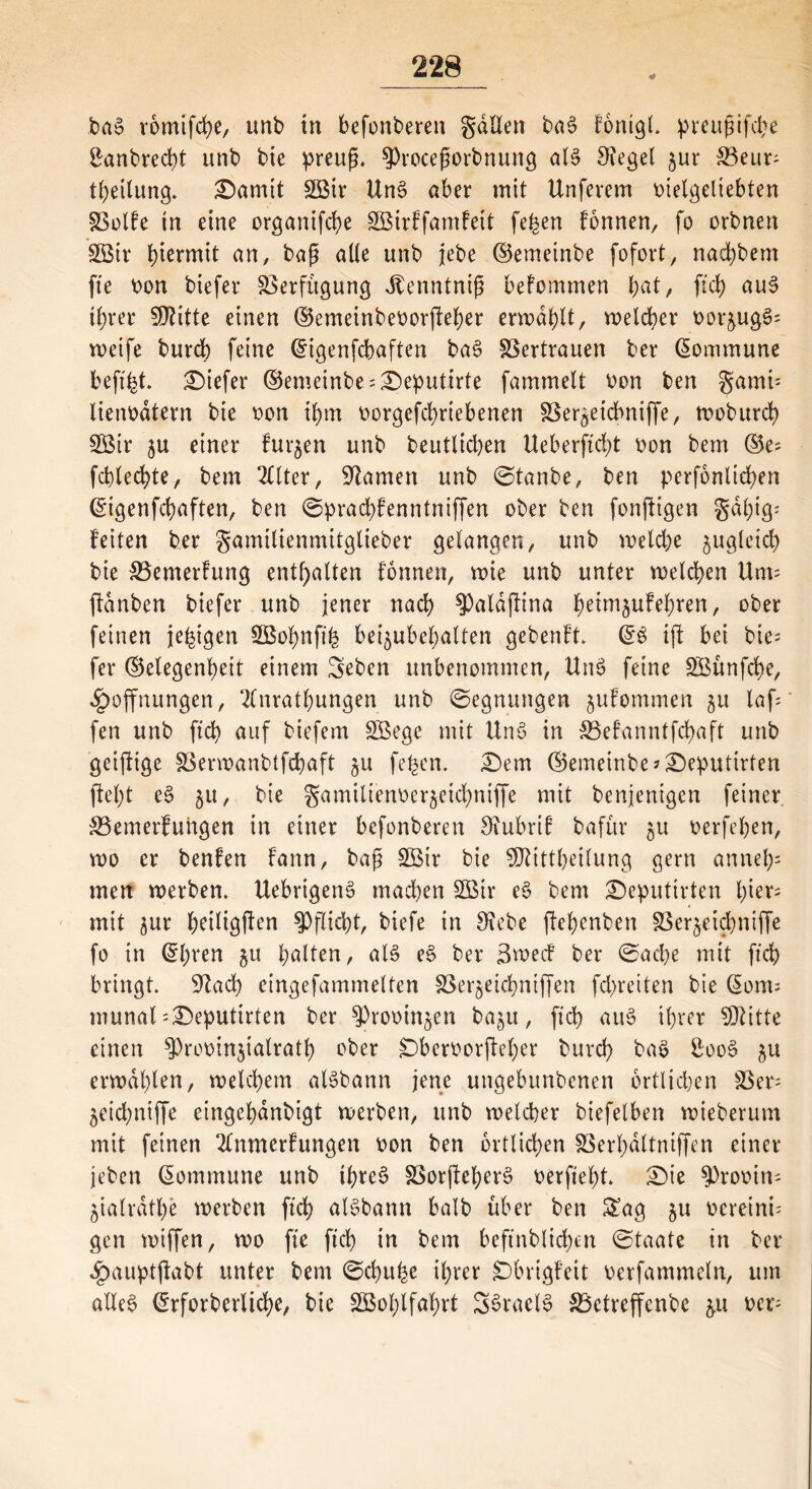 bao romifche, unb in befonberen gdllen ba§ fonigl. ^ieugtfcl>e £anbred)t unb bie preufj. $)rocefwrbnung aB Siegel §ur S3eur- theilung. £)amit SÖSir UnS aber mit Unfevem vielgeliebten SSolfe in eine organifche SBirffamfett fe^en fonnen, fo orbnen 2ötr hiermit an, baß alle unb jebe ©emetnbe fofort, nachbem fte von biefer Verfügung Jtenntnifj befommen fyat, (ich au$ ihrer SDtitte einen ©emeinbevorfteher erwählt, welcher vor&ug£= weife burch feine ©igenfcbaften ba3 SSertrauen ber Kommune beft'ht tiefer ©emeinbe:£)eputirte fammelt von ben gamü lienvdtern bie von ihm vorgegebenen SSer^eicbniffe, woburch 2Btr ju einer furzen unb beutlichen Ueberftcht von bem ©e^ fcblechte, bem 2lltcr, tarnen unb ©tanbe, ben perfonliehen ©igenfchaften, ben ©prachfenntniffen ober ben fonftigen gal;ig' feiten ber gamilienmitglieber gelangen, unb welche zugleich bie &3emerfung enthalten tonnen, wie unb unter welchen Um= ftdnben biefer unb jener nach ^aldftina heüttäufehren, ober feinen je^tgen 2Bohnft‘h bei^ubehalten gebenft. ©$ ift bei bie= fer ©elegenheit einem Seben unbenommen, UtB feine SBünfche, Hoffnungen, 2fnrathungen unb ©egnungen jufommen $u laf; fen unb ftcf> auf tiefem SBege mit Unö in SBefanntfchaft unb geiftige Söerwanbtfcbaft §u fefcen. £)em ©emeinbe*£)eputirten fleht c$> 51t, bie gamilienver^eichniffe mit benjenigen feiner 23emerfuhgen in einer befonberen 3£ubrif bafür 51t verfchen, wo er benfen fann, baß Söir bie SDftttheilung gern annehs men werben. UebrigetB machen SBir e$ bem £)eputirten i)kx^ mit jur h^iüöft^ Pflicht, biefe in 9?ebe ftehenben SSer^eicf^niffe fo in @hren $u halten, aB e§ ber 3wecf ber ©acbe mit ftch bringt. Sftach eingefammelten SSer§eichniffen fcbreiten bie ©orrn munal= 3Deputirten ber sprovin^en baju, ftch au$ ihrer SKitte einen 5)rovin$ialrath ober Dbervorfteher burch ba$ Soo§ $u erwählen, welchem aBbann jene ungebunbenen örtlichen SSer- jeichniffe eingehdnbigt werben, unb welcher biefelben wieberum mit feinen 2lnmerfungen von ben örtlichen SSerhdltniffen einer jeben ©ommune unb ihres? SSorjteherS verfieht. £)ie $))rovin- jialräthe werben ftch aBbann halb über ben £ag 51t vereint gen wiffen, wo fie ftch in bem beftnblichen ©taate in ber Hauptftabt unter bem ©chu^e ihrer SDbrigfeit verfammeln, um alles? ©rforberliche, bie 2Bol;lfahrt SSraeB ^Betreffende $u ver-