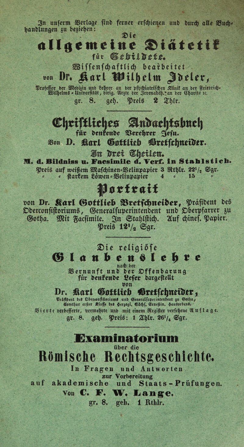 unferm Verlage finb ferner erfreuen unb burdj alle §8ud>* tyanblungen §u beheben: allgemeine &iätctif für ,® SGBi ffenfd>aftitd> bearbeitet »on Dr. Jiarl Hüll)dm ^rofcffor ber SKebtjtn unb Seljrer an ber fcffycbtatrtfcben «JUtnif an ber ^rtebrtcfy» äBinjielmS «- Unfoerfltät, btrig. Sirjte bcr Srrenafctlj.üan ber ßljarite ic. gr. 8. gel). ApretS 2 £l)lr. CijttfiUrhr# ^tttmcijfslmd) für benrettbe S8ereT>rer 3ef«> sscn D. äßairi (Battlieb ©retfcJjnetirtr, .Mn Ittet ®§nlm. M, d. Bildniss u« Facsimile d. Verf. In Stahlstich. §)rei§ auf metfem SÄafd)tttett?aSeltn^a^ier 3 Stt$lr. 221/, @gr. 's * üatfem ß6tt>en*ä$eltnpa;pier 4 * 15 * pon Dr. Sari ©ottliefc SB?etf$tteibe*, $)rdftbent be§ £>berconftftorium$, ©eneratfupermtenbent unb jDberpfarrer §u ©ot^a. SÄit gacftmtle. Sn 2luf cfytnef. Rapier. ■ fheis l*1/* ©gr. Sie religiofe © I <» n h c n § I c h e e nacft bcr SSernunft unb ber Offenbarung für bcnfcttbc Scfcr bargeftellt »on Dr. jßari (BotUitb ©rftfrijnettrcr, ?räfU>«nt be8 Cberconfifterium* unb ©eneralfupciintenbent ju ©ot^a,. Somtbur crftet Älaffe bt6 {»«jogl. 6äd)f. (grnejtin. #au8orben8. SSierie ucrbcjfertc, vermehrte unb mit einem Oiegifier »erfefjene Sluflagc. gr. 8. gety. spreiS: l Ztylv. 26‘/4 @gr. Fxammatorium über die Römische Rechtsgeschichte. In Fragen und Antworten zur Vorbereitung auf akademische und Staats - Prüfungen. von C. F. W. Lange.