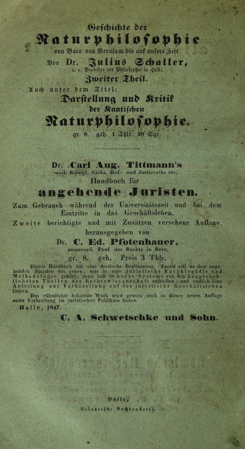 oon 35acö &on Beruf am &t§ auf unfere 3ett. a Bon Dr. SH a. o. ^vßfcffpr bet ^pofo^ie in ^^citeiv^eiL 2fud> unter beut Sitel: 3>orftcUuufl ttttö ftrttif bet $mtttf$ett 0t. 8..,•$$. 1 20' @0r. Dr. Carl Augv Tittmaiiii’s weil. Königl. Sachs, liof- und Justizraths etc. Handbuch für angelt ernte «für Is teil. Zum Gebrauch während der Universitätszeit und hei dem Eintritte in das Geschäftslehen. Zweite berichtigte und mit Zusätzen versehene Auflage, herausgegeben von Dr. C, Ed. Pfotenliaiier, ausserord, Prof, der Rechte in Bern. gr. 8, geh. Preis 3 Tlilr. Dieses Handbuch hat eine dreifache Bestimmung. Zuerst soll es dem ange- henden Juristen das geben, was in eine juristische Enzyklopädie und Methodologie gehört, dann soll es kurze Systeme roh den hauptsäch- lichsten T h e i l e n der Rechtswissenschaft aufstellen, und endlich eint Anleitung zur Vorbereitung auf das juristische Geschäftsleben ' liefern. Das rühmlichst bekannte Werk wird gewiss auch in dieser neuen Auflage seine Verbreitung im juristischen Publikum finden. . Halle, 1847. C. A« Scliwetschlie und Solu* @«6<nie*fdj«. 33 h $ b * u d n e i.