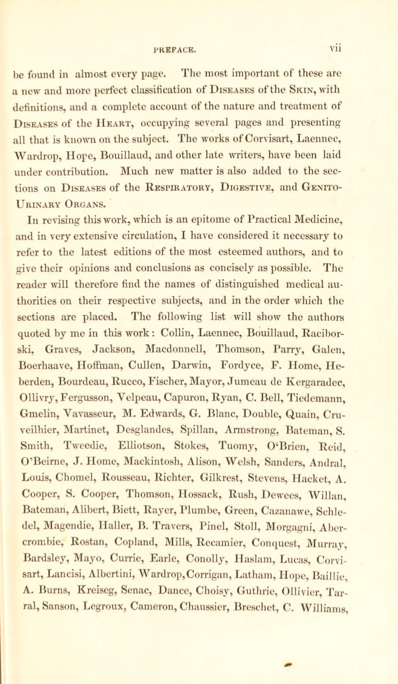 1)6 found in almost every pagt'- The most important of these are a new and more perfect classification of Diseases of the Skin, with definitions, and a complete account of the nature and treatment of Diseases of the Heart, occupying several pages and presenting all that is knowm on the subject. The works of Corvisart, Laennec, Wardrop, Hope, Bouillaud, and other late writers, have been laid under contribution. Much new matter is also added to the sec- tions on Diseases of the Respiratory, Digestive, and Genito- urinary Organs. In revising this work, which is an epitome of Practical Medicine, and in very extensive circulation, I have considered it necessary to refer to the latest editions of the most esteemed authors, and to give their opinions and conclusions as concisely as possible. The reader will therefore find the names of distinguished medical au- thorities on their respective subjects, and in the order which the sections are placed. The following list will show the authors quoted by me in this work ; Collin, Laennec, Bouillaud, Racibor- ski. Graves, Jackson, Macdonnell, Thomson, Parry, Galen, Boerhaave, Hoffman, Cullen, Darwin, Fordyce, F. Home, He- berden, Bourdeau, Rucco, P'ischer, Mayor, Jumeau de Kergaradec, Ollivry, Fergusson, Velpeau, Capuron, Ryan, C. Bell, Ticdemann, GmeUn, Vavasseur, M. Edwards, G. Blanc, Double, Quain, Cru- veilhier. Martinet, Desglandes, Spillan, Armstrong, Bateman, S. Smith, Tweedie, Elliotson, Stokes, Tuomy, 0‘Brien, Reid, O’Beime, J. Home, Mackintosh, Alison, Welsh, Sanders, Andral, Louis, Chomel, Rousseau, Richter, Gilkrest, Stevens, Hacket, A. Cooper, S. Cooper, Thomson, Hossack, Rush, Dewces, AVillan, Bateman, Alibert, Biett, Ray or, I’lumbe, Green, Cazanawe, Schie- del, Magendie, Haller, B. Travers, Pinel, Stoll, Morgagni, Aber- crombie, Rostan, Copland, Mills, Recainier, Conquest, Murray, Bardsley, Mayo, Cume, Earle, Conolly, Haslam, Lucas, Corvi- sart, Lancisi, Albertini, Wardrop,Corrigan, Latham, Hope, Baillie, A. Burns, Kreiseg, Senac, Dance, Choisy, Guthrie, Ollivier, Tar- ral, Sanson, Legroux, Cameron, Chaussier, Breschet, C. Williams,