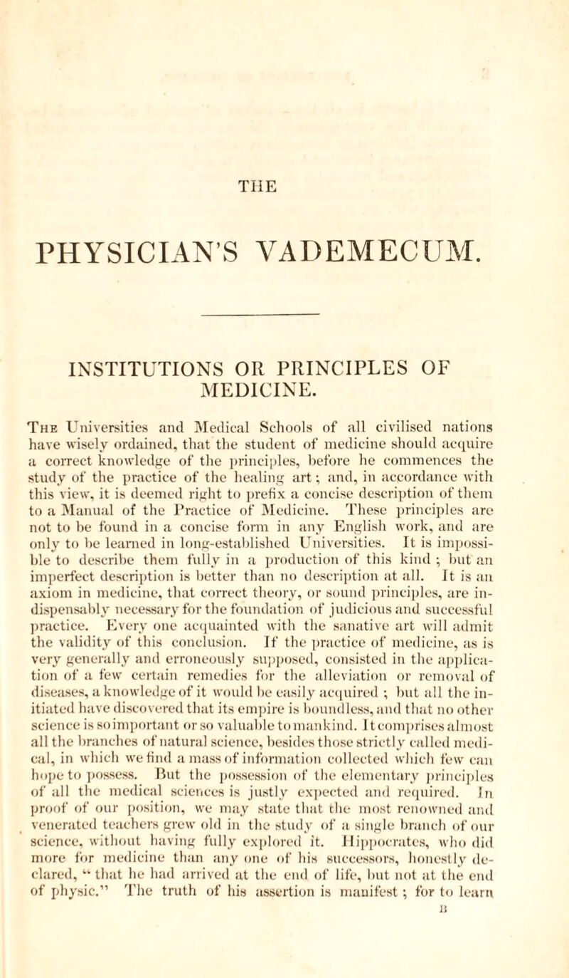 THE PHYSICIAN’S VADEMECUAI. INSTITUTIONS OR PRINCIPLES OF MEDICINE. The Universities and Medical Schools of all civilised nations have wisely ordained, that the student of medicine should acquire a coiTcct knowledge of the principles, liefore he commences the study of the ])ractice of the healing art •, and, in accordance with this view, it is deemed right to prefix a concise description of them to a Manual of the Practice of Medicine. These principles are not to be found in a concise form in any English work, and are only to be learned in long-established Universities. It is impossi- ble to describe them fully in a production of this kind ; lint an imperfect descrii)tion is Ijetter than no description at all. It is an axiom in medicine, tliat correct theory, or sound jn-inciples, are in- dispensably necessary for the foundation of judicious and successful practice. Every one acapiainted with the sanative art will admit the validity of this conclusion. If the practice of medicine, as is very generally and erroneously sujjposed, consisted in the applica- tion of a few certain remedies for the alleviation or removal of di.sea.ses, a knowledge of it would be easily accpurcd ; but all the in- itiated have discovered that its ein])ire is boundless, and that no other science is so important or so valuable to mankind. It com])rises almost all the branches of natural science, besides those strictly called medi- cal, in which we find a mass of information collected which few can hope to jiossess. But the possession of the elementary in-inciples of all the medical sciences is justly ex])ected and required. In proof of our [)o.sition, we may state that the most renowned and venerated teachers grew old in the study of a single branch of onr science, without having fully explored it. Hippocrates, who did more for medicine than any one of his successors, honestly de- clared, “ that he had arrived at the end of life, but not at the end of physic.” The truth of his assertion is mauifest; for to learn 11
