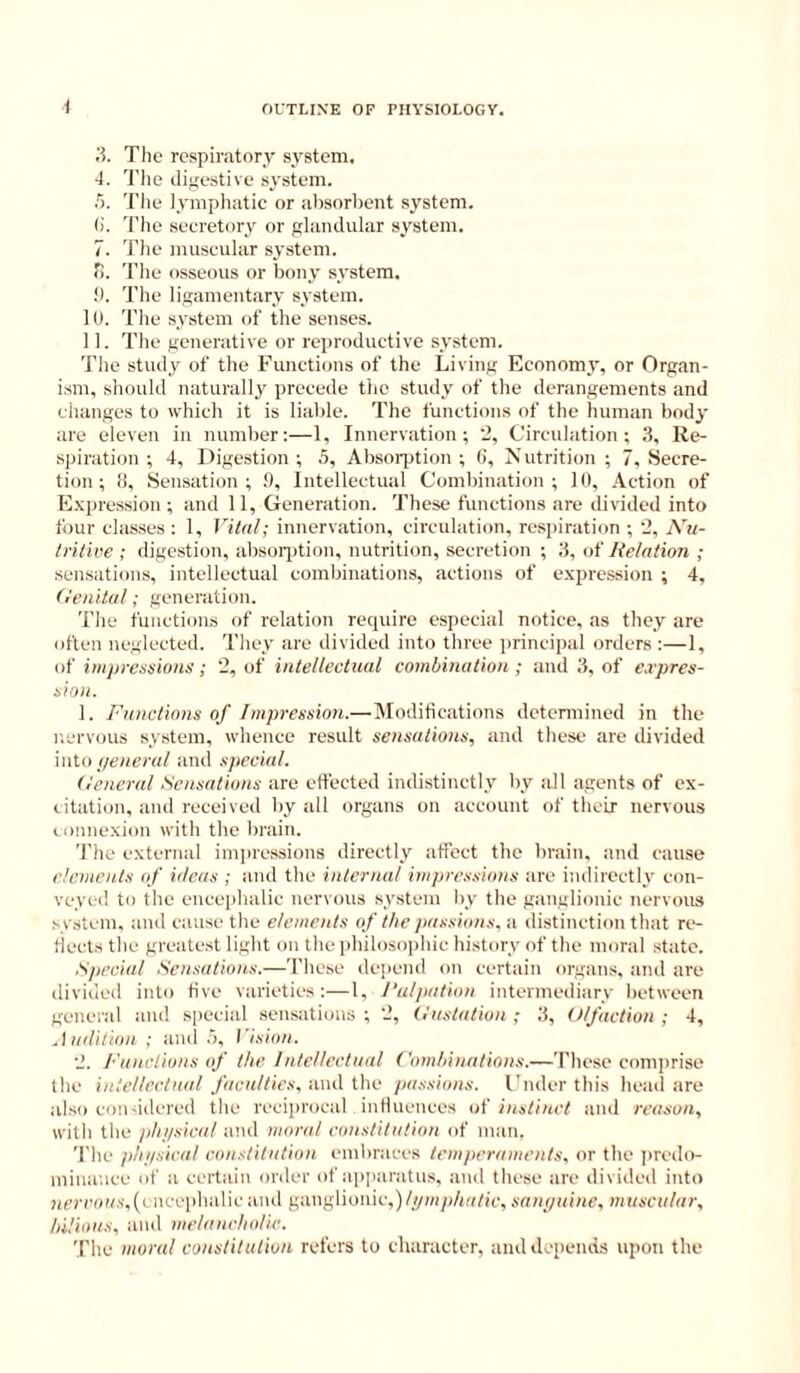 .‘5. The respiratory system. 4. The digestive system. 5. The iympliatic or alisnrbent system. ()'. I’he secretory or glaiulular system. 7. 'I'lie muscular system. o. 'I'lie osseous or bony system. !). The ligamentary system. 10. The system of the senses. 11. The generative or rejiroductive system. The study of the Functions of the Living Economy, or Organ- ism, shoulil naturally precede the study of the derangements and changes to which it is liable. The functions of the human body are eleven in number:—1, Innervation; ’2, Circulation; 3, Re- spiration ; 4, Digestion ; .5, Absorjition ; (i, Nutrition ; 7, Secre- tion ; !i. Sensation; !), Intellectual Combination; 10, .\ction of Expression ; and 11, Generation. These functions are divided into tour classes : 1, Vital; innervation, circulation, respiration ; 2, Nu- tritive ; digestion, absorjition, nutrition, secretion ; 3, of delation ; .sensations, intellectual combinations, actions of expression ; 4, (I’enital; generation. The functions of relation require especial notice, as they are often neglected. They are divided into three jirincipal orders :—1, of impressions; 2, of intellectual combination ; and 3, of e.rpres- sion. 1. Functions of Impression.— Modifications detennined in the nervous system, whence result sensations, and these are divided into general and special. (ieneral Sensations are effected indistinctly by all agents of ex- citation, and received by all organs on account of their nervous lonnexion with the brain. The external impressions directly affect the brain, and cause elements of ideas ; and the internal impressions are indirectly con- veyed to the ence|ibalic nervous sy.steni by the ganglionic nervous system, and cause the elements of the passions, a distinction that rc*- flecls the greatest light on the pbilosojihic history of the moral .state. Special Sen.sations.—These de])end on certain organs, and are divided into five varieties:—1, Palpation intermediary between general and special sensations ; 2, (,'ustatiou ; 3, Olfaction ; 4, Audition ; and .I, Vi.sion. 2. Fanclions if the Intellectual ('ombinations.—These comprise the intellectual faculties, and the pa.ssions. I'nder this head are also conddered the reciprocal influences of instinct and reason, with the phi/sical aiul moral constitution of man. 'I'lie plii/sieal constitution embraces temperaments, or the jiredo- iniuance of a certain order of apparatu.s, and these are divided into m’mm.>',(encephalic and ganglionic,)/y»/p/(,'i/ic, sant/uine, muscular, bilious, and melaneholie. The moral constitution refers to character, and depends upon the