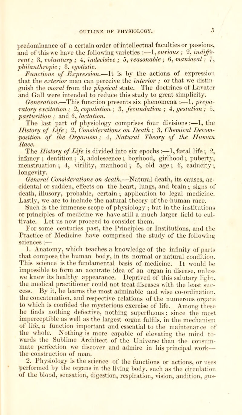 predominance of a certain order of intellectual faculties or jiassions, and of this we have the following varieties ;—\, curious ; '2, indiffe- rent •, 'A, voluntary ; -I, indecisive ; b, reasonable ; Q, maniacal; 7, philanthropic; !!, egotistic. Functions of F.rpression.—It is hy the actions of expression that the exterior man can perceive the interior ; or that we distin- guish the moral from the physical state. I'he doctrines of Lavater and Gall were intended to reduce this study to great simplicity. Generation.—This function presents six phenomena ;—1, prepa- ratory excitation ; 2, copulation ; 3, fecundation ; 4, gestation ; .5, parturition ; and 6, lactation. The last part of physiology comprises four divisions :—1, the History of Life ; 2, Considerations on Death; 3, Chemical Decom- position of the Organism; 4, Natural Theory of the Human Race. The History of Life is divided into six epochs :—1, foetal life ; 2, infancy ; dentition ; 3, adolescence ; boyhood, girlhood ; puberty, menstruation ; 4, virility, manhood ; 5, old age ; (i, caducity ; longevity. General Considerations on death.—Natural death, its causes, ac- cidental or sudden, effects on the heart, lungs, and brain ; signs of death, illusory, probable, certain ; application to legal medicine. Lastly, we are to include the natural theory of the human race. Such is the immense scope of physiology ; but in the institutions or princijiles of medicine we have still a much larger field to cul- tivate. Let us now proceed to consider them. Tor .some centuries past, the Principles or Institutions, and the Practice of iNIedicine have comprised the study of the following sciences:— 1. Anatomy, which teaches a knowledge of the infinity of parts that compose the human body, in its normal or natural condition. This science is the fundamental basis of medicine. It would be impossible to form an accurate idea of an organ in disease, unless we knew its healthy appearance. Dejirived of this salutary light, the medical practitioner could not treat diseases with the least suc- cess. By it, he learns the most admirable and wise co-ordination, the concatenation, and respective relations of the numerous orgiu’.s to which is confided the mysterious exercise of life. Among these he finds nothing defective, nothing superfluous ; since the most imperceptible as well as the largest organ fulfils, in the mechanism of life, a function imjiortant and essential to the maintenance of the whole. Nothing is more capalile of elevating the mind to- wards the Sublime Architect of the Universe than the consum- mate perfection we discover and admire in his principal work— the construction of man. 2. Physiology is the science of the functions or actions, or uses performed by the organs in the living body, such as the circulation of the blood, sensation, digestion, respiration, vision, aiulition, gus-